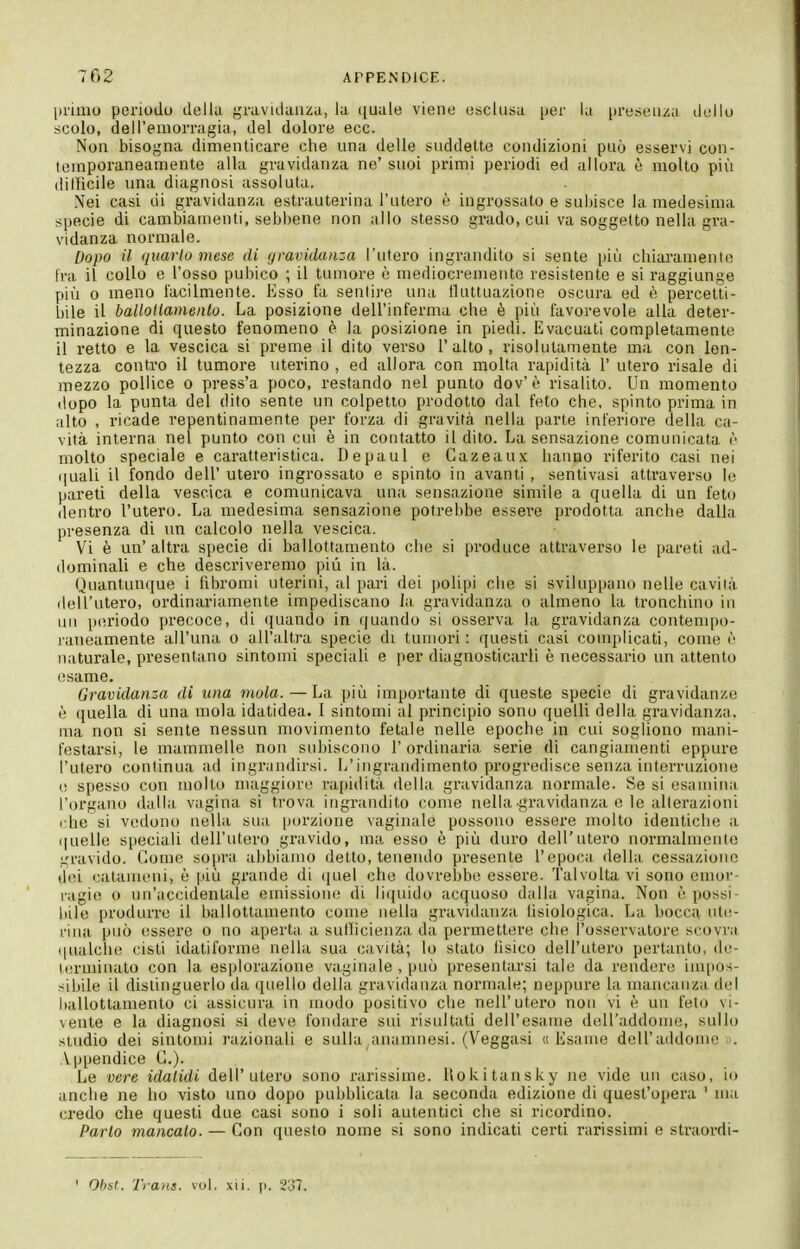 primo periodo della gravidanza, la quale viene esclusa per la presenza dello scolo, dell'emorragia, del dolore ecc. Non bisogna dimenticare che una delle suddette condizioni può esservi con- temporaneamente alla gravidanza ne' suoi primi periodi ed allora è molto più dilUcile una diagnosi assoluta. Nei casi di gravidanza estrauterina l'utero è ingrossato e subisce la medesima specie di cambiamenti, sebbene non allo stesso grado, cui va soggetto nella gra- vidanza normale. Dopo il quarto mese di gravidanza l'utero ingrandito si sente più chiaraniento fra il collo e l'osso pubico ; il tumore è mediocremente resistente e si raggiunge più 0 meno lacilmente. Esso fa sentire una tUutuazione oscura ed è percetti- bile il ballotlamenlo. La posizione dell'inferma che è più favorevole alla deter- minazione di questo fenomeno è la posizione in piedi. Evacuati completamente il retto e la vescica si preme il dito verso l'alto, risolutamente ma con len- tezza contro il tumore uterino , ed allora con molta rapidità 1' utero risale di mezzo pollice o press'a poco, restando nel punto dov'è risalito. Un momento dopo la punta del dito sente un colpetto prodotto dal feto che, spinto prima in iilto , ricade repentinamente per forza di gravità nella parte inferiore della ca- vità interna nel punto con cui è in contatto il dito. La sensazione comunicata r- molto speciale e caratteristica. De pani e Cazeaux hanno riferito casi nei (|uaU il fondo dell' utero ingrossato e spinto in avanti , sentivasl attraverso le pareti della vescica e comunicava una sensazione simile a quella di un feto dentro l'utero. La medesima sensazione potrebbe essere prodotta anche dalla presenza di un calcolo nella vescica. Vi è un'altra specie di ballottamento che si produce attraverso le pareti ad- dominali e che descriveremo più in là. Quantuu(iue i fibromi uterini, al pari dei ]>olipi che si sviluppano nelle cavila dell'utero, ordinariamente impediscano Ja gravidanza o almeno la tronchino in un p(Uiodo precoce, di quando in quando si osserva la gravidanza contempo- laiieamente all'una o all'altra specie di tumori : questi casi complicati, come ('■ naturale, presentano sintomi speciali e per diagnosticarli è necessario un attento esame. Gravidanza di una mola. — La più importante di queste specie di gravidanze è quella di una mola idatidea. 1 sintomi al principio sono quelli della gravidanza, ma non si sente nessun movimento fetale nelle epoche in cui sogliono mani- festarsi, le mammelle non subiscono l'ordinaria serie di cangiamenti eppure l'utero continua ad ingrandirsi. L'ingrandimento progredisce senza interruzione i; spesso con molto maggiore rapidità della gravidanza normale. Se si esamina l'organo dalla vagina si trova ingrandito come nella gravidanza e le alterazioni che si vedono nella sua porzione vaginale possono essere molto identiche a (|uelle s()eciali dell'utero gravido, ma esso è più duro dell'utero normalmenle gravido. Come sopra abbiamo detto, tenendo presente l'epoca della, cessazione del cataineni, è più grande di ([uel che dovrebbe essere. Talvolta vi sono cmor ragie o un'accidentale emissione di liquido acquoso d;illa vagina. Non è possi- bile produrre il ballottamento come nella gravidanza lisiologica. La bocca ute- rina, può essere o no aperta a sullicieiiza da permettere che l'osservatore scovra qualche cisti idatiforme nella sua cavità; lo stato lisico dell'utero pertanto, de- lerminato con la esplorazione vaginale , può presentarsi tale da rendere impos- sibile il distinguerlo da (jnello della gravidanza normale; neppure la mancanzii del ballottamento ci assicura in modo positivo che nell'utero non vi è un feto vi- vente e la diagnosi si deve fondare sui risultati dell'esame dell'addome, sullo studio dei sintomi razionali e sulla anamnesi. (Veggasi «Esame dell'addome . Appendice C). Le vere idaiidi dell'utero sono rarissime, llokitansky ne vide un caso, io anche ne ho visto uno dopo pubblicata la seconda edizione di quest'opera ' ma credo che questi due casi sono i soli autentici che si ricordino. Parlo mancalo. — Con questo nome si sono indicati certi rarissimi e straordi- Obst. Trans, voi. xii. p. 237.
