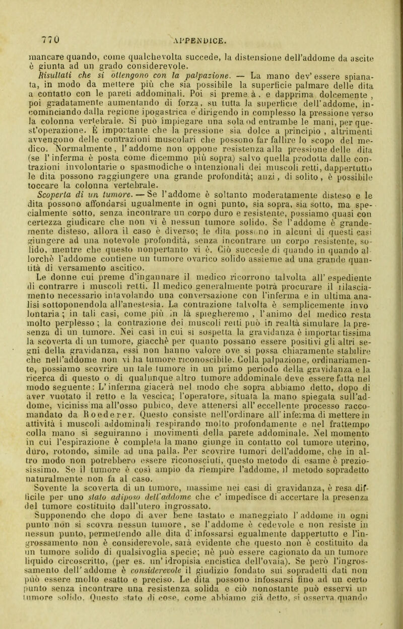 mancare quando, come qualchevolta succede, la distensione dell'addome da uscite è giunta ad un grado considerevole. MsuUaii che si ottengono con la palpazione. — La mano dev' essere spiana- ta, in modo da mettere pii!i che sia possibile la superficie palmare delle dita a contatto con le pareti addominali. Poi si preme à. e dapprima dolcemente , poi gradatamente aumentando di forza, su tutta la superficie dell'addome, in- cominciando dalla repione ipogastrica e'dirigendo in complesso la pressione verso la colonna vertebrale. Si può impiegare una sola od entrambe le mani, per que- st'operazione. È importante che la pressione sia dolce a principio , altrimenti avvengono delle contrazioni muscolari che possono far fallire Io scopo del me- dico. Normalmente, l'addome non oppone resistenza alla pressione delle dita (se l'inferma è posta come dicemmo più sopra) salvo quella prodotta dalle con- trazioni involontarie o spasmodiche o intenzionali dei muscoli retti, dappertutto le dita possono raggiungere una grande profondità; auzi , di solito, ò possibile toccare la colonna vertebrale. Scoperta di un tumore. — Se l'addome è soltanto moderatamente disteso e le dita possono affondarsi ugualmente in ogni punto, sia sopra, sia sotto, ma spe- cialmente sotto, senza incontrare un corpo duro e resistente, possiamo quasi con certezza giudicare che non vi è nessun tumore solido. Se l'addome è grande- mente disteso, allora il caso è diverso; le dita possi no in alcuni di questi casi giungere ad una notevole profondità, senza incontrare un corpo resistente, so- lido, mentre che questo nonpertanto vi è. Ciò succede di quando in (juando al lorchè l'addome contiene un tumore ovarico solido assieme ad una grande quan- tità di versamento ascitico. Le donne cui preme d'ingannare il medico ricorrono talvolta all'espediente di contrarre i muscoli retti. 11 medico generalmente potrà procurare il lilascia- mento necessario intavolando una conversazione con l'inferma e in ultima ana- lisi sottoponendola all'anestesia. La contrazione talvolta è semplicemente invo lontana; in tali casi, come più in là spiegheremo, l'animo del medico resta molto perplesso; la contrazione dei muscoli retti può in realtà simulare la pre- senza di un tumore. Nei casi in cui si sospetta la gravidanza è importantissima la scoverta di un tumore, giacché per quanto possano essere positivi gli altri se- gni della gravidanza, essi non hanno valore ove si possa chiaramente stabilire che nell'addome non vi ha tumore riconoscibile. Colla palpazione, ordinariamen- te, possiamo scovrix-e un (ale tumore in un primo periodo della gravidanza e la ricerca di questo o di qualunque altro tumore addominale deve essere fatta nel modo seguente : L'inferma giacerà nel modo che sopra abbiamo detto, dopo di aver vuotato il retto e la vescica; l'operatore, situala la mano spiegata sull'ad- dome, viciniss ma all'osso pubico, deve attenersi all' eccellente processo racco- mandato da Roederer. Questo consiste nell'ordinare ali infeima di mettere in attività i muscoli aJdominali respirando molto profondamente e nel frattempo colla mano si seguiranno i movimenti della parete addominale. Nel momento in cui l'espirazione è completa la mano giunge in contatto col tumore uterino, duro, rotondo, simile ad una palla. Per scovrire tumori dell'addome, che in al- tro modo non potrebbero essere riconosciuti, questo metodo di esame è prezio- sissimo. So il tumore è cosi ampio da riempire l'addome, il metodo sopradetto naturalmente non fa al caso. Sovente la scoverta di un tumore, massime nei casi di gravidanza, è resa dif- licile per uno stato aiUpoìni dell'addome che c' impedisce di accertare la presenza del tumore costituito dall'utero ingrossato. Supponendo che dopo di aver bene tastato e maneggiato l'addome lu ogni punto non si scovra nessun tumore, se l'addome è cedevole e non resiste in nessun punto, permettendo alle dita d'infossarsi egualmente dappertutto e l'in- grossamento non è considerevole, saià evidente che questo non è costituito da un tumore sohdo di qualsivoglia specie; nè può essere cagionato da un tumore liquido circoscritto, (per es. un'idropisia encistica dell'ovaia). Se però l'ingros- samento dell'addome è considerevole il giudizio fondato sui sopradetti dati non può essere molto esatto e preciso. Le dita possono infossarsi fino ad un certo punto senza incontrare una resistenza solida e ciò nonostante può esservi un (umore solido. Questo stato di cose, come abbiamo già detto, si osserva quando