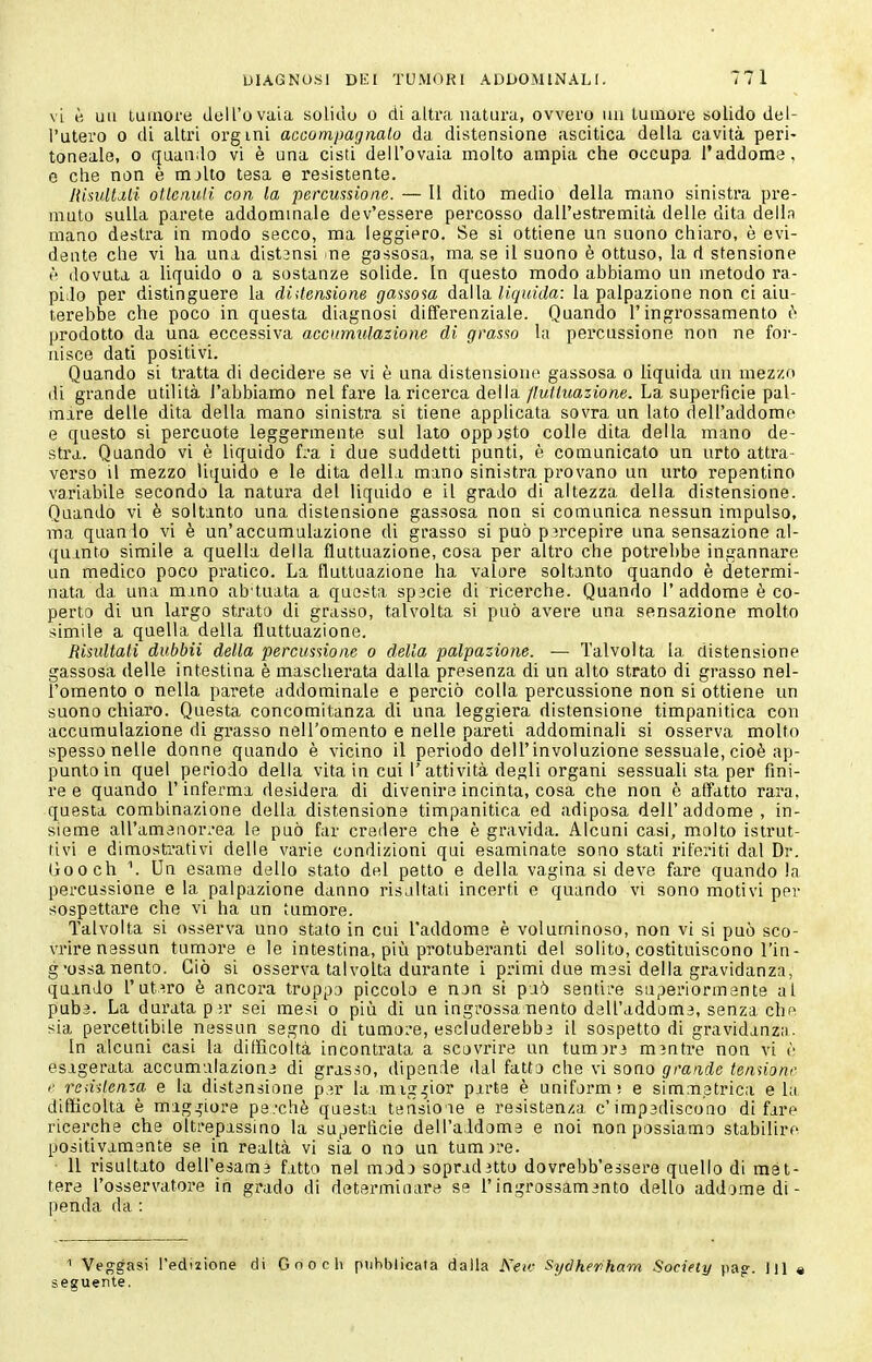 vi è un tumore dell'ovaia solido o di altra natura, ovvero un tumore solido del- l'utero 0 di altri org ini accompagnalo da distensione ascitica della cavità peri- toneale, 0 quando vi è una cisti dell'ovaia molto ampia che occupa l'addome, e che non è mjlto tesa e resistente. Jiisultdli oUcnuli con la percussione. — Il dito medio della mano sinistra pre- muta sulla parete addommale dev'essere percosso dall'estremità delle dita delln mano destra in modo secco, ma leggiero. Se si ottiene uq suono chiaro, è evi- deate che vi ha una distansi ne gassosa, ma se il suono è ottuso, la d stensione è dovuta a liquido o a sostanze solide. In questo modo abbiamo un metodo ra- pido per distinguere la didensione gassosa dalla liquida: la palpazione non ci aiu- terebbe che poco in questa diagnosi dilferenziale. Quando l'ingrossamento i> prodotto da una eccessiva accumidazione di grasso la percussione non ne for- nisce dati positivi. Quando si tratta di decidere se vi è una distensione gassosa o liquida un mezzo di grande utilità l'abbiamo nel fare la ricerca della/ifw/^itazione. La superficie pal- mare delle dita della mano sinistra si tiene applicata sovra un lato dell'addome e questo si percuote leggermente sul lato opposto colle dita della mano de- stra. Quando vi è liquido fra i due suddetti punti, è comunicato un urto attra- verso il mezzo liquido e le dita della mano sinistra provano un urto repentino variabile secondo la natura del liquido e il grado di altezza della distensione. Quando vi è soltanto una distensione gassosa non si comunica nessun impulso, ma quando vi è un'accumulazione di grasso si può p5rcepire una sensazione al- quanto simile a quella della fluttuazione, cosa per altro che potrebbe ingannare un medico poco pratico. La fluttuazione ha valore soltanto quando è determi- nata da una mano ab tuata a questa sp3cie di ricerche. Quando l'addome è co- perto di un largo strato di grasso, talvolta si può avere una sensazione molto simile a quella della fluttuazione. Risidtali dubbii della percussione o della palpazione. — Talvolta la distensione gassosa delle intestina è mascherata dalla presenza di un alto strato di grasso nel- l'omento 0 nella parete addominale e perciò colla percussione non si ottiene un suono chiaro. Questa concomitanza di una leggiera distensione timpanitica con accumulazione di grasso nell'omento e nelle pareti addominali si osserva molto spesso nelle donne quando è vicino il periodo dell'involuzione sessuale, cioè ap- punto in quel periodo della vita in cui l'attività degli organi sessuali sta per fini- re e quando l'infei'ma desidera dì divenire incinta, cosa che non è affatto rara, questa combinazione della distensione timpanitica ed adiposa dell'addome, in- sieme aU'amanor.'ea le può far credere che è gravida. Alcuni casi, molto istrut- tivi e dimostrativi delle varie condizioni qui esaminate sono stati riferiti dal Dr. (Jrooch V Un esame dello stato del petto e della vagina si deve fare quando !a percussione e la palpazione danno risaltati incerti e quando vi sono motivi per sospettare che vi ha un tumore. Talvolta si osserva uno stato in cui l'addome è voluminoso, non vi si può sco- vrire nessun tumore e le intestina, più protuberanti del solito, costituiscono l'in- g'ossanento. Ciò si osserva talvolta durante i primi due mesi della gravidanza, quando l'utero è ancora troppo piccolo e nan si paò sentii-e superiormente al pub3. La durata p^r sei mesi o più di un ingrossamento dell'addome, senza che sia percettibile nessun segno di tumore, escluderebbi il sospetto di gravidanza. In alcuni casi la difficoltà incontrata a scovrire un tumjri mintre non vi è esagerata accumulazione di grasso, dipende dal fatto che vi sono grande tenùonr I' rcdilenza e la distensione p.^r la mig^^ior parte è uniform) e simmetrica eia difficoltà è mag.5Ìore pe.'chè questa teiisioie e resisten/.a c'impediscono di fare ricerche che oltrepassino la superficie dell'addome e noi non possiamo stabilire positivamente se in realtà vi sia o no un tumore. 11 risultato dell'esami fatto nel modo sopraditto dovrebb'essero quello di mét- tere l'osservatore in grado di determinare se l'ingrossamento dello addome di- penda da : 1 Veggasi l'edizione di Gnoch piihljlicala dalla Ken: Sydherham Society pao-. Ili « seguente. '
