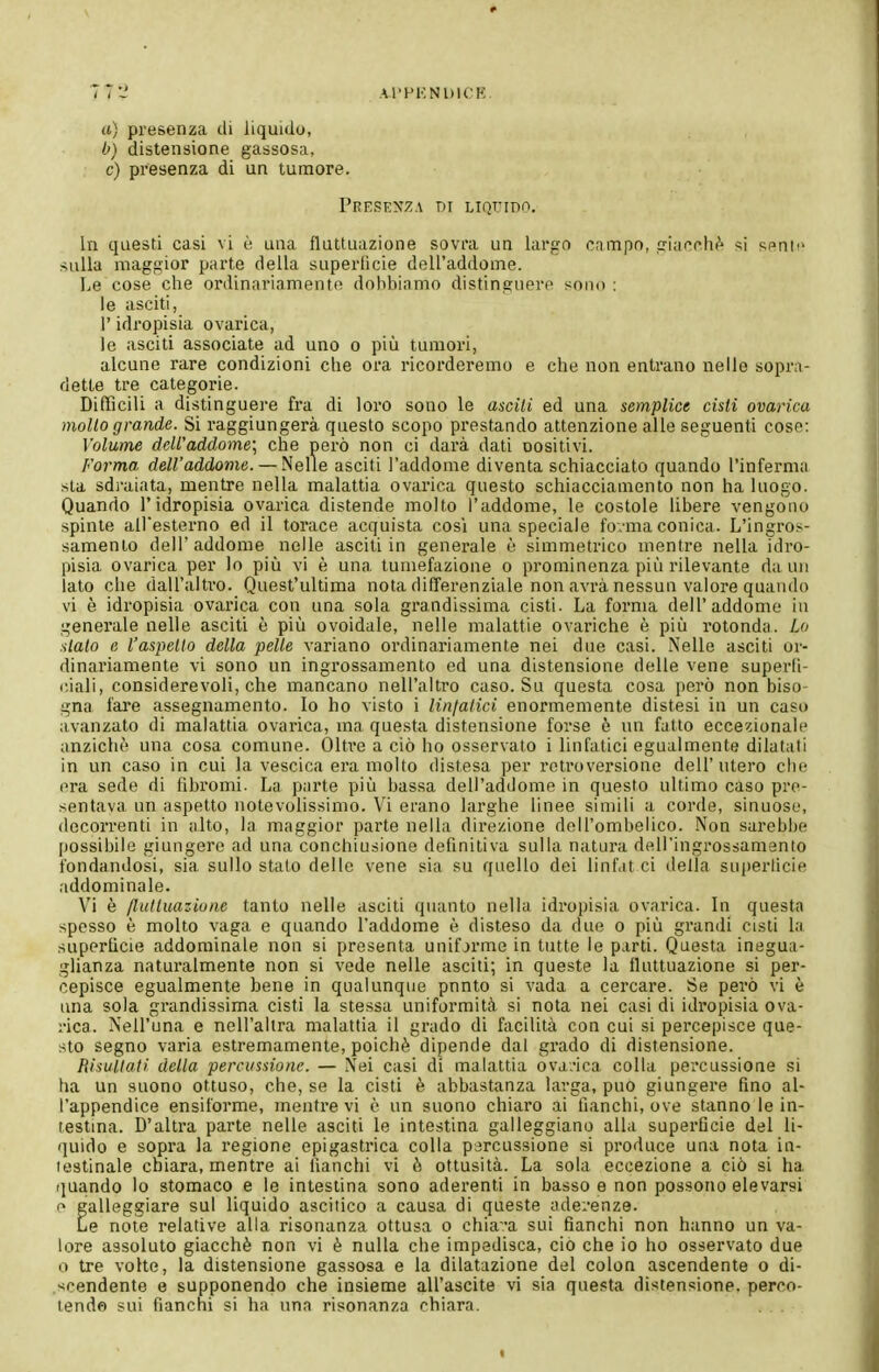 7 7-' Al'HKNUlCK. (t) presenza di liquido, b) distensione gassosa, c) presenza di un tumore. Presenza di LiQriDo. In questi casi vi è una fluttuazione sovra un largo campo, siacfh^ si sf>nii> sulla maggior parto della superlicie dell'addome. Le cose che ordinariamente dobbiamo distinguere sono : le asciti, l'idropisia ovarica, le asciti associate ad uno o più tumori, alcune rare condizioni che ora ricorderemo e che non entrano nelle soprn- dette tre categorie. Difficili a distinguere fra di loro sono le ascili ed una semplice cisti ovarica mollo grande. Si raggiungerà questo scopo prestando attenzione alle seguenti cose: Volume dell'addome; che però non ci darà dati oositivi. Forma dell'addome. — Nelle asciti l'addome diventa schiacciato quando l'inferma sta sdi'aiata, mentre nella malattia ovarica questo schiacciamento non ha luogo. Quando l'idropisia ovarica distende molto l'addome, le costole libere vengono spinte all'esterno ed il torace acquista cosi una speciale fovma conica. L'ingros- samento dell'addome nelle asciti in generale è simmetrico mentre nella idro- pisia ovarica per lo più vi è una tumefazione o prominenza più rilevante da un lato che dall'altro. Quest'ultima nota differenziale non avrà nessun valore quando vi è idropisia ovarica con una sola grandissima cisti. La forma dell'addome in generale nelle asciti è più ovoidale, nelle malattie ovariche è più rotonda. Lo sialo e l'aspetto della pelle variano ordinariamente nei due casi. Nelle asciti or- dinariamente vi sono un ingrossamento ed una distensione delle vene superfi- ciali, considerevoli, che mancano nell'altro caso. Su questa cosa però non biso- gna fare assegnamento. Io ho visto i linfatici enormemente distesi in un caso avanzato di malattia ovarica, ma questa distensione forse ò nn fatto eccezionale anziché una cosa comune. Oltre a ciò ho osservato i linfatici egualmente dilatali in un caso in cui la vescica era molto distesa per retroversione dell'utero che era sede di fibromi. La parte più bassa dell'addome in questo ultimo caso pre- sentava un aspetto notevolissimo. Vi erano larghe linee simili a corde, sinuose, decorrenti in alto, la maggior parte nella direzione dell'ombelico. Non sarebbe possibile giungere ad una conchiusione definitiva sulla natura dell'ingrossamenio fondandosi, sia sullo stato dello vene sia su quello dei linf.it ci della superlicie addominale. Vi è fluttuazione tanto nelle asciti quanto nella idropisia ovarica. In questa spesso è molto vaga e quando l'addome è disteso da due o più grandi cisti la superficie addominale non si presenta unifjrme in tutte le parti. Questa inegua- glianza naturalmente non si vede nelle asciti; in queste la fluttuazione si per- cepisce egualmente bene in qualunque punto si vada a cercare. Se però vi è una sola grandissima cisti la stessa uniformità si nota nei casi di idropisia ova- rica. Nell'una e nell'altra malattia il grado di facilità con cui si percepisce que- sto segno varia estremamente, poiché dipende dal grado di distensione. Risultati della percussione. — Nei casi di malattia ova.-ica colla percussione si ha un suono ottuso, che, se la cisti è abbastanza larga, può giungere fino al- l'appendice ensiforme, mentre vi è un suono chiaro ai fianchi, ove stanno le in- testma. D'altra parte nelle asciti le intestina galleggiano alla superficie del li- quido e sopra la regione epigastrica colla percussione si produce una nota in- testinale chiara, mentre ai fianchi vi è ottusità. La sola eccezione a ciò si ha quando lo stomaco e le intestina sono aderenti in basso e non possono elevarsi r> galleggiare sul liquido ascitico a causa di queste aderenze. Le note relative alla risonanza ottusa o chia^'a sui fianchi non hanno un va- lore assoluto giacché non vi è nulla che impedisca, ciò che io ho osservato due o tre volte, la distensione gassosa e la dilatazione del colon ascendente o di- .scendente e supponendo che insieme all'ascite vi sia questa distensione, perco- lende sui fianchi si ha una risonanza chiara. . .