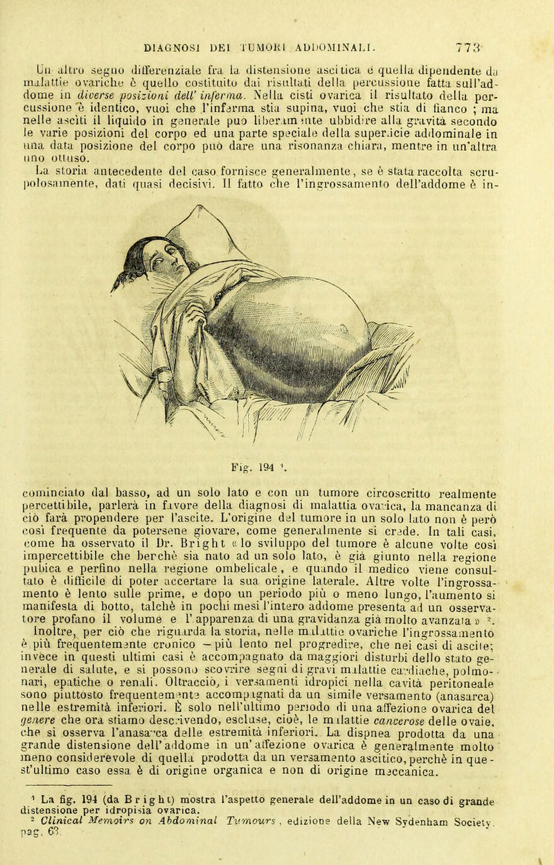 Lii allru degno ditlereiiiiiale fra la disteusioiie ascitica è quella dipendente du malattie ovariche ò quello costituito dai risultati della percussione fatta sull'ad- dome in diverse posizioni dell' inferma. Nella cisti ovarica il risultato della per- cussione è identico, vuoi che l'inferma stia supina, vuoi che stia di tìanco ; ma nelle asciti il liquiilo in generale può liher im snte ubbidire alla gravità secondo le varie posizioni del corpo ed una parte speciale della superàcie addominale in una data posizione del corpo può dare una risonanzn chiara, mentre in un'altra uno ottuso. La storia antecedente del caso fornisce generalmente, se è stata raccolta scru- polosamente, dati quasi decisivi. Il fatto clie l'ingrossamento dell'addome è in- Fig. 194 '. cominciato dal basso, ad un solo lato e con un tumore circoscritto realmente percettibile, parlerà in f.ivore della diagnosi di malattia ovavica, la mancanza di ciò farà pi'opendere per l'ascite. L'origine dal tumore in un solo lato non è però COSI frequente da potersene giovare, come generalmente si crade. In tali casi, come ha osservato il Dr. Bright «lo sviluppo del tumore è alcune volte cosi impercettibile che berchè sia nato ad un solo lato, è già giunto nella regione pubica e perfino nella regione ombelicale , e quando il medico viene consul- tato è diflicilo di poter accertare la sua origine laterale. Altre volte l'ingrossa- mento è lento sulle prime, e dopo un periodo più o meno lungo, l'aumento si manifesta di botto, talché in pochi mesi l'intero addome presenta ad un osserva- tore profano il volume e 1'apparenza di una gravidanza già molto avanzata a ^. Inoltre, per ciò che riguarda la storia, nelle milittie ovariche l'ingrossamento è pili frequentem3nte cronico — piìi lento nel progredire, che nei casi di ascile; invéce in questi ultimi casi è accompagnato da maggiori disturbi dello stato ge- nerale di salute, e si possono scovi-ire segni di gravi malattie ca-.-diache, polmo-• nari, epatiche o renali. Oltracciò, i versamenti idropici nella cavità peritoneale sono piuttosto frequentemente accomp ignati da un simile versamento (anasarca) nelle estremità inferiori. È solo nell'ultimo periodo di una affezione ovarica del genere che ora stiamo desc:'ivendo, escluse, cioè, le milattie cancerose delle ovaie, che si osserva l'anasa'-ca delle esti'emità inferiori. La dispnea prodotta da una grande distensione dell'aildome in un'affezione ovarica è generalmente molto meno considerevole di quella prodotta da un versamento ascitico,perchè in que- st'ultimo caso essa è di origine organica e non di origine meccanica. ' La fig. 194 (da Bright) mostra l'aspetto generale dell'addome in un caso di grande distensione per idropisia ovarica. - Clinical Meraoirs 07ì Abdominal Tvmours . edizione della New Sydenham Society pag, 63