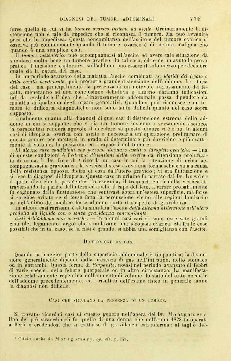 l'orse quello in cui vi ha lumore ovarico iiisiente ad ascile. Ordinariamente la di- stensione non è tale da impedire che si riconosca il tumore. Ma può avvenii'e però che lo impedisca. Questa concomitanza dell'ascite e del turnore ovai'ico si osserva piìi comunemente quando il tumore ovarico è di natura maligna che quando è una semplice cisti. Il tumore mesenlerico può accompagnarsi all'ascile ed avere tale situazione da simulare molto bene un tumore ovarico. In tal caso, ed io ne ho avuto la prova pratica, l'incisione esplorativa sull'addome può essere il solo mezzo per decidere quale sia la natura del caso. In un periodo avanzato della malattia l'ascile combinata ad itJalidi del fegato o della cavità peritoneale, può produrre p ande distensione dell'addome. La storia del caso , ma principalmente la presenza di un notevole ingrossamento del fe- gato, meneranno ad una conclusione definitiva o almeno daranno indicazioni tali da escludere l'idea che l'ingrossamento addominale possa dipendere da malattia di qualcuno degli organi generativi. Quando si può riconoscere un tu- more le difficoltà diagnostiche non sono tanto difficili quanto nel caso sopra supposto. Finalmente quanto alla diagnosi di quei casi di disttmsione estrema dello ad- dome-in cui si suppone, che vi sia un tumore insieme a versamento ascitico, la paracentesi renderà agevole il decidere se questo tumore vi è o no. In alcuni casi di idropisia ovarica con ascite è necessaria un' operazione preliminare di questo genere per metterci in grado di determinare più davvicino e piìi esatta- mente il volume, la posizione ed i rapporti del tumore. Di alcune rare condizioni che possono simvlare ascili o idropisie ovariche. — Una di queste condizioni è Vesirema distensione della vescica da ritenzione prolunga- ta di urina. Il Dr. Gooch ^ ricorda un caso in cui la ritenzione di urina ac- compagnavasi a gravidanza, la vescica distesa aveva una forma schiacciata a causa della resistenza opposta dietro di essa dall'utero gravido ; vi era fluttuazione e si fece la diagnosi di idropisia. Questo caso in origine fu narrato dal Dr. Lovvder il quale dice che la paracentesi fu eseguita, il trequarti entrò nella vescica at- traversando la parete dell'utero ed anche il capo del feto. L'errore probabilmente fu cagionato dalla fluttuazione che senlivasi sopra un'estesa superficie, ma forse si sarebbe evitato se si fosse fatta la percussione vicino alle regioni lombari o se nell'animo del medico fosse almeno sorto il sospetto di gravidanza. In alcuni casi rarissimi è slata simulata l'ascite dalla estrema distensione dell'utero prodotta da liquido con o senza gravidanza concomitante. Cisti dell'addome non ovariche. — In alcuni casi rari si sono osservate grandi cisti (del legamento largo) che simulavano una idropisia ovarica. Sta fra le cose possibili che in tal caso, se la cisti è grande, si abbia una somiglianza con l'ascite. Distensione 15a gas. Quando la maggior parte della superficie addominale è timpanitica; la disten- sione generalmente dipende dalla presenza di gas nell'inf stino, nello stomaco od in entrambi. Questa forma di timpanite, notasi nel periodo avanzato di febbri di varie specie, nella febbre puerperale od in altro circostanze. La manifesta- zione relativamente repentina dell'aumento di volume, lo stato del tutto no'.'male dell'addome precedentemente, ed i risultati dell'esame fisico in generale fanno la diagnosi non difficile. Casi che simulano la i'kksenza di t\\ tcmoke. Si trovano ricordati casi di questo genere nell'opera del Ur. Montgomery. Uno dei più straordinarii fu quello di una donna che nell'anno I8'28 fu operata a Berillo credendosi che si trattasse di gravidanza estrauterina : al taglio del- ' Citato anche da M on i g o ni e r y, <ìp. eii. p. 824.