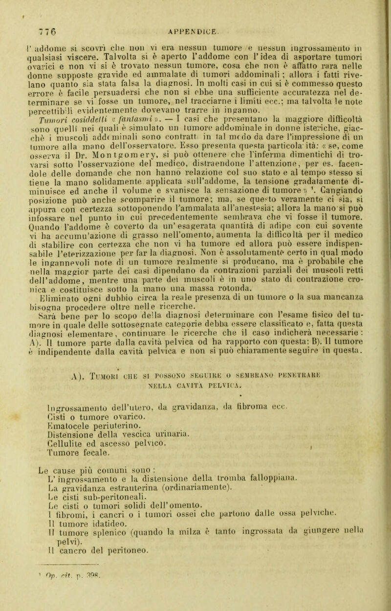 1' addome si scovrì clie non vi era nessun tumore e nessun inji^rossamento in qualsiasi viscere. Talvolta si è aperto l'addome con l'idea di asportare tumori ovaiici e non vi si ò trovato nessun tumore, cosa che non è affatto rara nelle donne supposte gravido ed ammalate di tumori addominali ; allora i fatti rive- lano quanto sia stata falsa la diagnosi. In molti casi in cui si è commesso questo errore è facile persuadersi che non si ohbe una sulììciente accuratezza nel de- terminare se vi fosse un tumore, nel tracciarne i limiti ecc.; ma talvolta le note percettib'li evidentemente dovevano trarre in inganno. Tuniuri cosiddelli {• fantasnii)). — I casi che presentano la maggiore diOicoltà sono quelli nei quali è simulato un tumore addominale in donne isteriche, giac- ché i muscoli addc minali sono contratt in tal me do da dare l'impressione di un tumore alla mano dell'osservatore. Esso presenta questa particola'ità: a se, come osserva il Dr. Montgomery, si può ottenere che l'inferma dimentichi di tro- varsi sotto l'osservazione del medico, distraendone l'attenzione, per es. facen- dole delle domande che non hanno relazione col suo stato e al tempo stesso si tiene la mano solidamente applicata sull'addome, la tensione gradatamente di- minuisce ed anche il volume e svanisce la sensazione di tumore « \ Cangiando posizione può anche scomparire il tumore; ma, se que:-to veramente ci sia, si appura con certezza sottoponendo l'ammalata all'anestesia; allora la mano si può infossare nel punto in cui precedentemente sembrava che vi fosse il tumore. Quando l'addome è coverto da un'esagerata quantità di adipe con cui sovente vi ha accumu'azione di grasso nell'omento, aumenta la dilìicoltà per il medico di stabilire con certezza che non vi ha tumore ed allora può essere indispen- sabile l'eterizzazione per far la diagnosi. Non è assolutamente certo in qual modo le ingannevoli note di un tumore realmente si producano, ma è probabile che nella maggior parte dei casi dipendano da contrazioni parziali dei muscoli retti dell'addome, mentre una parte dei muscoli è in uno stato di contrazione cro- nica e costituisce sotto la mano una massa rotonda. Eliminato ogni dubbio circa la reale presenza di un tumore o la sua mancanza bisogna procedere oltre nelle ricerche. Sarà bene per lo scopo della diagnosi determinare con l'esame tisico del tu- more in quale delle sottosegnate categorie debba essere classiticato e, fatta questa diagnosi elementare, continuare le ricerche che il caso indicherà necessarie: A). 11 tumore parte dalla cavità pelvica od ha rapporto con questa: B). 11 tumore è indipendente dalla cavità pelvica e non si può chiaramente seguire in questa. \). Tumori lhh si possono sEouiith; o semkkano i-hnktuark NKLLA CAVITÀ PELVIC A. Ingrossamento dell'utero, da gravidanza, da libroma ecc. Cisti 0 tumore ovurico. Kmatocele periuterino. Distensione della vescica urinaria. Cellulite ed ascesso pelvico. ^ Tumore fecale. Le cause più comuni sono : L'ingrossamento e la distensione della tromba falloppiana. La gravidanza esti'auterina (ordinariamente). Le cisti sub-peritoneali. Le cisti o tumori solidi dell'omento. I fibromi, i cancri o i tumori ossei che partono dalle ossa pelviciie. II tumore idatideo. il tumore si)lenico (quando la milza è tanto ingrossala da giungere nella pelvi). Il cancro del peritoneo. ' Op. rit. p. rìOS.
