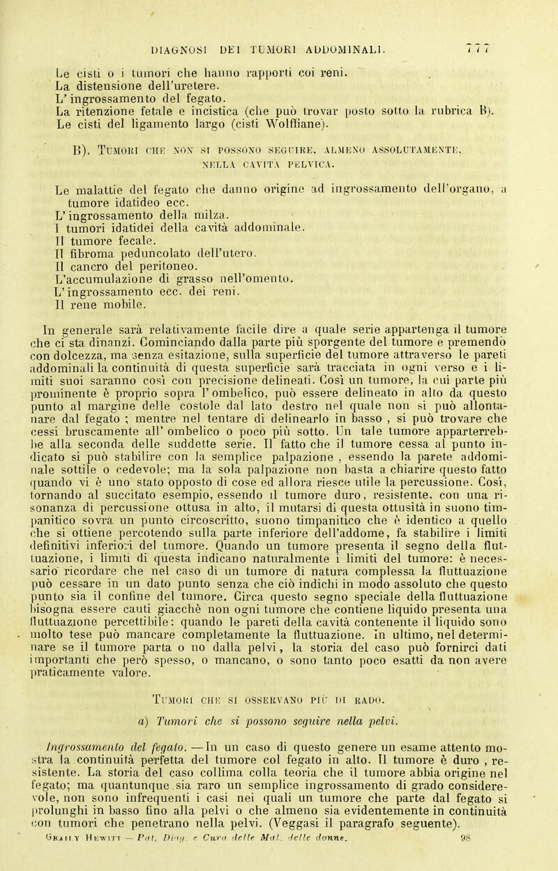 Le cisti 0 i iLunori che hanno rapporti coi reni. La distensione dell'uretere. L'ingrossamento del fegato. La ritenzione fetale e incistica (che può trovar posto sotto la rubrica B). Le cisti del ligamento largo (cisti Wolffiane). B). Tumori chh nox si i'ossono .SKoriHE, almiìxo assolutaiiexti;, NELLA CAVITA PELVICA. Le malattie del fegato che danno origine ad ingrossamento dell'organo, a tumore idatideo ecc. L'ingrossamento della milza. I tumori idatidei della cavità addominale. II tumore fecale. Il fibroma peduncolato dell'utero. 11 cancro del peritoneo. L'accumulazione di grasso nell'omento. L'ingrossamento ecc. dei reni. Il rene mobile. In generale sarà relativamente facile dire a quale serie appartenga il tumore che ci sta dinanzi. Cominciando dalla parte più sporgente del tumore e premendo con dolcezza, ma senza esitazione, sulla superfìcie del tumore attraverso le pareti addominah la continuità di questa superfìcie sarà tracciata in ogni verso e i h- miti suoi saranno cosi con precisione delineati. Così un tumore, la cui parte più prominente è proprio sopra l'ombeMco, può esserle dehneato in allo da questo punto al margine delle costole dal lato destro nel quale non si può allonta- nare dal fegato ; mentre nel tentare di dehnearlo in basso , si può trovare che cessi bruscamente all' ombelico o poco più sotto. Un tale tumore apparterreb- !)e alla seconda delle suddette serie. Il fatto che il tumore cessa al punto in- dicato si può stabilire con la semplice palpazione , essendo la parete addomi- nale sottile 0 cedevole; ma la sola palpazione non basta a chiarire questo fatto ([uando vi è uno stato opposto di cose ed allora riesce utile la percussione. Così, tornando al succitato esempio, essendo il tumore duro, resistente, con una ri- sonanza di percussione ottusa in alto, il mutarsi di questa ottusità in suono tim- panitico sovra un punto circoscritto, suono timpanitico che è identico a quello che si ottiene percotendo sulla parte inferiore dell'addome, fa stabilire i limiti definitivi inferioi'i del tumore. Quando un tumore presenta il segno della flut- tuazione, i limiti di questa indicano naturalmente i limiti del tumore: è neces- sario' ricordare che nel caso di un tumore di natura complessa la fluttuazione può cessare in un dato punto senza che ciò indichi in modo assoluto che questo punto sia il confine del tumore. Circa questo segno speciale della fluttuazione bisogna essere cauti giacché non ogni tumore che contiene liquido presenta una iluttuazione percettibile: quando le pareti della cavità contenente il liquido sono molto tese può mancare completamente la fluttuazione. In ultimo, nel determi- nare se il tumore parta o no dalla pelvi, la storia del caso può fornirci dati importanti che però spesso, o mancano, o sono tanto poco esatti da non avere praticamente valore. TrMOKl CHE SI OSSERVANO Pit' IH RAUO. a) Tumori che si possono seguire nella pelvi. Ingrossamenlo del fegato. —In un caso di questo genere un esame attento mo- stra la continuità perfetta del tumore col fegato in alto. Il tumore è duro , re- sistente. La storia del caso collima colla teoria che il tumore abbia origine nel fegato; ma quantunque sia raro un semplice ingrossamento di grado considere- vole, non sono infrequenti i casi nei quali un tumore che parte dal fegato si |irolunghi in basso fino alla pelvi o che almeno sia evidentemente in continuità con tumori che penetrano nella pelvi. (Veggasi il paragrafo seguente). •-'RAiTY HiiwiTT — Pai. Di-tii <• Cura dcìte Ma!, delle donne. tiS