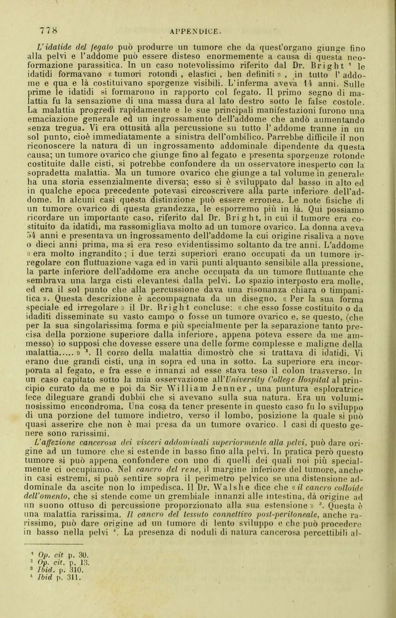 L'idatide del fegato può produrre un tumore che da quest'organo giunge fino alla pelvi e l'addome può essere disteso enormemente a causa di questa neo- formazione parassitica. In un caso notevolissimo riferito dal Dr. Bright '' le idatidi formavano « tumori rotondi , elastici , ben definiti « , in tutto 1* addo- me e qua e là costituivano sporgenze visibili. L'inferma aveva 14 anni. Sullo prime le idatidi si formarono in rapporto col fegato. Il primo segno di ma- lattia fu la sensazione di una massa dura al lato destro sotto le false costole. La malattia progredì rapidamente e le sue principali manifestazioni furono una emaciazione generale ed un ingrossamento dell'addome che andò aumentando senza tregua. Vi era ottusità alla percussione su tutto 1' addome tranne in un sol punto, cioè immediatamente a sinistra dell'ombilico. Parrebbe difficile il non riconoscere la natura di un ingrossamento addominale dipendente da questa causa; un tumore ovarico che giunge fino al fegato e presenta sporijenze rotonde costituite dalle cisti, si potrebbe confondere da un osservatore inesperto con la sopradetta malattia. Ma un tumore ovarico che giunge a tal volume in generali' ha una storia essenzialmente diversa; esso si è sviluppato dal basso in alto ed in qualche epoca precedente potevasi circoscrivere alla parte inferiore dell'ad- dome. In alcuni casi questa distinzione può essere erronea. Le note fisiche di un tumore ovarico di questa grandezza, le esporremo più in là. Qui possiamo ricordare un importante caso, riferito dal Dr. Bright, incoi il tumore era co- stituito da idatidi, ma rassomigliava molto ad un tumore ovarico. La donna aveva 54 anni e presentava un ingrossamento dell'addome la cui origine risaliva a nove o dieci anni prima, ma si era reso evidentissimo soltanto da tre anni. L'addome « era molto ingrandito ; i due terzi superiori erano occupati da un tumore ir- regolare con fluttuazione vaga ed in varii punti alquanto sensibile alla pressione, la parte inferiore dell'addome era anche occupata da un tumore fluttuante che sembrava una larga cisti elevantesi dalla pelvi. Lo spazio interposto era molle, ed era il sol punto che alla percussione dava una risonanza chiara o timpani- tica». Questa descrizione è accompagnata da un disegno. «Per la sua forma speciale ed irregolare» il Dr. Bright concluse: « che esso fosse costituito o da idaditi disseminate su vasto campo o fosse un tumore ovarico e, se questo, (che per la sua singolarissima forma e più specialmente per la separazione tanto pre- cisa della porzione superiore dalla inferiore, appena poteva essere da me ani- messo) io supposi che dovesse essere una delle forme complesse e maligne della malattia d '. Il corso della malattia dimostrò che si trattava di idatidi. Vi erano due grandi cisti, una in sopra ed una in sotto. La superiore era incor- porata al fegato, e fra esse e innanzi ad esse stava teso il colon trasverso. In un caso capitato sotto la mia osservazione ?i\VUaiversily College Hospital al prin- cipio curato da me e poi da Sir William Jenner, una puntura esploratrice fece dileguare grandi dubbii che si avevano sulla sua natura. Era un volumi- nosissimo encondroma. Una cosa da tenor presente in questo caso fu lo svilupjx) di una porzione del tumore indietro, verso il lombo, posizione la quale si può quasi asserire che non è mai presa da un tumore ovarico. I casi di questo ge- nere sono rarissimi. L'affezione cancerosa dei visceri addominali superiormente alla pelvi, può dare ori- gine ad un tumore che si estende in basso fino alla pelvi. In pratica però questo tumore si può appena confondere con uno di quelli dei quali noi più special- mente ci occupiamo. Nel cancro del rene, il margine inferiore del tumore, anclio in casi estremi, si può sentire sopra il perimetro pelvico se una distensione ad- dominale da ascite non lo impedisca. Il Dr. Walsh e dice che vilcanci-o culhiide dell'omento, che si stende come un grembiale innanzi alle intestina, dà origine ad im suono ottuso di percussione proporzionato alla sua estensione n '. Onesta è una malattia rarissima. Il cancro del tessuto connettivo post-peritoneale, anche ra- rissimo, può dare origine ad un tumore di lento sviluppo e che può procedere in basso nella pelvi La presenza di noduli di natura cancerosa percettibili al- Op. cit p. 30. ^ Ou. cit. p. 18. ' Ibid. n. 310. ♦ Ibid p. 311.