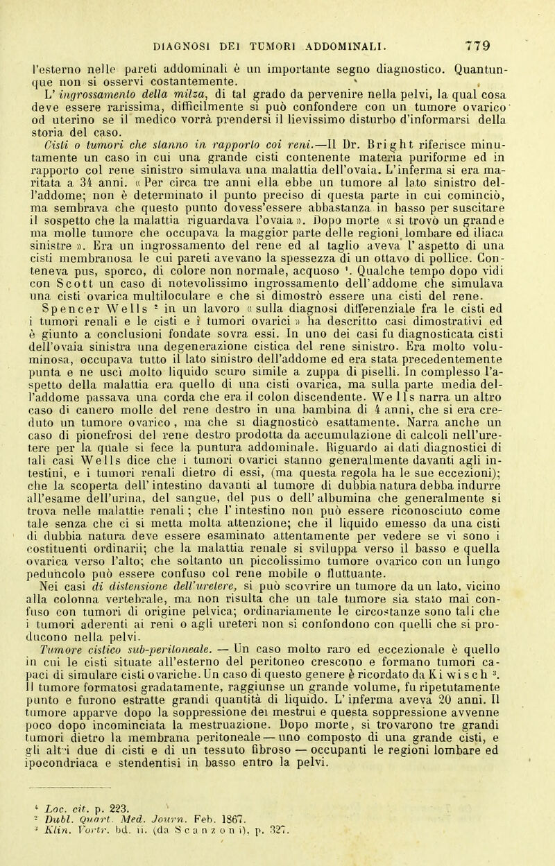 l'esterno nelle pareti addominali è un importante segno diagnostico. Quantun- que non si osservi costantemente. L'ingrossamento della milza, di tal grado da pervenire nella pelvi, la qual cosa deve essere rarissima, diffìcilmente si può confondere con un tumore ovarico od uterino se il medico vorrà prendersi il lievissimo disturbo d'informarsi della storia del caso. Cisti 0 tumori che stanno in rapporto coi reni.—Il Dr. Bright riferisce minu- tamente un caso in cui una grande cisti contenente materia puriforme ed in rapporto col rene sinistro simulava una malattia dell'ovaia. L'inferma si era ma- ritata a 34 anni. « Per circa tre anni ella ebbe un tumore al lato sinistro del- l'addome; non è determinato il punto preciso di questa parte in cui cominciò, ma sembrava che questo punto dovess'essere abbastanza in basso per suscitare il sospetto che la malattia riguardava l'ovaia». Dopo morte « si trovò un grand e ma molle tumore che occupava la maggior parte delle regioni lombare ed iliaca sinistre ». Era un ingrossamento del l'ene ed al taglio aveva l'aspetto di una cisti membranosa le cui pareti avevano la spessezza di un ottavo di pollice. Con- teneva pus, sporco, di colore non normale, acquoso \ Qualche tempo dopo vidi con Scott un caso di notevolissimo ingrossamento dell'addome che simulava una cisti ovarica multiloculare e che si dimostrò essere una cisti del rene. Spencer Wells ' in un lavoro «sulla diagnosi differenziale fra le cisti ed i tumori renali e le cisti e i' tumox'i ovarici » ha descritto casi dimostrativi ed è giunto a conclusioni fondate sovra essi. In uno dei casi fu diagnosticata cisti dell'ovaia sinistra una degenerazione cistica del rene sinistro. Era molto volu- minosa, occupava tutto il lato sinistro dell'addome ed era stata precedentemente punta e ne usci molto liquido scuro simile a zuppa di piselli. In complesso l'a- spetto della malattia ei'a quello di una cisti ovarica, ma sulla parte media del- l'addome passava una corda che era il colon discendente. We lis narra un altro caso di cancro molle del rene destro in una bambina di 4 anni, che si era cre- duto un tumore ovarico , ma che si diagnosticò esattamente. Narra anche un caso di pionefrosi del rene destro prodotta da accumulazione di calcoli nell'ure- tere per la quale si fece la puntura addominale. Riguardo ai dati diagnostici di tali casi Wells dice che i tumori ovarici stanno generalmente davanti agli in- testini, e i tumori renali dietro di essi, (ma questa regola ha le suo eccezioni); che la scoperta dell'intestino davanti al tumore di dubbia natura debba indurre all'esame dell'urina, del sangue, del pus o dell'albumina che generalmente si trova nelle malattie renali ; che l'intestino non può essere riconosciuto come tale senza che ci si metta molta attenzione; che il liquido emesso da una cisti di dubbia natura deve essei'e esaminato attentamente per vedere se vi sono i costituenti ordinarli; che la malattia renale si sviluppa verso il basso e quella ovarica verso l'alto; che soltanto un piccolissimo tumore ovarico con un lungo peduncolo può essere confuso col rene mobile o fluttuante. Nei casi di distensione dell'uretere, si può scovrire un tumore da un lato, vicino alla colonna vertebrale, ma non risulta che un tale tumore sia staio mai con- fuso con tumori di origine pelvica; ordinariamente le circostanze sono tali che i tumori aderenti ai reni o agli ureteri non si confondono con quelli che si pro- ducono nella pelvi. Tumore cistico sub-peritoneale. — Un caso molto raro ed eccezionale è quello in cui le cisti situate all'esterno del peritoneo crescono e formano tumori ca- paci di simulare cisti ovariche. Un caso di questo genere è ricordato daKi wisch ^ Il tumore formatosi gradatamente, raggiunse un grande volume, fu ripetutamente punto e furono estratte grandi quantità di liquido. L'inferma aveva 20 anni. 11 tumore apparve dopo la soppressione dei mestrui e questa soppressione avvenne poco dopo incominciata la mestruazione. Dopo morte, si trovarono tre grandi tumori dietro la membrana peritoneale — uno composto di una grande cisti, e gli altvi due di cisti e di un tessuto fibroso — occupanti le regioni lombare ed ipocondriaca e stendentisi in basso entro la pelvi. * Loc. cit. p. 223. -■ nubi. Quart. Med. Jonrn. Feb. 1867. ^ Klin. Vui-tr. bd. li. (da S c ;i n z o n i), p. rì27.