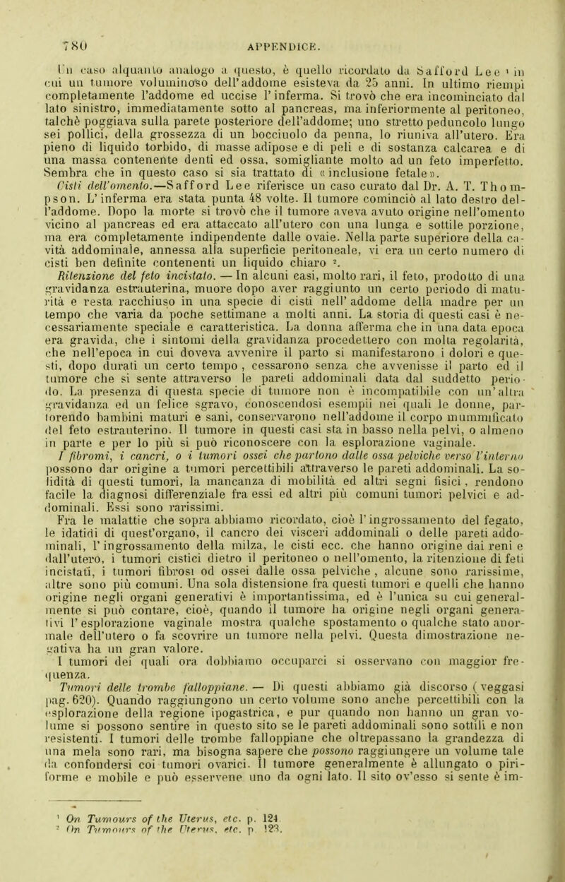 liu caso alquaulu analogo a nuesto, è quello ricordalo da SalTord Leu ' in cui uu tumore voluuiinoso dell'addome esisteva da 2o anni. In ultimo riempi completamente l'addome ed uccise l'inferma. Si trovò che era incominciato dnl lato sinistro, immediatamente sotto al pancreas, ma inferiormente al peritoneo, talché poggiava sulla parete posteriore dell'addome; uno stretto peduncolo lungo sei pollici, della grossezza di un bocciuolo da penna, lo riuniva all'utero. Era pieno di liquido torbido, di masse adipose e di peli e di sostanza calcarea e di una massa contenente denti ed ossa, somigliante molto ad un feto imperfetto. Sembra che in questo caso si sia trattato di «inclusione fetale». Cisli dell'omento.—Safford Lee riferisce un caso curato dal Dr. A. T. Thom- pson. L'inferma era stata punta 48 volte. 11 tumore cominciò al lato destro del- l'addome. Dopo la morte si trovò che il tumore aveva avuto origine nell'omento vicino al pancreas ed era attaccato all'utero con una lunga e sottile porzione, ma era completamente indipendente dalle ovaie. Nella parte superiore della ca- vità addominale, annessa alla superficie peritoneale, vi era un certo numero di cisti ben definite contenenti un liquido chiaro RUenzione del feto incintalo. — In alcuni casi, molto rari, il feto, prodotto di una gravidanza estrauterina, muore dopo aver raggiunto un certo periodo di niatu- ]-ità e resta racchiuso in una specie di cisti nell' addome della madre per uu tempo che varia da poche settimane a molti anni. La storia di questi casi è ne- cessariamente speciale e caratteristica. La donna all'erma che in una data epoca era gravida, che i sintomi della gravidanza procedettero con molla regolarità, che nell'epoca in cui doveva avvenire il parto si manifestarono i dolori e que- sti, dopo durati un certo tempo , cessarono senza che avvenisse il parto ed il tumore che si sente attraverso le pareli addominali data dal suddetto perio- do. La presenza di questa specie di tumore non è incompatibile con un'altra gravidanza od un felice sgravo, conoscendosi esempii nei quali le donne, par- torendo bambini maturi e sani, conservarono nell'addome il corpo mummificato del feto estrauterino. Il tumore in questi casi sta in basso nella pelvi, o almeno in parte e per lo piti si può riconoscere con la esplorazione vaginale. / fibromi, i cancri, o i tumori ossei che partono dalle ossa pelviche verso l'inteì'/io lìossono dar origine a tumori percettibili attraverso le pareti addominali. La so- lidità di questi tumoi'i, la mancanza di mobilità ed altri segni fisici, rendono facile la diagnosi difi'erenziale fra essi ed altri più comuni tumori pelvici e ad- dominali. Essi sono rarissimi. Fra le malattie che sopra abbiamo ricordato, cioè l'ingrossamento del fegato, le idatidi di quest'organo, il cancro dei visceri addominali o delle pareti addo- minali, l'ingrossamento della milza, le cisti ecc. clie hanno origine dai reni e tlall'utero, i tumori cistici dietro il peritoneo o nell'omento, la ritenzione di feti incistafi, i tumori fibrosi od ossei dalle ossa pelviche , alcune sono rarissime, altre sono più comuni. Una sola distensione fra questi tumori e quelli che hanno origine negli organi generativi è importantissima, ed è l'unica su cui general- mente si può contare, cioè, quando il tumore ha origine negli organi genera- livi l'esplorazione vaginale mostra qualche spostamento o qualche stato anor- male dell'utero o fa scovrire un tumore nella pelvi. Questa dimostrazione ne- gativa ha un gran valore. I tumori dei quali ora dobbiamo occuparci si osservano con maggior l're- (|uenza. Tumori delle trombe falloppiane. — Di questi abbiamo già discorso ( veggasi pag.620). Quando raggiungono un certo volume sono anche percettibili con la esplorazione della regione ipogastrica, e pur quando non hanno un gran vo- lume si possono sentire in questo sito se le pareti addominaU sono sottili e non resistenti. I tumori delle trombo falloppiane che oltrepassano la grandezza di una mela sono rari, ma bisogna sapere che possono raggiungere un volume tale da confondersi coi tumori ovarici. Il tumore generalmente è allungato o piri- forme e mobile e jmò esservone uno da ogni lato. Il sito ov'esso si sente è im- ' On Tumours of the Uterus, etc. p. 124 -' (in Ti'mniirs nf the f'tems. fte. p !?'^.