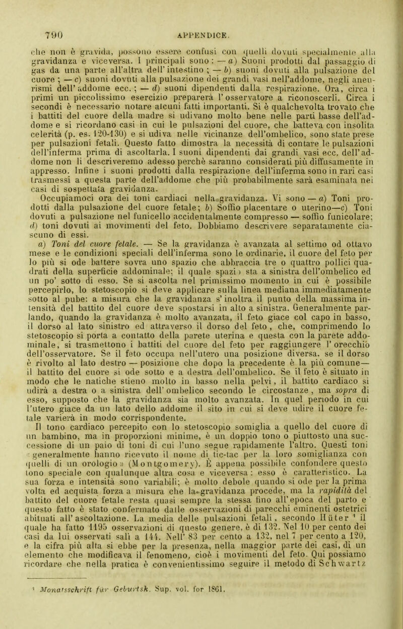 dio non è gravida, possoiiu ossere confusi con ìIovluì sinicialrncnu^ all.i gravidanza e viceversa. 1 princiijuli sono: —a) Suoni prodotti dai passaggio di gas da una parte all'altra dell'intestino ; —b) suoni dovuti alla pulsazione del cuore ; — c) suoni dovuti alla pulsazione dei grandi vasi nell'addome, negli aneu- rismi dell'addome ecc.; — d) suoni dipendenti dalla respirazione. Ora, circa i primi un piccolissimo esercizio preparerà 1' osservatore a riconoscerli. Circa i secondi è necessario notare alcuni fatti importanti. Si è qualchevolta trovato che i battiti del cuore della madre si udivano molto bene nelle parti basse dell'ad- dome e si ricordano casi in cui le pulsazioni del cuore, che batteva con insolita celerità (p. es. 120-130) e si udiva nelle vicinanze dell'ombelico, sono state prese per pulsazioni fetali. Questo fatto dimostra la necessità di contare le pulsazioni dell'inferma prima di ascoltarla.! suoni dipendenti dai grandi vasi ecc. dell'ad- dome non li descriveremo adesso perchè saranno considerati più diffusamente in appresso. Inline i suoni prodotti dalla respirazione dell'inferma sono in rari casi trasmessi a questa parte dell'addome che più probabilmente sarà esaminata nei casi di sospettala gi-avidanza. Occupiamoci ora dei toni cardiaci nella gravidanza. Vi sono — a) Toni pro- dotti dalla pulsazione del cuore fetale; b) Soffio placentare o uterino—c) Toni dovuti a pulsazione nel l'unicello accidentalmente compresso — soffio funicolare; d) toni dovuti ai movimenti del feto. Dobbiamo descrivere separatamente cia- scuno di essi. a) Toni del cuore fetale. — Se la gravidanza è avanzata al settimo od ottavo mese e le condizioni speciali dell'inferma sono le ordinarie, il cuore del feto per 10 più si ode battere sovra uno spazio che abbraccia tre o quattro pollici qua- drati della superficie addominale; il quale spazi > sta a sinistra dell'ombelico ed un po' sotto di esso. Se si ascolta nel primissimo momento in cui è possibile percepirlo, lo stetoscopio si deve applicare sulla linea mediana immediatamente sotto al pube: a misura che la gravidanza s'inoltra il punto della massima in- tensità del battito del cuore deve spostarsi in alto a sinistra. Generalmente par- lando, quando la gravidanza è molto avanzata, il feto giace col capo in basso, 11 dorso al lato sinistro ed attraverso il dorso del feto , che, comprimendo lo stetoscopio si porta a contatto della parete uterina e questa con la parete addo- minale, si trasmettono i battiti del cuore del feto per raggiungere l'orecchio dell'osservatore. Se il feto occupa nell'utero una posizione diversa, se il dorso è rivolto al lato destro — posizione che dopo la precedente è la più comune— il battito del cuore si ode sotto e a destra dell'ombelico. Se il feto è situato in modo che le natiche stieno molto in basso nella pelvi, il battito cardiaco si udirà a destra o a sinistra dell' ombelico secondo le circostanze , ma sopra di esso, supposto che la gravidanza sia molto avanzata. In quel periodo in cui l'utero giace da un lato dello addome il sito in cui si deve udire il cuore fe- tale varierà in modo corrispondente. Il tono cardiaco percepito con lo stetoscopio somiglia a quello del cuore di un bambino, ma in proporzioni minime, è un doppio tono o piuttosto una suc- cessione di un paio di toni di cui l'uno segue rapidamente l'altro. Questi toni ■ generalmente hanno ricevuto il nome di tic-tac per la loro somiglianza con (|uelli di un orologio» (Montgomery). È appena possibile confondere questo tono speciale con qualunque altra cosa e viceversa: esso è caratteristico. La sua forza e intensità sono variabili; è molto debole quando si ode per la prima volta ed acquista, forza a misura che la-gravidanza procede, ma la rapidità Ani battito del cuore fetale resta quasi sempre la stessa tino all'epoca del parto e ijuesto fatto è stato confermato dalle osservazioni di parecchi eminenti ostetrici abituati all'ascoltazione. La media delle pulsazioni fetali, secondo llùter ^ il (juale ha fatto 1195 osservazioni di questo genere, è di 13-2. Nel 10 per cento dei casi da lui osservati sali a I4'i. Neil' 83 per cento a 132, nel 7 per cento a 120, e la cifra più alta si ebbe per la presenza, nella maggior parte dei casi, di un elemento che modificava il fenomeno, cioè i movimenti del feto. Qui possiamo ricordai-e che nella pratica è convenientissimo seguire il metodo di Schwartz ^ Monatssehrift fùr Gebvrtsk. Sup. vol. l'or iSCl.