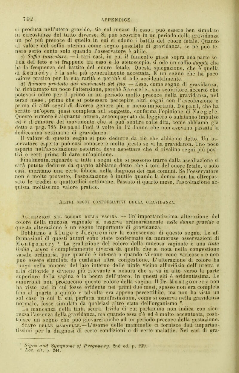 si produca nell'utero gravido, sia col mezzo di esso, può essere ben simuhito in circostanze del tutto diverse. Si può scovrire in un periodo della gravidanza un po' più precoce di quello in cui si odono i battiti del cuore fetale. Quanto al valore del soffio uterino come segno possibile di gravidanza, se ne può te- nero serio conto solo quando l'osservatore è abile. c) Soffio funicolare. — 1 rari casi, in cui il l'unicello giace sopra una parte so- lida del feto e si frappone tra esso e lo stetoscopio, si ode un sollio doppio che ha la frequenza del battito del cuore fetale. Questa spiegazione, che è quella di Kennedy, è la sola più generalmente accettata. È un segno che ha poco valore pratico per la sua rarità e perchè si ode accidentalmente. d) Rumore prodotto dai movimenti del feto. — Esso, come segno di gravidanza, ha richiamato un poco l'attenzione, perchè Naegele, suo scovritore, accertò che potevasi udire j)er il primo in un periodo molto precoce della gravidanza, nel terzo mese, prima che si potessero percepire altri segni con I'ascoltazione e prima di altri segni di diverso genere più o meno importanti. Depaul, che ha scritto un'opera quasi completa sul soggetto, conferma l'opinione di Naegele. Questo rumore è alquanto ottuso, accompagnato da leggiero o subitaneo impulso ed è il rumore del movimento che si può sentire colle dita, come abbiamo già detto a pag. 785, Depaul l'udì 9 volte in il donne che non avevano passata la dodicesima settimana di gravidanza. Il valore di questo segno si può dedurre da ciò che abbiamo detto. Un os- servatore esporto può cosi conoscere molto presto se vi ha gravidanza. Uno poco esperto nell'ascoltazione ostetrica deve aspettare-che si rivelino segni più posi- tivi e certi prima di dare un'opinione. Finalmente, riguardo a tutti i segni che si possono trarre dalla ascoltazione si sarà potuto dedurre da quanto abbiamo detto che i toni del cuore fetale, e solo essi, meritano una certa fiducia nella diagnosi dei casi comuni. Se l'osservatore non è molto provetto, l'ascoltazione è inutile quando la donna non ha oltrepas- sato le tredici o quattordici settimane. Passato ii quarto mese, l'ascoltazione ac- quista moltissimo valore pratico. AlTKI segni CONFEIUIATIVI W.Lhk (iI!.VVIUANZA. Alterazioni nel colore della vagina. — Un'importantissima alterazione del colore della mucosa vaginale si osserva ordinariamente nelle donne gravide e questa alterazione è un segno importante di gravidanza. Dobbiamo a Kluge e .lacquemier la conoscenza di questo segno. Le af- fermazioni di questi autori sono state confermate da numerose osservazioni di Montgomery ^ La gradazione del colore della mucosa vaginale è una tinta livida, scura « completamente diversa da quella che si nota nella congestione vasale ordinaria, pur quando è intensa o quando visone vene varicose» e non può essere simulata da qualsiasi altra congestione. L'alterazione di colore ha luogo nella mucosa del lato interno delle ninfe vicino all'orifizio dell'uretra e alla clitoride e diviene più rilevante a misura che si va in alto verso la parte superiore della vagina e la bocca dell'utero. In questi siti è evidentissima. Le emorroidi non producono questo colore della vagina. Il Dr. Montgomery non ha visto casi in cui fosse evidente nei primi due mesi, spesso non era completa fino al quarto o .quinto e talvolta era appena percettibile, ma non ha visto un sol caso in cui la sua perfetta manifestazione, come si osserva nella gravidanza normale, fosse simulata da qualsiasi altro stato dell'organismo La mancanza della tinta scura, livida di cui parlammo non indica con sicu- rezza l'assenza della gravidanza, ma quando essa c'è ed è molto accentuata, costi- tuisce un segno che può giovarci anche ad un periodo precoce della gestazione. Stato delle mammelle.— L'esame delle mammelle ci fornisce dati importan- tissimi per la diagnosi di certe condizioni o di certe malattie. Nei casi di gra- '' Sigm and Symptoms of Pregna/tcy. 2nd ed. p. 23U. - Loc. cit. ]i. 244.