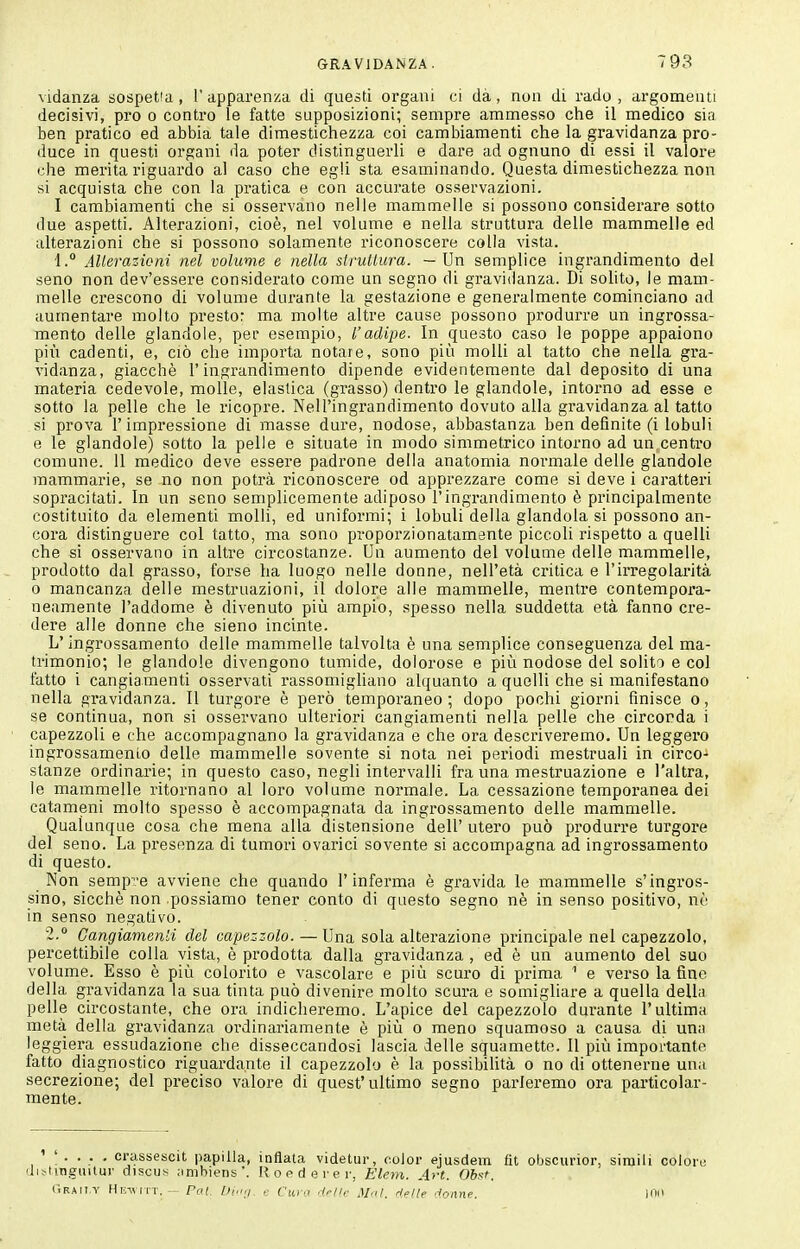 vidanza sospetta , 1' apparenza di questi organi ci dà, non di rado , argomenti decisivi, pro o contro le fatte supposizioni; sempre ammesso che il medico sia ben pratico ed abbia tale dimestichezza coi cambiamenti che la gravidanza pro- duce in questi organi da poter distinguerli e dare ad ognuno di essi il valore che merita riguardo al caso che egli sta esaminando. Questa dimestichezza non si acquista che con la pratica e con accurate osservazioni. I cambiamenti che si osservano nelle mammelle si possono considerare sotto due aspetti. Alterazioni, cioè, nel volume e nella struttura delle mammelle ed alterazioni che si possono solamente riconoscere colla vista. 1.° AUerazicni nel volume e nella slrutlura. — Un semplice ingrandimento del seno non dev'essere considerato come un segno di gravidanza. Di solito, le mam- melle crescono di volume durante la gestazione e generalmente cominciano ad aumentare molto presto: ma molte altre cause possono produrre un ingrossa- mento delle glandole, per esempio, l'adipe. In questo caso le poppe appaiono più cadenti, e, ciò che importa notare, sono più molli al tatto che nella gra- vidanza, giacché l'ingrandimento dipende evidentemente dal deposito di una materia cedevole, molle, elastica (grasso) dentro le glandole, intorno ad esse e sotto la pelle che le ricopre. Nell'ingrandimento dovuto alla gravidanza al tatto si prova l'impressione di masse dure, nodose, abbastanza ben definite (i lobuli e le glandole) sotto la pelle e situate in modo simmetrico intorno ad un centro comune. 11 medico deve essere padrone della anatomia normale delle glandole mammarie, se no non potrà riconoscere od apprezzare come si deve i caratteri sopracitati. In un seno semplicemente adiposo l'ingrandimento è principalmente costituito da elementi molli, ed uniformi; i lobuli della glandola si possono an- cora distinguere col tatto, ma sono proporzionatamente piccoli rispetto a quelli che si osservano in altre circostanze. Un aumento del volume delle mammelle, prodotto dal grasso, forse ha luogo nelle donne, nell'età critica e l'irregolarità 0 mancanza delle mestruazioni, il dolore alle mammelle, mentre contempora- neamente l'addome è divenuto più ampio, spesso nella suddetta età fanno cre- dere alle donne che sieno incinte. L'ingrossamento delle mammelle talvolta è una semplice conseguenza del ma- trimonio; le glandole divengono tumide, dolorose e più nodose del solito e col fatto i cangiamenti osservati rassomigliano alquanto a quelli che si manifestano nella gravidanza. Il turgore è però temporaneo; dopo pochi giorni finisce o, se continua, non si osservano ulteriori cangiamenti nella pelle che circonda i capezzoli e che accompagnano la gravidanza e che ora descriveremo. Un leggero ingrossamento delle mammelle sovente si nota nei periodi mestruali in circo- stanze ordinarie; in questo caso, negli intervalli fra una mestruazione e l'altra, le mammelle ritornano al loro volume normale. La cessazione temporanea dei catameni molto spesso è accompagnata da ingrossamento delle mammelle. Qualunque cosa che mena alla distensione dell' utero può produrre turgore del seno. La presenza di tumori ovarici sovente si accompagna ad ingrossamento di questo. Non semp-e avviene che quando l'inferma è gravida le mammelle s'ingros- sino, sicché non possiamo tener conto di questo segno né in senso positivo, né in senso negativo. 2. Gangiamenli del capezzolo. — Una sola alterazione principale nel capezzolo, percettibile colla vista, è prodotta dalla gravidanza , ed è un aumento del suo volume. Esso è più colorito e vascolare e più scuro di prima ^ e verso la fine della gravidanza la sua tinta può divenire molto scura e somigliare a quella della pelle circostante, che ora indicheremo. L'apice del capezzolo durante l'ultima metà della gravidanza oi'dinariamente è più o meno squamoso a causa di una leggiera essudazione che disseccandosi lascia delle squamette. Il più importante fatto diagnostico riguardante il capezzolo è la possibilità o no di ottenerne una secrezione; del preciso valore di quest'ultimo segno parleremo ora particolar- mente. crassescit papilla, infiala videtur, color ejusdein fit obscurior, simili coloit; i^iingiiitur discus jimhiens'. R o p d e r e r, Eleìn. A>-t. Oh^t. (ìraii.t Hl^^^^l•T. - Fai. Oi<i;i e Cuio drltc Mnl, delle donne. ino