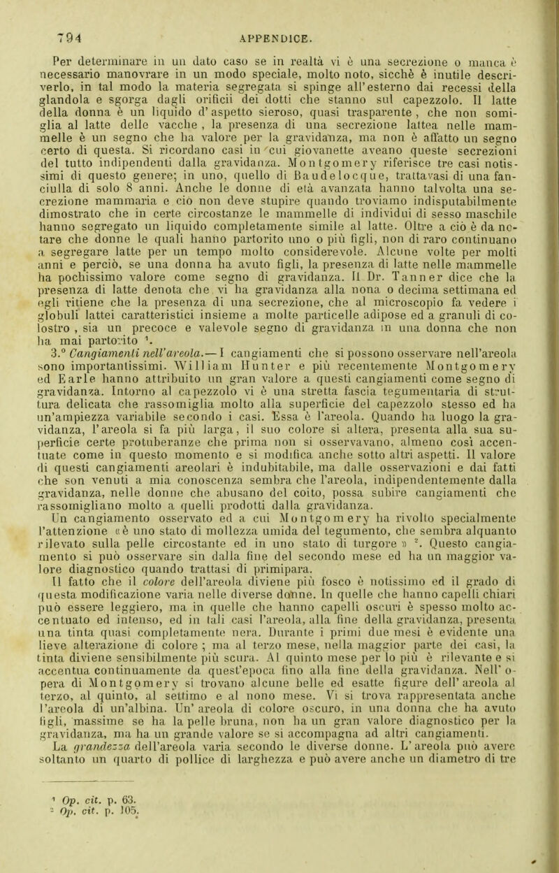 Per determinare in un dato casu se in realtà vi è una secrezione o manca c necessario manovrare in un modo speciale, molto noto, sicché è inutile descri- veilo, in tal modo la materia segregata si spinge all'esterno dai recessi della glandola e sgorga dagli orificii dei dotti che stanno sul capezzolo. Il latte della donna è un liquido d' aspetto sieroso, quasi trasparente , che non somi- glia al latte delle vacche , la presenza di una secrezione lattea nelle mam- melle è un segno che ha valore per la gravidanza, ma non è adatto un segno certo di questa. Si ricordano casi in cui giovanette aveano queste secrezioni del tutto indipendenti dalla gravidanza. Montgomery riferisce tre casi notis- simi di questo genere; in uno, quello di Baudelocqìie, trattavasi di una fan- ciulla di solo 8 anni. Anche le donne di eia avanzata hanno talvolta una se- crezione mammaria e ciò non deve stupire quando troviamo indisputabilmente dimostrato che in certe circostanze le mammelle di individui di sesso maschile hanno segregato un liquido completamente simile al latte. Oltre a ciò è da no- tare che donne le quali hanno partorito uno o più iìgli, non di raro continuano a segregare latte per un tempo molto considerevole. Alcune volte per molti anni e perciò, se una donna ha avuto figli, la presenza di latte nelle mammelle ha pochissimo valore come segno di gravidanza. Il Dr. Tanner dice che la presenza di latte denota che vi ha gravidanza alla nona o decima settimana ed egli ritiene che la presenza di una seci'ezione, che al microscopio fa vedere i globuli lattei caratteristici insieme a molte particelle adipose ed a granuli di co- lostro , sia un precoce e valevole segno di gravidanza in una donna che non ha mai partorito 3° Cangiamenli ncir areola.— I cangiamenti che si possono osservare nell'areolii sono importantissimi. William Hunter e più recentemente Montgomery ed E arie hanno attribuito un gran valore a questi cangiamenti come segno di gravidanza. Intorno al capezzolo vi è una stretta fascia tegumentaria di strut- tura delicata che rassomiglia molto alla superficie del capezzolo stesso ed ha un'ampiezza variabile secondo i casi. Essa è l'areola. Quando ha luogo la gra- vidanza, l'areola si fa più larga, il suo colore si altera, presenta alla sua su- perficie certe protuberanze che prima non si osservavano, almeno così accen- tuate come in questo momento e si modifica anche sotto altri aspetti. 11 valore di questi cangiamenti areolari è indubitabile, ma dalle osservazioni e dai fatti che son venuti a mia conoscenza sembra che l'areola, indipendentemente dalla gravidanza, nelle donne che abusano del coito, possa subire cangiamenti che rassomigliano molto a quelli prodotti dalla gravidanza. Un cangiamento osservato ed a cui Montgomery ha rivolto specialmente l'attenzione «è uno stato di mollezza umida del tegumento, che sembra alquanto rilevato sulla pelle circostante ed in uno stato di turgore n Questo cangia- mento si può osservare sin dalla fine del secondo mese ed ha un maggior va- lore diagnostico quando trattasi di primipara. Il fatto che il colore dell'areola diviene più fosco è notissimo ed il grado di questa modificazione varia nelle diverse donne. In quelle che hanno capelli chiari può essere leggiero, ma in quelle che hanno capelli oscuri è spesso molto ac- centuato ed intenso, ed in tali casi l'areola, alla fine della gravidanza, presenta una tinta quasi completamente nera. Durante i primi due mesi è evidente una lieve alterazione di colore ; ma al terzo mese, nella maggior parte dei casi, la tinta diviene sensibilmente più scura. Al quinto mese per lo più è rilevante e si accentua continuamente da quest'ei)oca fino alla fine della gravidanza. Neil' o- pera di Montgomery si trovano alcune belle ed esatte figure dell'areola al terzo, al quinto, al settimo e ai nono mese. Vi si trova rappresentata anche l'areola di un'albina. Un'areola di colore oscuro, in una donna che ha avuto figli, massime se ha la pelle bruna, non ha un gran valore diagnostico per la gravidanza, ma ha un grande valore se si accompagna ad allri cangiamenti. La firaiide:-za (ìeìVa.reo\'d varia secondo le diverse donne. L'areola può avere soltanto un quarto di pollice di larghezza e può avere anche un diametro di tre 1 Op. cit. p. 63. - Oji. cit. p. )05_.