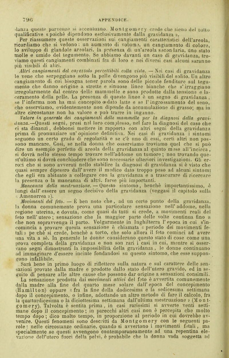 790 AHPENUICK. danza quesU> parvea/.i^ si accenUiauo. M o n t,g om o r y erede die sieiiu del lutiu qualificative «poiché dipendono esclusivamente dalla gravidanza». Per riassumere queste osservazioni sui cangiamenti caratteristici dell'areola, ricordiamo che si vedono; un aumjnto di volum?, un cangiamento di colore, lo sviluppo di glandole araolari, la presenza di un'areola seconiaria, uno stato molle e umido del tegumento. Se abbiamo davanti un caso di gravidanza, tro- viamo questi cangiamenti combinati fra di loro e nei diversi casi alcuni saranno più visibili di altri. Altri cangiamenti del capezzolo percettibili colla vista. — Nei casi di gravidanza le vene che serpeggiano sotto la pelle divengono più visibili del solito. Uri altro cangiamento di cui bisogna tener parola sono delle piccale fenditure sul tegu- mento che danno origine a strette e sinuose linee bianche che s'irraggiano irregolarmente dal centro delle mammelle e sono prodotte dalla tensione e la- ceramento della pelle. La presenza di queste linee è un segno di gravidanza , se l'inferma non ha mai concepito o data latte e se l'ingrossamento del seno, che osserviamo, evidentemente non dipende da accumulazione di grasso; ma in altre circostanze non ha valore e può trarre in inginuo. Valore in generale dei cangiamenti delle mammelle per la diagnoù della gravi- danza.—Questi segni, presi nel loro complesso, nel fare la diagnosi del caso che ci sta dinanzi, debbonsi mettere in rapporto con altri segni della gravidanza prima di pronunziare un' opinione definitiva. Nei casi di gravidanza i sintomi seguono un certo grado di regolarità e se c'è uno di essi, certi altri non pos- sono mancare. Cosi, se nella donna che osserviamo troviamo quel che si può dire un esempio perfetto di areola della gravidanza al quinto mjse all'incirca, si dovrà nello stosso tempo trovare nell'addome un tumore; non trovando que- st'ultimo si dovrà conchiudere che sono necessarie ulteriori investigazioni. Gli er- rori che si sono avverali nello stabilire la diagnosi di gravidanza si è visto che quasi sempre diposero dall'avere il medico dato troppo peso ad alcuni sintomi che egli era abituato a collegare con la gravidanza e a trascurare di ricercare la presenza o la mancanza di altri, forse più importanti. Mancanza della mestruazione. — Questo sintomo, benché importantissimo, lungi dall'essere un segno decisivo della gravidanza (veggasi il capitolo sulla ; Amenorrea »). Movimenti del feto. — È ben noto che, ad un certo punto della gravidanza, la donna comunemente prova una particolare sensazione nell' addome, nella regione uterina, e dovuta, come quasi da tutti si crede, a movimenti reali del feto neir utero ; sensazione che la maggior parte delle volte continua fino a che non sopravvenga il parto. Volgarmente in Inghilterra l'epoca in cui s'in- comincia a provare questa sensazione è chiamata « periodo dei movimenti fe- tali » pe che si crede, benché a torto, che solo allora il feto cominci ad avere una vita a sè. In generale le donne considerano questo stato di cose come una prova completa della gravidanza e non son rari i casi in cui, mentre si osser- vano segni dimostranti la impossibilità della gravidanza, le donne continuano ad immaginare d'essere incinte fondandosi su questo sintomo, che esse suppon- gono infallibile. Sarà bene in primo luogo di riflettere sulla natura e sul carattere delle sen- sazioni provate dalla madre e prodotte dallo stato dell'utero gravido, ed in se- guito di pensare alle altre cause che possono dar origine a sensazioni consimili. La sensazione prodotta movimenti attivi del feto è avvertita comunemente dalla madre alla fine del quarto mese solare dall'epoca del concepimento (.Hamilton) oppure «fra la fine della dodicesima e la sedicesuna settimana dopo il concepimento, o infine, adottando un altro metodo di faro il calcolo, fra la quattordicesima o la diciottesima settimana dall'ultima mestruazione » (M on t- gomery). Talvolta è sentita prima, in casi rarissimi si avverte venti setti- mane dopo il concepimento ; in parecchi altri casi non è percepita che molto tempo dopo ; dico molto tempo, in proporzione al periodo in cui dovTebbe av- venire. Questi fenomeni sono descritti da Montgomery con le seguenti pa- role: nelle circostanze ordinarie, quando si avvertono i movimenti f>-!tali, ma specialmente se questi avvengono contemporaneamente ad una repentina ele- vazione dell'utero fuori della pelvi, è probabile che la donna vada soggetta ad