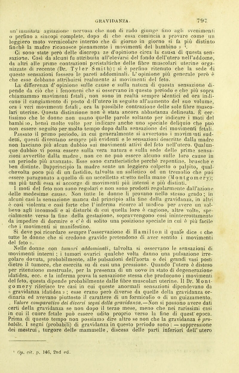 un'iiiusiUila agitazioni' nervosa elio non di rado giungi^ lino agli svenimenli o perfino a sincopi complete, dopo di che essa comincia a provare come un leggiero moto vermicolare intei'no che di giorno in giorno si fa più distinto finché la madre riconosce pienamente i movimenti del bambino » i. Ci sono state però delle discrepa ze d'opinione circa la causa di questa sen- sazioTie. Così da alcuni fu attribuita all'elevarsi del fondo dell'utero nell'addome, da altri alle prime contrazioni peristaltiche delle fibre muscolari uterine orga- nizzate di recente (Dr. Tyler Smith); si è perfino ritenuto che la sede di queste sensazioni fossero le pareti addominali. L' opinione più generale però è che esse debbano attribuirsi realmente ai movimenti del feto. La differenza d'opinione sulle cause e sulla natura di questa sensazione di- pende da ciò che i fenomeni che si osservano in questo periodo e che più sopra chiamammo movimenti fatali, non sono in realtà sempre identici ed ora indi- cano il cangiamento di posto d:'irutoro in seguito all'aumento del suo volume, ora i veri movimenti fetali, ora la possibile contrazione delie sole fibre musco- lari uterine. Questa distinzione non è stata ancora abbastanza delineata, lì; cer- tissimo che le donne non usano quelle pai'ole soltanto per indicare i moti del bambiio, bensì molte volte per indicare anche uno speciale deliquio che può non essere seguito per molto tempo dopo dalla sensazione dei movimenti fetali. Passato il primo periodo, in cui generalmente si avvertono i movimenti sud- detti, questi diventano sempre più evidenti e le sensazioni descritte dalla madre non lasciano più alcun dubbio sui movimenti attivi del feto nell'utero. Qualun- que dubbio vi possa essere sulla vera natura e sulla sede delle prime sensa- zioni avvertite dalla madre , non ce ne può essere alcuno sulle loro cause in un periodo più avanzato. Esse sono caratteristiche perchè repentine, brusche e ben distinte. Dapprincipio la madre sente un leggiero colpetto o palpito, qual- chevolta poco più di un fastidio, talvolta un solletico od un tremolio che può essere paragonato a quello di un uccelletto st~.'etto nella mano (Montgomery); ma più tardi essa si accorge di movimenti più intensi e più distinti. I moti del feto non sono regolari e non sono prodotti regolarmente dall'azione delle medesime cause. Non tutte le donne li provano nello stesso grado; in alcuni casi la sensazione manca dal principio alla fine della gravidanza, in altri è cos'i violenta e così forte che l'inferma i-icorre al modico per avere un sol- li-evo agU incomodi e ai disturbi di cui quella loro è cagione, altre volte, spe- cialmente verso la fine della gestazione, sopravvengono così ininterrottamente da impedire di dormire e c' è di solito una posizione speciale in cui è più facile che i movimenti si manifestino. Si deve poi ricordare sempre l'osservazione di Hamilton il quale dice « che tutte le donne che si credono gravide pretendono di aver sentito i movimenti del feto ». Nelle donne con iumnri addominali, talvolta si osservano le sensazioni di movimenti interni ; i tumori ovarici qualche volta danno una pulsazione irre- golare dovuta, probabilmente, alle pulsazioni dell'aorta o dei grandi vasi posti dietro il tumore, che esercita su di essi una pressione. Quando l'utero è disteso per ritenzione mestruale, per la presenza di un uovo in stato di degenerazione idatidea, ecc. e la inferma prova la sensazione stessa che producono i movimenti del feto, questa dipende probabilmente dalle fibre muscolari uterine. Il Dr. Mont- gomery riferisce tre casi in cui queste anormali sensazioni dipendevano da « gravidanza idatidea» ; esse erano però diverse da quelle della gravidanza or- dinaria ed avevano piuttosto il carattere di un formicolio o di un guizzamento. . Valore comparalivo dei diversi segni della gravidanza.—Non si possono avere dati certi della gravidanza se non dopo il terzo mese, meno che nei rarissimi casi in cui il cuore fetale può essere udito proprio verso la fine di quest epoca. Prima di questo tempo non possiamo dire altro se non che la gravidanza è pro- babile. I segni (probabili) di gravidanza in questo periodo sono : — soppressione dei mestrui, turgore delle mammelle, discesa delle parti inferiori dell' utero ' Op. cit. p. 146, 2nci ed.