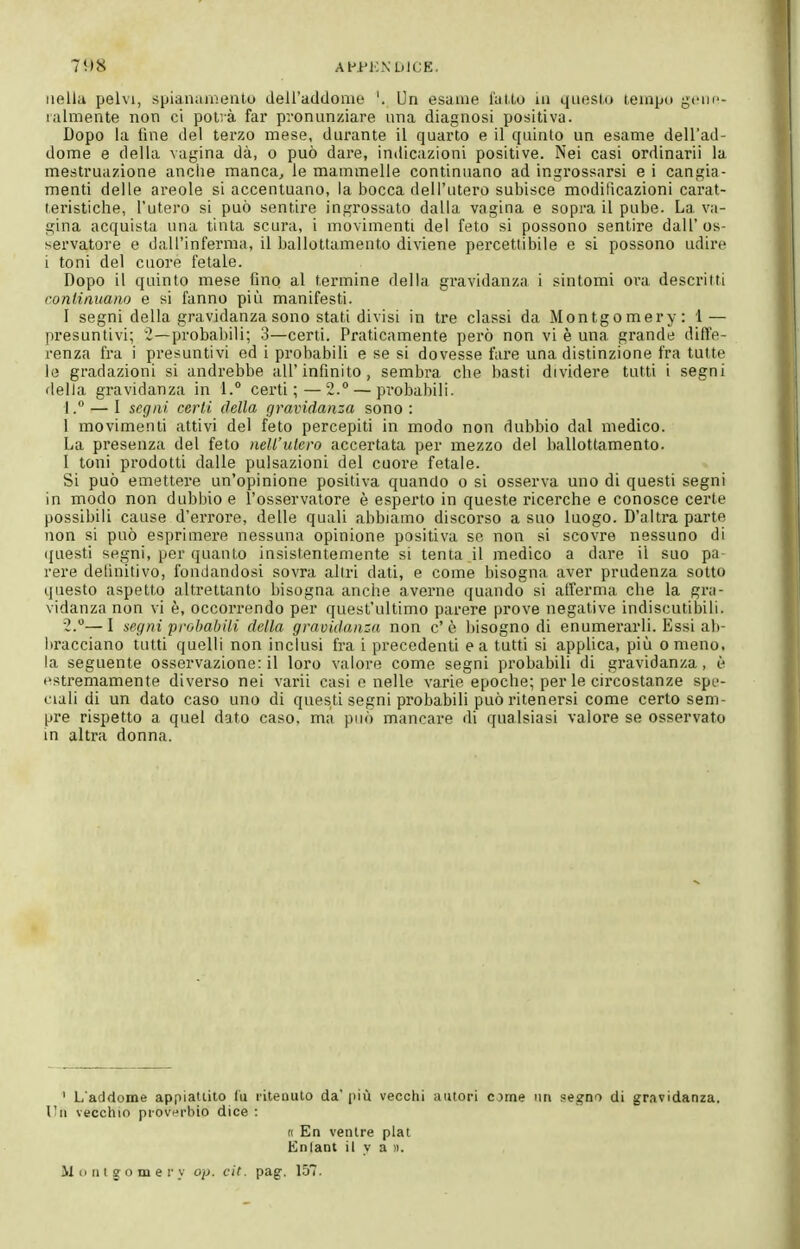 AHPKNDICE nella pelvi, spianaiueuto deiraddome '. Un esame luUo ui qiieslu teiapu gcin'- lalmente non ci potrà far pronunziare una diagnosi positiva. Dopo la fine del terzo mese, durante il quarto e il quinto un esame dell'ad- dome e della vagina dà, o può dare, indicazioni positive. Nei casi ordinarli la mestruazione anche manca^ le mammelle continuano ad ingrossarsi e i cangia- menti delle areole si accentuano, la bocca dell'utero subisce modificazioni carat- teristiche, l'utero si può sentire ingrossato dalla vagina e sopra il pube. La va- gina acquista una tinta scura, i movimenti del feto si possono sentire dall' os- servatore e dall'inferma, il ballottamento diviene percettibile e si possono udire i toni del cuore fetale. Dopo il quinto mese fino al termine della gravidanza i sintomi oi'a descritti continuano e si fanno più manifesti. 1 segni della gravidanza sono stati divisi in tre classi da Montgomery: 1 — presuntivi; 2—probabili; 3—certi. Praticamente però non vi è una grande diffe- renza fra i presuntivi ed i probabili e se si dovesse fare una distinzione fra tutte le gradazioni si andrebbe all'infinito, sembra che basti dividere tutti i segni della gravidanza in 1. certi; — 2. — probabili. 1. ° — I segni certi della gravidanza sono : 1 movimenti attivi del feto percepiti in modo non dubbio dal medico. La presenza del feto nell'utero accertata per mezzo del ballottamento. I toni prodotti dalle pulsazioni del cuore fetale. Si può emettere un'opinione positiva quando o si osserva uno di questi segni in modo non dubbio e l'osservatore è esperto in queste ricerche e conosce certe possibili cause d'errore, delle quali abbiamo discorso a suo luogo. D'altra parte non si può esprimere nessuna opinione positiva se non si scovre nessuno di ({uesti segni, per quanto insistentemente si tenta il medico a dare il suo pa rere definitivo, fondandosi sovra altri dati, e come bisogna aver prudenza sotto questo aspetto altrettanto bisogna anche averne quando si afferma che la gra- vidanza non vi è, occorrendo per quest'ultimo parere prove negative indiscutibili. 2. — I segni probabili della gravidanza non c' è bisogno di enumerarli. Essi ab- bracciano tutti quelli non inclusi fra i precedenti e a tutti si applica, più omeno, la seguente osservazione: il loro valore come segni probabili di gravidanza, è estremamente diverso nei varii casi e nelle varie epoche; per le circostanze spe- ciali di un dato caso uno di questi segni probabili può ritenersi come certo sem- pre rispetto a quel dato caso, ma può mancare di qualsiasi valore se osservato in altra donna. ' L'addome appiattito lu ritenuto da' più vecchi autori c jtne un segno di gravidanza. Un vecchio piov^rbio dice : n En Entac M i> Il t g o m e r _v op. cif. pag. 157. n En ventre plat Entant il v a n.