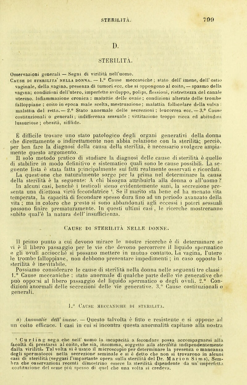 D. STERILITÀ. Osservazioni generali — Segni di virilità nell'uomo. Cause di sterilita'nella don\a. — 1. Cause meccaniche; stato dell'imene, dell'ostia vaginale, della vagina, presenza di tumori ecc. che si oppongono al coito, — spasmo della vagina: condizioni dell'utero, imperfetto sviluppo, polipi, flessioni, ristrettezza del canale uterino. Infiammazione cronica: malattie delle ovaie; condizioni alterate delle trombe falloppiane; coito in epoca male scelta, mestruazione ; malattia follicolare df Ha vulva: malattia del retto.— 2. Stato anormale delle secrezioni; leucorrea ecc. — 3. Cause costituzionali o generali ; indifferenza sessuale ; vittitazione troppo ricca ed abitudini lussuriose ; obesità, sifilide. É difficile trovare uno stato patologico degli organi generativi della donna che direttamente o indirettamente non abbia relazione con la sterilità; perciò, per ben fare la diagnosi della causa della stei-ilità, è necessario svolgere ampia- mente questo argomento. Il solo metodo pratico di studiare la diagnosi delle cause di sterilità è quello di stabilire in modo definitivo e sistematico quali sono le cause possibili. La se- guente lista è stata fatta p:-incipalment,e sui fatti realmente osservati e ricordati. La questione che naturalmente sorge per la prima nel determinare la causa della sterilità è la seguente: A chi bisogna attribuirla alla donna o all'uomo ? In alcuni casi, benché i testicoli sieno evidentemente sani, la secrezione pre- senta una dilettosa virtù fecondatrice \ Se il marito sta bene ed ha menato vita temperata, la capacità di fecondare spesso dura fino ad un periodo avanzato della vita ; ma in coloro che p-esto si sono abbandonati agli eccessi i poteri sessuali possono finire prematuramente. In questi ultimi casi, le ricerche mostreranno subito qual'è la natura dell' insufficienza. Cause di sterilità nelle donne. 11 primo punto a cui devono mirare le nostre ricerche è di detei-minare se vi è il libero passaggio per le vie che devono percorrere il liquido spermatico e gli ovuli acciocché si possano mettere in mutuo contaito. La vagina, l'utero le trombe falloppiane, non debbono presentare impedimenti ; in caso opposto la sterilità è inevitabile. Possiamo considerare le cause di sterilità nella donna nelle seguenti Ire classi : 1. Cause meccaniche : stato anormale di qualche parte delle vie generative che può oppovsi al libero passaggio del liquido spermatico o degli ovuli. 2.° Con- dizioni anormali delle secrezioni delle vie generative. 3. Cause costituzionali o generali. 1.° Cause meccaxiohk di sterilita. a) Anomalie dell' imene. — Questo talvolta é fitto e resistente e si oppone ad un coito efficace. I casi in cui si incontra questa anormalità capitano alla nostra Curling nega che nell' uonio la incapacità a fecondare possa accompagnarsi alla facoltà di prestarsi al coito, che sia, insomma, soggetto alla sterilità indipendentemente dalla virilità- Talvolta si è usato il microscopio per determinare la presenza o mancanza degli spermatozoi nella secrezione seminale e si è detto che non si trovarono in alcuni casi di sterilità (veggasi l'importante opera sulla sterilità del Dr. Marion Sims). Sem- bra che osservazioni recenti dimostrino essere la sterilità dipendente da un'imperfetta costituzione del seme più sjiesso di quel che una volta si credeva.