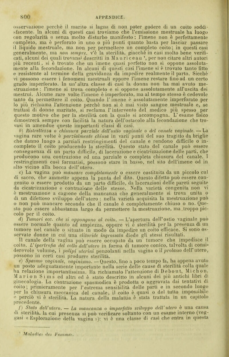 observazione perchè il marito si lagna di non poter godere di un coito soddi- sfacente. In alcuni di questi casi troviamo che l'emissione mestruale ha luogo con regolarità e senza molto disturbo manifesto ; l'imene non è perfettamente completo, ma è perforato in uno o più punti quanto basta per lasciar passare il liquido mestruale, ma non per permettere un completo coito; in questi casi generalmente, ma non sempre, v'è la sterilità, giacché in casi molto bene verifi- cati, alcuni dei quali trovans' descritti in Mauriceau \ per non citare altri autori più recenti, si è trovato che un imene quasi perfetto non si oppone assoluta- mente alla fecondazione. In alcuni di questi casi l'imene si è trovato tanto fitto e resistente al termine della gravidanza da impedire realmente il parto. Sicché vi possono essere i fenomeni mestruali eppure l'imene restare fino ad un certo gi'ado imperforato. In un'altra classe di casi la donna non ha mai avuto me- struazione : l'imene si trova completo e si oppone assolutamente all'uscita dei mestrui. Alcune rare volte l'imene è imperforato, ma al tempo stesso è cedevole tanto da permettere il coito. Quando l'imene è assolutamente imperforato per lo più richiama l'attenzione perchè non si è mai visto sangue mestruale e, se trattasi di donne maritate, si reclama l'intervento del medico più spesso per questo motivo che per la sterilità con la quale si accompagna. L'esame fisico dimostrerà sempre con facilità la natura dell'ostacolo alla fecondazione che tro- vasi in amendue queste importanti classi di casi. b) lìislrellezza o chiusura parziale dell'osilo vayinale o del canale vaginale. — La vagina rare volte è parzialmente chiusa in varii punti del suo tragitto da briglie che danno luogo a parziali restringimenti del canale e rendono difficile o in- completo il coito producendo la sterilità. Questo stato del canale può essere conseguenza di un parto difficile, di lacerazione e cicatrizzazione delle parti, che producono una contrazione ed una parziale o completa chiusura del canale. I restringimenti cosi formatisi, possono stare in basso, nel sito dell'imene od in alto vicino alla bocca dell'utero. c) La vagina può mancare completamente o essere costituita da un piccolo cui di sacco, che ammette appena la punta del dito. Questo difetto può essere con- genito o essere prodotto da un parto difficile, da lacerazioni delle pareti seguite da cicatrizzazione e contrazione delle stesse. Nella varietà congenita non vi è mestruazione a cagione della mancanza che generalmente si trova unita o di un difettoso sviluppo dell'utero: nella varietà acquisita la mestruazione può o non può mancare secondo che il canale è completamente chiuso o no. Que- sto può essere abbastanza largo da permettere la mestruazione, ma troppo pic- colo per il coito. rf) Tumori ecc. che si oppongono al coito. — L'apertura dell'ostio vaginale può essere normale quanto ad ampiezza, oppure vi è sterilità per la presenza di un tumore nel canale o situato in modo da impedire un coito efficace. Si sono os- servate donne in cui una clitoride ingrossala diede gli stessi risultati. Il canale della vagina può essere occupato da un tumore che impedisce il coito. L'ipertrofia del collo dell'utero in forma di tumore conico, talvolta di consi- derevole volume, i ìwlipi uterini penzolanti nella vagina o il ^:»;-otoo dell'utero, possono in certi casi produrre sterilità. e) Spasmo vaginale, vaginismo. — Questo, fino a poco tempo fa, ha appena avuto un posto adeguatamente importanle'nella serie delle cause di sterilità colla quale ha relazione importantissima. Ha richiamato l'attenzione di Debout, Michon, Marion Sims ed altri ed è slato descritto in alcuni dei più antichi libri di ginecologia. La contrazione spasmodica è prodotta o aggravata dai tentativi di coito; primieramente per l'estrema sensibilità delle parti e in secondo luogu |)er la chiusura meccanica del canale, il coito è quasi o del tutto iinpossibih^ e perciò vi è sterilità. La natura della malattia è stata trattata in un capitolo precedente. /■) Stato dell'utero. — La mancanza o imperfetto sviluppo dell'utero è una causa di sterilità, k cui presenza si può verificare soltanto con un esame interno (veg- gasi (( Esplorazione della vagina «): vi è una classe di casi che entra in questa ' Maladies des Fetnines