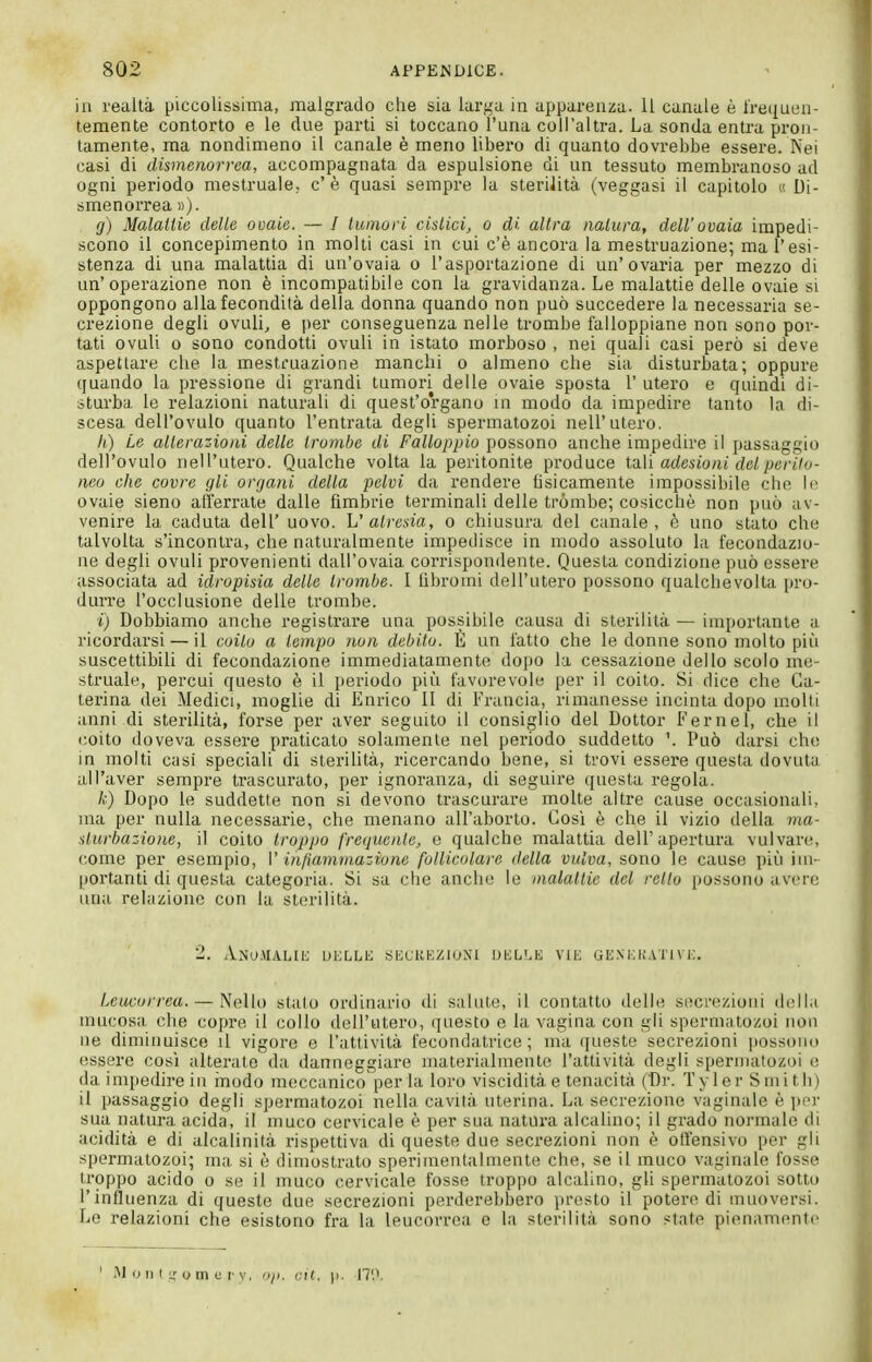 in realtà piccolissima, malgrado che sia larga in apparenza. 11 canale è Irequen- temente contorto e le due parti si toccano l'una coH'altra. La sonda entra pron- tamente, ma nondimeno il canale è meno libero di quanto dovrebbe essere. Nei casi di dismenorrea, accompagnata da espulsione di un tessuto membranoso ad ogni periodo mestruale; c'è quasi sempre la sterilità (veggasi il capitolo « Di- smenorrea »). g) Malallie delle ovaie. — / tumori cistici, o di altra natura, dell'ovaia impedi- scono il concepimento in molti casi in cui c'è ancora la mestruazione; ma l'esi- stenza di una malattia di un'ovaia o l'asportazione di un'ovaria per mezzo di un'operazione non è incompatibile con la gravidanza. Le malattie delle ovaie si oppongono alla fecondità della donna quando non può succedere la necessaria se- crezione degli ovuli, e per conseguenza nelle trombe falloppiane non sono por- tati ovuli 0 sono condotti ovuli in istato morboso , nei quali casi però si deve aspettare che la mestruazione manchi o almeno che sia disturbata; oppure quando la pressione di grandi tumori delle ovaie sposta 1' utero e quindi di- sturba le relazioni naturali di quest'organo in modo da impedire tanto la di- scesa dell'ovulo quanto l'entrata degli spermatozoi nell'utero. Il) Le alterazioni delle trombe di Falloppio possono anche impedire il passaggio dell'ovulo nell'utero. Qualche volta la peritonite produce taVi adesioni del perito- neo che covre gli organi della pelvi da rendere tìsicamente impossibile che li- ovaie sieno afferrate dalle fìmbrie terminali delle trómbe; cosicché non può av- venire la caduta dell' uovo. V atresia, o chiusura del canale, è uno stato che talvolta s'incontra, che naturalmente impedisce in modo assoluto la fecondazio- ne degli ovuli provenienti dall'ovaia corrispomlente. Questa condizione può essere associata ad idropisia delle trombe. 1 lìbroini dell'utero possono qualchevolta pro- durre l'occlusione delle trombe. i) Dobbiamo anche registrare una possibile causa di sterilità — importante a ricordarsi — il coilo a tempo non debito. È un fatto che le donne sono molto più suscettibili di fecondazione immediatamente dopo la cessazione dello scolo me- struale, percui questo è il periodo più favorevole per il coito. Si dice che Ca- terina dei Medici, moglie di Enrico 11 di Francia, rimanesse incinta dopo molti anni di sterilità, forse per aver seguito il consiglio del Dottor Fernel, che il coito doveva essere praticato solamente nel periodo suddetto '. Può darsi che in molti casi speciali di sterilità, ricercando bene, si trovi essere questa dovuta all'aver sempre trascurato, per ignoranza, di seguire questa regola. A;) Dopo le suddette non si devono trascurare molte altre cause occasionali, ma per nulla necessarie, che menano all'aborto. Cosi è che il vizio della ma- sturbazione, il coito troppo frequente, e qualche malattia dell'apertura vulvare, come per esempio, V infiammazione follicolare della vulva, sono le cause più ini- |)Ortanti di questa categoria. Si sa che anche le malattie del retto possono avere una relazione con la sterilità. 2. Anu.vul,i1'; dklli; secukzioni dkli^e vie gexkhativi:. Leucorrea. — Nello stalo ordinario di salute, il contatto delle secrezioni della mucosa che copre il collo dell'utero, ijuesto e la vagina con gli spermatozoi non ne diminuisce il vigore e l'attività fecondatrice; ma queste secrezioni possono essere così alterate da danneggiare materialmente l'attività degli spermatozoi o (la impedire in ìnodo meccanico perla loro viscidità e tenacità (Dr. Tyler Smith) il passaggio degli spermatozoi nella cavità uterina. La secrezione vaginale è per sua natura acida, il muco cervicale è per sua natura alcalino; il grado normale di acidità e di alcalinità rispettiva di queste due secrezioni non è otl'ensivo per gli spermatozoi; ma si è dimostrato sperimentalmente che, se il muco vaginale fosse troppo acido o se il muco cervicale fosse troppo alcalino, gli spermatozoi sotto l'influenza di queste due secrezioni perderebbero presto il potei-e di muoversi. Le relazioni che esistono fra la leucoiTca e la sterilità sono state pienamente ' Montgomery, op. cil. |i. 17'.'.