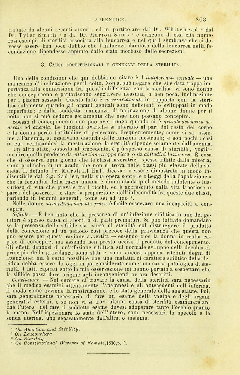 traflate da alcuni receiiti autori, ed in particolare d;il Dr. Whitehead ' dal Dr. Tyler Smith = e dal Dr. Marion Sims e ciascuno di essi cita nume- rosi esempii di sterilità associata alla leucorrea e nei quali sembrava che ci do- vesse essere ben poco dubbio che l'inlluenza dannosa della leucorrea nella fe- condazione dipendesse appunto dallo stato morboso delle secrezioni. 3. Cause costituzionali e generali della sterilità. Una delle condizioni che qui dobbiamo citare è l' indifferenza sessuale — una mancanza d'inclinazione per il coito. Non si può negare che si è data troppa im- portanza alla connessione fra quest' indifferenza con la sterilità: vi sono donne che concepiscono e partoriscono senz'avere nessuna, o ben poca, inclinazione per i piaceri sessuali. Questo fatto è necessariamente in rapporto con la stei'i- lità solamente quando gli organi genitali sono deficienti o sviluppati in modo imperfetto; e dalla suddetta mancanza d'inclinazione di alcune donne per il coito non si può dedurre seriamente che esse non possano concepire. Spesso il concepimento non può aver luogo quando ci è cp-ande debolezza gè ■ nerale ed anemia. Le funzioni ovariche si alterano al pari del resto del corpo e la donna perde l'attitudine di procreare. Frequentemente, come si sa, assie- me all'anemia, si osservano disturbi delle funzioni mestruali; e son pochi i casi in cui, verificandosi la mestruazione, la sterilità dipende solamente dall'anemia. Un altro stato, opposto al precedente, è più spesso causa di sterilità, voglia- mo dire quello prodotto da ui»i7a;jione </-op];o ricca 0 àa. abiludini lussuriose. È cosa che si osserva ogni giorno che le classi lavoratrici, spesso afflitte dalla miseria, sono prolifiche in un grado che non si trova nelle classi più elevate della so- cietà. 11 defunto Dr. Marshall Hall diceva: «essere dimostratò in modo in- discutibile dal Sig. Sad ler, nella sua opei'a sopra le « Leggi della Popolazione » che la fecondità della razza umana è diminuita da quel metodo indolente o lus- surioso di vita che prevale fi'a i ricchi, ed è accresciuto dalla vita laboriosa e parca del povero.... e stare la proporzione dell'infecondità fra queste due classi, parlando in termini generali, come sei ad uno Nelle donne straordinariamente grasse è facile osservare una incapacità a con- cepire. Sifilide. — È ben noto che la presenza di un'infezione sifilitica in uno dei ge- nitori è spesso causa di aborti o di parti prematuri. Si può tuttavia domandare se la presenza della sifilide sia causa di steriUtà col distruggere il prodotto della concezione ad un periodo così precoce della gravidanza che questa non può essere per questa ragione avvertita — essendo cioè la donna in realtà ca- pace di concepire, ma essendo hen presto ucciso il prodotto del concepimento, (ìli effetti dannosi di un'affezione sifilitica sul normale sviluppo della decidua al principio della gravidanza sono stati e sono ancora appena ritenuti degni di attenzione; ma è certo possibile che una malattia di carattere sifilitico della de- cidua debba essere da oggi in poi considerata come una causa patologica di ste- rihtà. I fatti capitati sotto la mia osservazione mi hanno portato a sospettare che la sifilide possa dare origine agli inconvenienti or ora descritti. Conclusione. — Nel cercare di trovare la causa della sterilità sarà necessario che il medico esamini attentamente l'anamnesi e gli antecedenti dell' inferma, il modo come avviene la mestruazione, e lo stato generale della sua salute. Poi, sarà generalmente necessario di fare un esame della vagina e degli organi generativi esterni, e se non vi si trovi alcuna causa di sterilità, esaminare an- che l'utero : nel fare il suddetto esame devesi adoperare tanto l'occhio quanto la mano. Neil'ispezionare lo stato dell'utero, sono necessarii lo specolo e la sonda uterina, uno separatamente dall'altra, o insieme. '' On Abortion and Sterility. ^ On Leucorrhcea. On Sterility. * On Conatitutional Diseases of Female,lS30,p. 7.