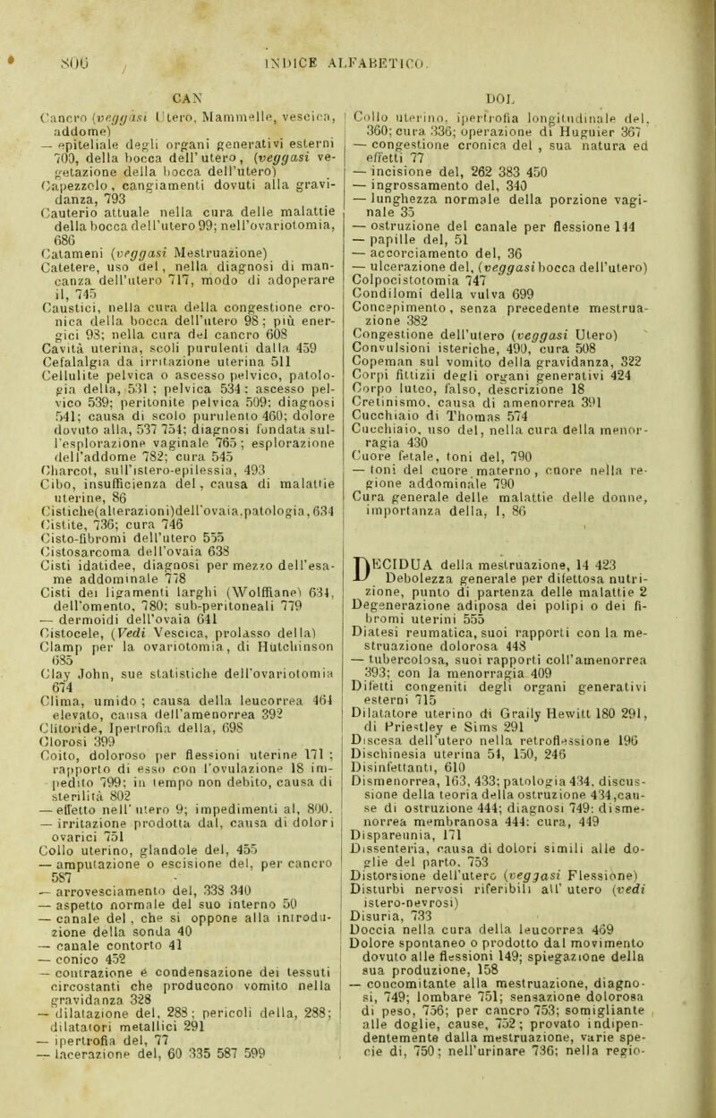 CAN Cancro [vngyaRi IJlero, Mammelle, vesoicn, addome) — epiteliale degli org:ani generativi esterni 700, della bocca dell'utero, (veggasi ve- getazione della bocca dell'utero) Capezzolo, cangiamenti dovuti alla gravi- danza, 793 Cauterio attuale nella cura delle malattie della bocca dell'utero 99; nell'ovariotomia, 68G Catameni {veggasi Mestruazione) Catetere, uso del, nella diagnosi di man- canza dell'utero 717, modo di adoperare il, 745 Caustici, nella cura della congestione cro- nica della bocca dell'utero 98; più ener- gici 93; nella cura del cancro 608 Cavità uterina, scoli purulenti dalla 459 Cefalalgia da irritazione uterina 511 Cellulite pelvica o ascesso pelvico, patolo- gia della, 531 ; pelvica 534 : ascesso pel- vico 539; peritonite pelvica 509; diagnosi 541; causa di scolo purulento 460; dolore dovuto alla, 537 754; diagnosi fondata sul- l'esplorazione vaginale 765; esplorazione dell'addome 782; cura 545 Charcot, sull'isiero-epilessia, 493 Cibo, insufficienza del, causa di malattie uterine, 86 Cistiche(alierazioni)deirovaia.patologia, 634 Cistite, 736; cura 746 Cisto-fibromi dell'utero 555 (^istosarcoma dell'ovaia 638 Cisti idatidee, diagnosi per mez^o dell'esa- me addominale 778 Cisti dei ligamenli larghi (Wolffiane) 634, dell'omento, 780; sub-peritoneali 779 — dermoidi dell'ovaia 641 Cistocele, (Vedi Vescica, prolasso della) Clamp per la ovariotomia, di Hutchinson 685 Clay John, sue statistiche dell'ovariotomia 674 Clima, umido ; causa della leucorrea 464 elevato, causa dell'amenorrea 392 Clitoride, Ipertrofìa della, 698 Clorosi 399 Coito, doloroso per flessioni uterine 171 ; rapporto di esso con l'ovulazione 18 im- pedito 799; ili tempo non debito, causa di sterilità 802 — elTetto nell'utero 9; impedimenti al, 800. — irritazione prodotta dal, causa di dolori ovarici 751 Collo uterino, glandola del, 455 — amputazione o escisione del, per cancro 587 — arrovesciamento del, 338 340 — aspetto normale del suo interno 50 — canale del , che si oppone alla inirod.i- zione della sonda 40 — canale contorto 41 — conico 452 — contrazione e condensazione dei tessuti circostanti che producono vomito nella gravidanza 328 ~ dilatazione del, 283; pericoli della, 238; dilatatori metallici 291 — ipertrofìa del, 77 — lacerazione del, 60 335 587 599 DOL I Collo uterino, iperti'Ofìa longitudinale del, 360; cura 336; operazione di Huguier 367 — congestione cronica del , sua natura ed effetti 77 — incisione del, 262 383 450 — ingrossamento del, 340 — lunghezza normale della porzione vagi- nale 35 — ostruzione del canale per flessione 144 — papille del, 51 — accorciamento del, 36 — ulcerazione del, (veggasi bocca dell'utero) Colpocistotomia 747 Condilomi della vulva 699 Concepimento, senza precedente mestrua- zione 382 Congestione dell'utero (veggasi Utero) Convulsioni isteriche, 490, cura 508 Copeman sul vomito della gravidanza, 322 Corpi fìttizii degli organi generativi 424 Corpo luteo, falso, descrizione 18 Cretinismo, causa di amenorrea 391 Cucchiaio di Thomas 574 Cucchiaio, uso del, nella ciira della menor- ragia 430 Cuore fetale, toni del, 790 — toni del cuore materno , cnore nella re- gione addominale 790 Cura generale delle malattie delle donne, im|iortanza della, I, 86 DECIDUA della mestruazione, 14 423 Debolezza generale per difettosa nutri- zione, punto di partenza delle malattie 2 Degenerazione adiposa dei polipi o dei fi- bromi uterini 555 Diatesi reumatica, suoi rapporti con la me- struazione dolorosa 448 — tubercolosa, suoi rapporti coll'amenorrea 393; con la menorragia 409 Difetti congeniti degli organi generativi esterni 715 Dilatatore uterino di Graily Hewitt 180 291, di Frienley e Sims 291 Discesa dell'utero nella retroflessione 196 Dischinesia uterina 54, 150, 246 Disinfettanti, 610 Dismenorrea, 163, 433; patologia 434, discus- sione della teoria della ostruzione 434,cau- se di ostruzione 444; diagnosi 749: disme- norrea membranosa 444: cura, 449 Dispareunia, 171 Dissenteria, causa di dolori simili alle do- glie del parto, 753 Distorsione dell'utero (^veggasi Flessione) Disturbi nervosi riferibili all' utero (vedi istero-nevrosi) Disuria, 733 Doccia nella cura della leucorrea 4o9 Dolore spontaneo o prodotto dal movimento dovuto alle flessioni 149; spiegazione della sua produzione, 158 — concomitante alla mestruazione, diagno- si, 749; lombare 751; sensazione dolorosa di peso, 756; per cancro 753; somigliante alle doglie, cause, 752; provato indipen- dentemente dalla mestruazione, varie spe- cie di, 750; nell'urinare 736; nella regio-