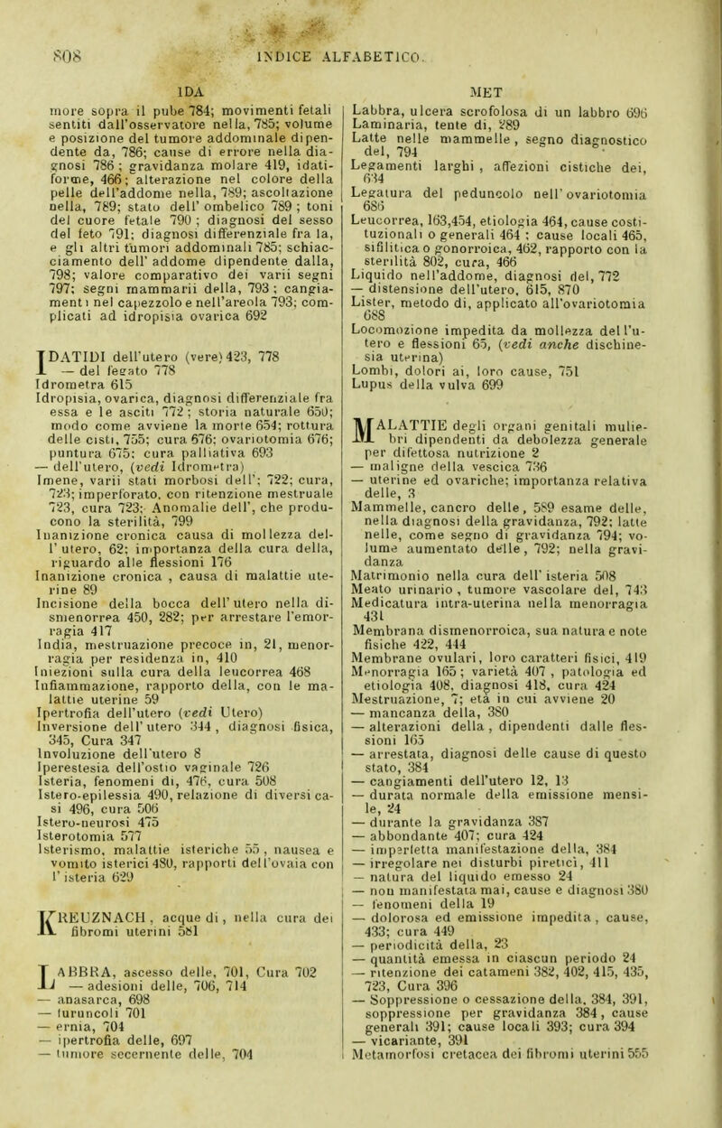 IDA more sopra il pube 784; movimenti fetali sentiti dall'osservatore nella, 785; volume e posizione del tumore addominale dipen- dente da, 786; cause di errore nella dia- gnosi 786 ; gravidanza molare 419, idati- forone, 466; alterazione nel colore della pelle dell'addome nella, 789; ascoltazione nella, 789; stato dell' ombelico 789 ; toni del cuore fetale 790 ; diagnosi del sesso del feto 791; diagnosi diflferenziale fra la, e gli altri tumori addominali 785; schiac- ciamento dell' addome dipendente dalla, 798; valore comparativo dei varii segni 797; segni rnammarii della, 793; cangia- ment i nel capezzolo e nell'areola 793; com- plicati ad idropisia ovarica 692 IDATIDI dell'utero (vere) 423, 778 — del fegato 778 Idrometra 615 Idropisia, ovarica, diagnosi differenziale fra essa e le asciti 772; storia naturale 650; modo come avviene la morte 654; rottura delle cisti, 755; cura 676; ovariotomia 676; puntura 675: cura palliativa 693 — dell'utero, {vedi IdroniHtra) Imene, varii stati morbosi dell'; 722; cura, 723; imperforato, con ritenzione mestruale 723, cura 723; Anomalie dell', che produ- cono la sterilità, 799 Inanizione cronica causa di mollezza del- l' utero, 62: iniportanza della cura della, riguardo alle flessioni 176 Inanizione cronica , causa di malattie ute- rine 89 Incisione della bocca dell'utero nella di- smenorrea 450, 282; per arrestare l'emor- ragia 417 India, mestruazione precoce in, 21,menor- ragia per residenza in, 410 Iniezioni sulla cura della leucorrea 468 Infiammazione, rapporto della, con le ma- lattie uterine 59 Ipertrofia dell'utero {vedi Utero) Inversione dell'utero 344, diagnosi fisica, 345, Cura 347 Involuzione dell'utero 8 Iperestesia dell'osilo vaginale 726 Isteria, fenomeni di, 416, cura 508 Istero-epilessia 490, relazione di diversi ca- si 496, cura 506 Istero-neurosi 475 Isterotomia 577 Isterismo, malattie isteriche 55 , nausea e vomito isterici 480, rapporti dell'ovaia con r isteria 629 REUZNACH . acque di, nella cura dei fibromi uterini 581 IAKBRA, ascesso delle, 701, Cura 702 J — adesioni delle, 706, 714 — anasarca, 698 — luruncoli 701 — ernia, 704 — ipertrofia delle, 697 — luniore sccernente delle, 704 MET Labbra, ulcera scrofolosa di un labbro 696 Laminaria, tente di, 289 Latte nelle mammelle , segno diac-nostico del, 794  °. Legamenti larghi , affezioni cistiche dei, 634 Legatura del peduncolo nell'ovariotomia 6Si5 Leucorrea, 163,454, etiologia 464, cause costi- tuzionali 0 generali 464 ; cause locali 465, sifilitica o gonorroica, 462, rapporto con la sterilità 802, cura, 466 Liquido nell'addome, diagnosi del, 772 — distensione dell'utero, 615, 870 Lister, metodo di, applicato all'ovariotoraia 688 Locomozione impedita da mollezza dell'u- tero e flessioni 65, {vedi anche dischine- sia uterina) Lombi, dolori ai, loro cause, 751 Lupus della vulva 699 MALATTIE degli organi genitali mulie- bri dipendenti da debolezza generale per difettosa nutrizione 2 — maligne della vescica 736 — uterine ed ovariche; importanza relativa delle, 3 Mammelle, cancro delle, 589 esame delle, nella diagnosi della gravidanza, 792: latte nelle, come segno di gravidanza 794; vo- lume aumentato delle, 792; nella gravi- danza Matrimonio nella cura dell' isteria 508 Meato urinario, tumore vascolare del, 743 Medicatura intra-uterina nella raenorragia 431 Membrana disrnenorroica, sua natura e note fisiche 422, 444 Membrane ovulari, loro caratteri fisici, 419 Mi'norragia 165; varietà 407 , patologia ed etiologia 408, diagnosi 418, cura 424 Mestruazione, 7; età in cui avviene 20 — mancanza della, 380 — alterazioni della, dipendenti dalle fles- sioni 165 — arrestata, diagnosi delle cause di questo stato, 384 — cangiamenti dell'utero 12, 13 — durata normale della emissione mensi- le, 24 — durante la gravidanza 387 — abbondante 407; cura 424 — imperletta manifestazione della, 384 — irregolare nei disturbi piretici, 411 — natura del liquido emesso 24 i — non manifestala mai, cause e diagnosi 380 — lenonieni della 19 — dolorosa ed emissione impedita, cause, 433; cura 449 — periodicità della, 23 — quantità emessa in ciascun periodo 24 I — ritenzione dei catameni 382, 402, 415, 435, 723, Cura 396 — Sojipressione o cessazione della. 384 , 391, soppressione per gravidanza 384, cause generali 391; cause locali 393; cura 394 — vicariante, 391 1 Metamorfosi cretacea dei fibromi uterini555