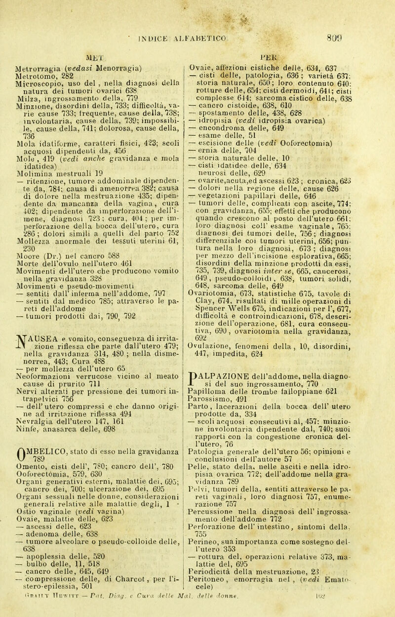 MKT iMelroJ'ragia (vedasi Menorragia) Melrotomo, 282 Microscopio, uso del , nella diagnosi della natura dei tumori ovarici 638 Milza, ingrossamento della, 779 Minzione, disordini della, 733; difficoltà, va- rie cause 733; Irequente, cause della, 738; involontaria, cause della, 739; impossibi- le, cause della, 741; dolorosa, cause della, 736 Mola idalirorme, caratteri fisici, 423; scoli acquosi dipendenti da, 456 Molti, 419 (vedi anche gravidanza e mola idatidea) Molimina mestruali 19 — ritenzione, tumore addominale dipenden- te da, 784; causa di amenorrea 382; causa di dolore nella mestruazione 435; dipen- dente da mancanza della vagina, cura +02; dipendente da impertorazione dell'i- mene, diagnosi 723 ; cura, 404 ; jier im- perforazione della bocca dell'utero, cura 286; dolori simili a quelli del parlo 752 Mollezza anormale dei tessuti uterini 61, 230 Moore (Dr.) nel cancro 588 Morte dell'ovulo nell'utero 461 Movimenti dell'utero che producono vomito nella gravidanza 328 Movimenti e pseudo-movimenti — sentiti dall' inlerma nell'addome, 797 — sentiti dal medico 785; attraverso le pa- reti dell'addome — tumori prodotti dai, 790, 792 VTAUSEA e vomito, conseguenza di irrita- ly zione riflessa che parte dall'utero 479; nella gravidanza 314, 480 ; nella disme- norrea, 443; Cura 488 — per mollezza dell'utero 65 Neoformazioni verrucose vicino al meato cause di prurito 711 Nervi alterati per pressione dei tumori in- trapelvici 756 — dell'utero compressi e che danno origi- ne ad irritazione riflessa 494 Nevralgia dell'utero 147, 161 Ninfe, anasarca delle, 698 OMBELICO, stato di esso nella gravidanza 789 Omento, cisti dell', 780; cancro dell', 780 Ooforectómia, 579, 630 Organi generativi esterni, malattie dei, 695; cancro dei, 700; ulcerazione dei, 695 Organi sessuali nelle donne, considerazioni generali relative alle malattie degli, 1 • Ostio vaginale {vedi vagina) Ovaie, malattie delle, 623 — ascessi delle, 623 — adenoma delle, 638 — tumore alveolare o pseudo-colloide delle, 638 — apoplessia delle, 520 — bulbo delle, 11, 518 — cancro delle, 645, 649 — compressione delle, di Charcot, per l'i- stero-epilessia, 501 Ovaie, affezioni cistiche delle, 634, 637 — cisti delle, patologia, 636; varietà 637; storia naturale, 650; loro contenuto 640: rotture delle, 654; cisti dermoidi, 64t; cisti complesse 644: sarcoma cistico delle, 638 — cancro cistoide, 638, 610 — spostamento delle, 438, 628 — idropisia (vedi idropisia ovarica) — encondroma delle, 649 — esame delle, 51 — escisione delle (vedi Ooforectómia) — ernia delle, 704 — storia naturale delle, 10 — cisti idatidee delle, 634 neurosi delle, 629 — ovarite,acuta,ed ascessi 623 ; cronica, 623 — dolori nella regione delle, cause 626 — vegetazioni papillari delle, 646 — tumori delle, complicati con ascile, 774: con gravidanza, 655; effetti che producono quando crescono al posto dell'utero 661; loro diagnosi coli' esame vaginale , 765: diagnosi dei tumori delle, 756; diagnosi differenziale coi tumori uterini, 656; pun tura nella loro diagnosi, 673 ; diagnosi per mezzo dell'incisione esplorativa, 665; disordini della minzione prodotti da essi, 735, 739, diagnosi inter se, 665, cancerosi, 649, pseudo-colloidi, 638, tumori solidi, 648, sarcoma delle, 649 Ovariotomia, 673, statistiche 675, tavole di Clay, 674, risultati di mille operazioni di Spencer Wells 675, indicazioni per 1', 677, difficoltà e controindicazioni, 678, descri- zione dell'operazione, 681, cura consecu- tiva, 690, ovariotomia nella gravidanza, 692 Ovulazione, fenomeni della, 10, disordini, 447, impedita, 624 PALPAZIONE dell'addome, nella diagno- si del suo ingrossamento, 770 Papilloma delle trombe falloppiane 621 Parossismo, 491 Parto, lacerazioni della bocca dell'utero prodotte da, 334 — scoli acquosi consecutivi al, 457: minzio- ne involontaria dipendente dal, 740; suoi rapporti con la congestione cronica del- l'utero, 76 Patologia generale dell'utero 56; opinioni e conclusioni dHll'autore 57 Pelle, stato della, nelle asciti e nella idro- pisia ovarica 772; dell'addome nella gra- vidanza 789 Pelvi, tumori della, sentiti attraverso le pa- reti vaginali, loro diagnosi 757, enume- razione 757 Percussione nella diagnosi dell' ingrossa- mento dell'addome 772 Perforazione dell'intestino, sintomi della. 755 Perineo, sua importanza come sostegno del- l'utero 353 — rottura del, operazioni relative 373, ma- lattie del, 695 Periodicità della mestruazione, 23 Peritoneo, emorragia nel, (vedi Emato- cele) ItRaiit ITiiviTT — Pili. Dlig. c Cura delle Mai. delle donne.