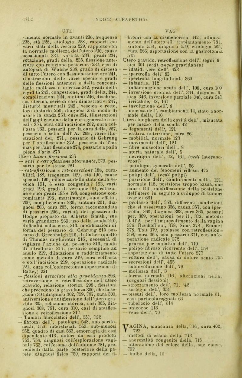 iNUlOb: ALFAHETICii UTK Miueiilo normale in avanti 23G, trequeiiza 238, età 228, etiologia 228, rapporti coi varii stati della vescica 229, rapporto con la normale mollezza clell'iitero 230, cause occasionali 231, varietà 233, gradi 234, rotazione, gradi della, 235, flessione ante- riore con rotnzione posteriore 237, casi di autopsia di Walshe 238, prado di discesa di tutto l'utero con flessione anteriore 241, illustrazioni delle varie specie e g;radi delle flessioni anteriori e della concomi- tante mollezza o durezza 242, gradi della rigidità 243, congestione, gradi della, 244, complicazioni 244, sintomi 246, dischme- sia uterina, serie di casi dimostrativi 247, disturbi mestruali 249, vescica e retto, loro disturbi 250, diaf,'nosi ;;51, modo di usare la sonda 233, cure 254, illustrazioni dell'applicazione della cura generale e lo- cale 256, cura coU'incisione 202, cura col- l'asta 263, pessarii per la cura delle, 267, pessario a sella dell'A. 268, varie illu- strazioni del, 271, pessario di Gehrung per r antifles-ione 372. pessario di Tho- mas per l'antiflessione 274, pessario a palla piena d'aria 275 Utero laceri flessione 277 — unti e retroflessione alternante, 219, pes- sario per le stesse 281 — retroflessione e retroversione 188, cura- bilità 188, frequenza 189, età 190, cause speciali 190, influenza dello stato della ve- scica 191, è essa congenita '? 193, varii gradi 193, gradi di versione 194, rotazio- ne e SUOI gradi 195 e 198, congestione con- comitante 198, matrimonio, suoi effetti, 200, complicazioni 230; sintomi 201, dia- gnosi 203, cura 205, forma raccomandata di pessario 206, varietà del pessario di Hodge proposto da Alberto Smith, sue varie grandezze 209, uso della sonda 210, difficoltà nella cura 213. modificazioni di torma del pessario di Gehrung 215 pes- .sario di Greenhaigh 216, di Cutter (quello di Thomas migliorato) 216, necessità di vigilare 1' azione del pessario 216, modo di introdurlo 217, pessario semplice ad anello 219, dilatazione e raddrizzamento come metodo di cura 219, cura coU'asta e coir incisione 219, operazione radicale 221, cura coU'oolorectomia (operazione di Battey) 221 — flessioni associale alia graindanza 296, retroversione e retroflessione dell'utero gravido, relazione storica 298, flessioni che precedono la gravidanza 300, che la se- guono 301,diagnosi 302, 759, 787, cura 303, antiversione e antìflessione dell'utero gra- sido 305, relazione storica, casi 305, dia- gnosi 308, 761, cura 310, casi di antìfles- sione e retroflessione 317 - Tumori fibrocistici dell', 557 , 732 — fibromi dell', patologia 548, sub-perito- neali, 550. interstiziali 552. sub-mucosi 552, quadro di casi 563, emorragia da essi dipendente 413, dolori da essi prodotti 753 , 754, diagnosi coU'esplorazione vagi- nale 763, coU'esame dell'addome 781, pro- venienti dalla parte posteriore della pa- rete, diagnosi fisica 759, rapporti dei fi- VAG I bromi con la dismenorrea 442 , alluii;;u- mento dell'utero 43, tr.ipiaiitami'iiu) 781, sintomi 558, diagnosi ,5.>9, etiologia .)(;>, cura 560, asportazione con la gastrotomia 575 Utero gravido, retroflessione dell', segni fi- sici 301 {vedi andie gravidanza) — idatidi vere dell'. 423 — ipertrofia dell' 83 — ipertrofia longitudinale 360 — infantile, 112 — infiammazione acuta dell', 108, cura 109 — inversione cronica dell', 344, diagnosi fi- sica 346, inversione parziale 346, cura 347 — irritabile, 72, 161 — involuzione dell', 8 — mucosa dell', cambiamenti 14, stato anor- male della, HO Utero lunghezza della cavità deh' , misurata per mezzo della sonda 42 — legamenti dell', 121 — cattiva nutrizione, cura 86 — mobilità, normale 123 — movimenti dell', 121 — fibre muscolari dell', 8 — storia naturale dell', 5 — nevralgia dell', 72, 161, (rerfi Isterone- vrosi) — patologia generale dell', 56 — aumento dei fenomeni riflessi 475 — polipi dell', {vedi polipi) — posizione dell', cambiamenti nella, 121, normale 118, posizione troppo bassa, sue cause 144, modificazione della posizione dell'utero in seguito a sviluppo di tumori ovarici 661 — prolasso dell, 353, differenti condizioni che si osservano 356, causa 357, con iper- trofia. 360, diagnosi 363, cura 365, pessari per, 369, operazioni per il , 372, metodo dell'A. per l'impiccolimento della vagina 376. BischofTsul, 378, Sims 378, Emmet j .378, Tait 379, prolasso con retroflession e ! 358, cura 365, con pessario 371, con un'o- I perazione radicale 372 ' — prurito per malattia dell', 710 — polipo fibroso ricorrente dell', .558 I —asportazione di tutto l'utero 577 — rottura dell', causa di dolore acuto 75.j — secrezioni dell', 455 I — subinvoluzione dell', 79 I — mollezza dell', 3 ' —forma normale 116, alterazioni nella. ! {veggasi flessioni) ! —strozzamento dell', 71, '42 ! — sostegni dell', 354 I —tessuti dell', loro mollezza normale 61, : casi particolareggiati Qj — tubercolo dell', 61-1 1 — unicorne 113 i — vene dell', 70 VAGINA, mancanza della, 716, cura 402, 723 — metodi di esame della, 713 — anormalità congenite della, 715 — alterazione del colore della, sue cause, 1 792 — bulbo della, 10