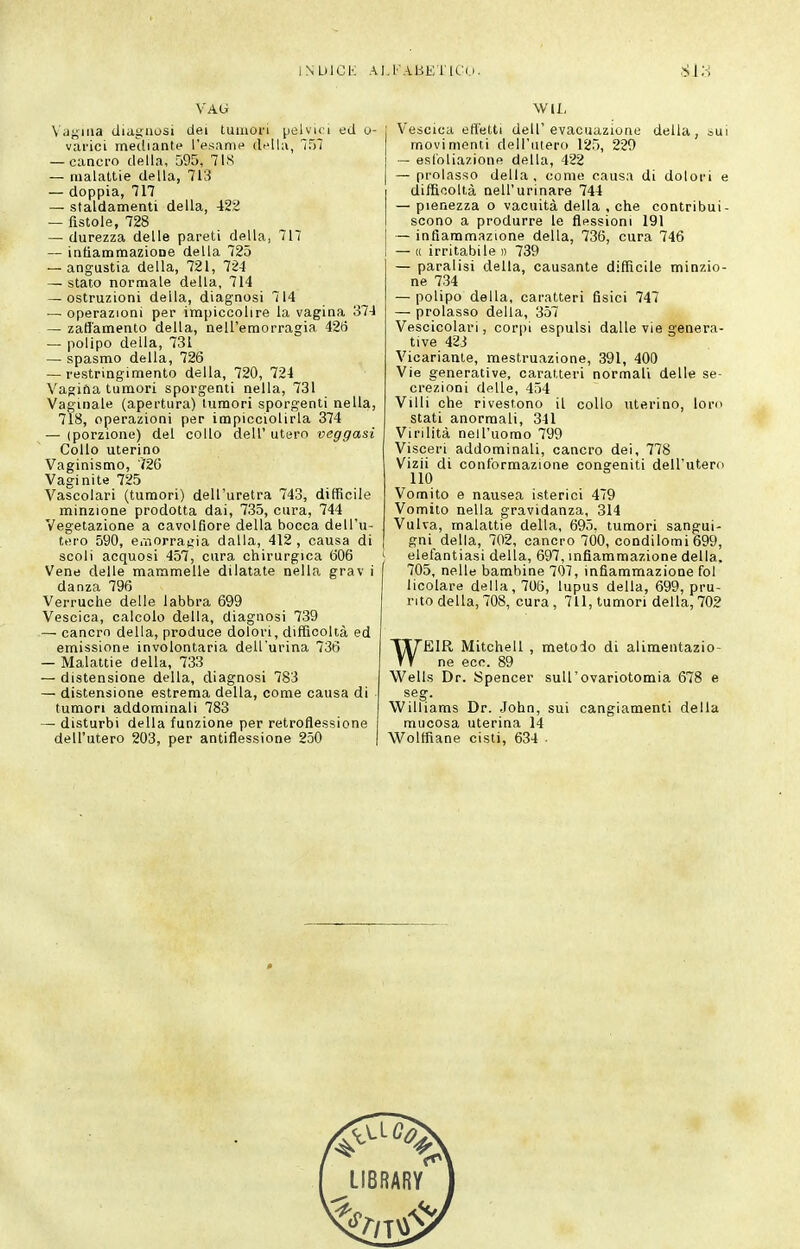 IN DICK AI.1''ABET1C1.). VAG \iifJiiia diagnosi dei tumori pelvici ed o- varici metliante l'esanip della, 157 — cancro della, 595, 71S — malattie della, 713 — doppia, 717 — staldamenti della, 422 — fistole, 728 — durezza delle pareti della, 717 — infiammazione della 725 — angustia della, 721, 724 — stato normale della, 714 — ostruzioni della, diagnosi 714 — operazioni per impiccolire la vagina 374 — zaffamento della, nell'emorragia 42ti — polipo della, 731 — spasmo della, 726 — restringimento della, 720, 724 Vagina tumori sporgenti nella, 731 Vaginale (apertura) tumori sporgenti nella, 718, operazioni per impicciolirla 374 — (porzione) del collo dell' utero veggasi Collo uterino Vaginismo, 720 Vaginite 725 Vascolari (tumori) dell'uretra 743, difficile minzione prodotta dai, 735, cura, 744 Vegetazione a cavolfiore della bocca dell'u- tero 590, emorragia dalla, 412 , causa di scoli acquosi 457, cura chirurgica 606 Vene delle mammelle dilatate nella grav i danza 796 Verruche delle labbra 699 Vescica, calcolo della, diagnosi 739 — cancro della, produce dolori, difficoltà ed emissione involontaria dell'urina 736 — Malattie della, 733 — distensione della, diagnosi 783 — distensione estrema della, come causa di tumori addominali 783 — disturbi della funzione per retroflessione dell'utero 203, per antiflessione 250 | Wll, Vescica elfetti dell'evacuazione della, sui movimenti dell'utero 125, 229 — eslbliazione della, 422 — pi'olasso della, come causa di dolori e difficoltà neirurinare 744 — pienezza o vacuità della , che contribui- scono a produrre le flessioni 191 •— infiammazione della, 736, cura 746 — Il irritabile » 739 — paralisi della, causante difficile minzio- ne 734 — polipo della, caratteri fisici 747 — prolasso della, 357 Vescicolari, corpi espulsi dalle vie genera- tive 42J ' Vicariante, mestruazione, 391, 400 Vie generative, caratteri normali delle se- crezioni delle, 454 Villi che rivestono il collo uterino, loro Stati anormali, 341 Virilità nell'uomo 799 Visceri addominali, cancro dei, 778 Vizii di conformazione congeniti dell'utero 110 Vomito e nausea isterici 479 Vomito nella gravidanza, 314 Vulva, malattie della, 695, tumori sangui- j gni della, 702, cancro 700, condilomi 699, J elefantiasi della, 697, infiammazione della, j 705, nelle bambine 707, infiammazione fol licolare della, 706, lupus della, 699, pru- rito della, 708, cura , 711, tumori della, 702 WEIR Mitchell , metodo di alimentazio- ne ecc. 89 Wells Dr. Spencer suU'ovariotomia 678 e seg. Williams Dr. John, sui cangiamenti della mucosa uterina 14 Wolffiane cisti, 634 .