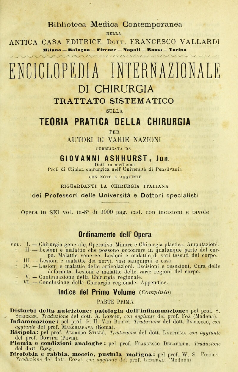 Biblioteca Medica Contemporanea DELLA ANTICA CASA EDITRICE Dott. FRANCESCO VALLARDì Milano — Uologna — Firenze — ÌVapoIi — Roma — Torino EÌlcTflTEÌlA'S™NAZyO DI CHIRURGIA TRATTATO SISTEMATICO SULLA TEORIA PRATICA DELLA CHIRURGIA PER AUTORI DI VARIE NAZIONI PUBBLICATA DA GIOVANNI ASHHURST, Jun. Dott. in medicina Prol'. di Clinica chirurgica nell' Università di Peusilvania CON NOTE E AGGIUNTE RIGUARDANTI LA CHIRURGIA ITALIANA dei Professori delle Università e Dottori specialisti Opera in SEI voi. iii-S di 1000 pag. cad. con incisioni e tavole Ordinamento dell' Opera Chirurgia geneale, Operativa, Minore e Chirurgia plastica. Amputazioni. Lesioni e malattie che possono occorrere in qualunque parte del cor- po. Malattie veneree. Lesioni e malattie di vari tessuti del corpo. Lesioni e malattie dei nervi, vasi sanguigni e ossa. Lesioni e malattie delle articolazioni. Escisioni e resezioni. Cura delle deformità. Lesioni e malattie delle varie regioni del corpo. Continuazione della Chirurgia regionale. Conclusione della Chirurgia regionale. Appendice. Indice del Primo Volume {Compiuto) PARTE PRIMA Disturbl della nutrizione: patologia dell'infiammazione: pel prof. S. Strigker. Traduzione del dott. A. Longhi, con aggiunte del prof. FoÀ (Modena). Infiammazione: pel prof. G. 11. Van Buuex. Traduzione del dott. Bakuugco, con aggiunte del prof. Maughiafava (Roma). Risipola: pel prof. Alfredo Stille. Traduzione del dott. Layfield, con aggiunte del prof. Bottini (Pavia). Piemia e condizioni analoghe: pel prof. Francesco Delafield. Traduzione del dott. Cozzi. Idrofobia e rabbia, moccio, pustula maligna: pel prof. W. S. Fnmtrs. Trrrdx-Aonc del dott. Cozzi, con aggiunte del prof. ni-MCR.iiLi .'Modeii.-tV Vol. ■ I. — » II. — « III.— « IV. — )) V. - » VI. —