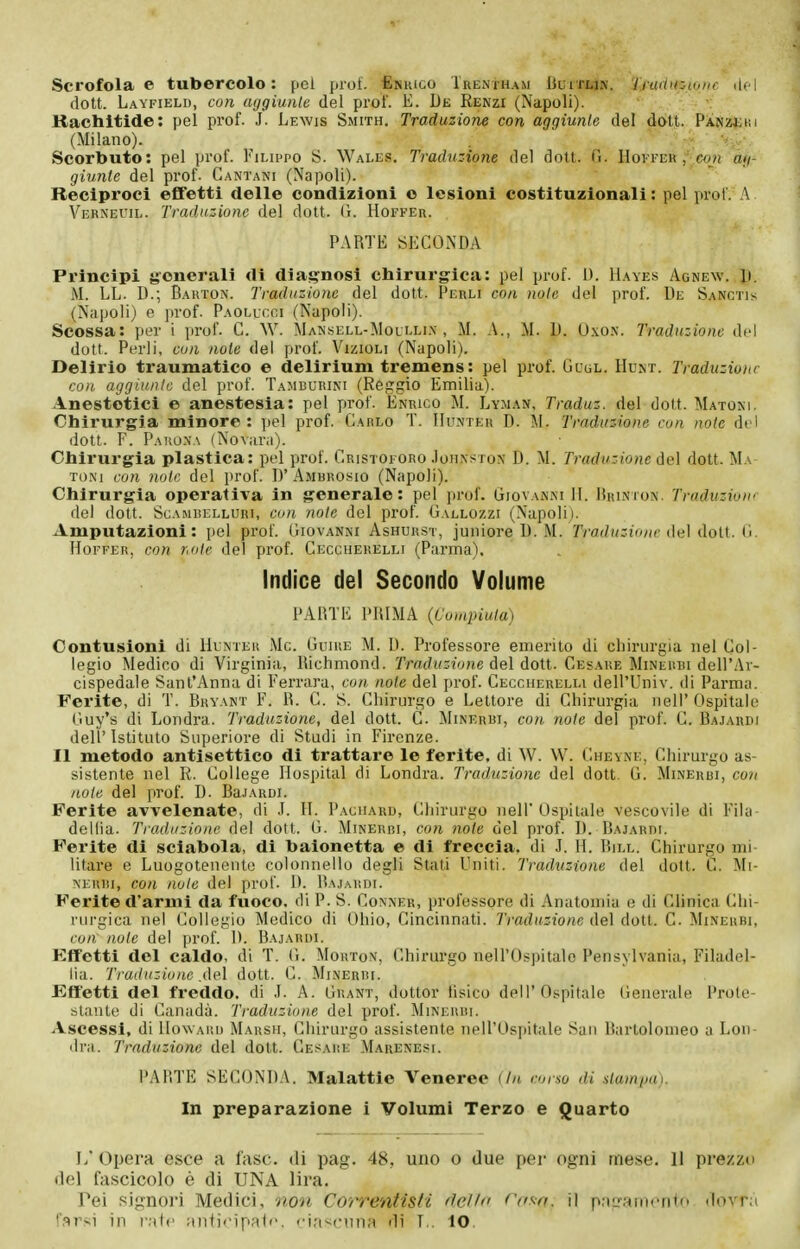 Scrofola e tubercolo: pel prof. £nhico Trentham Iìuìtu.\. Iraditpionc ilei dott. Layfield, con aggiunte del prof. E. De Renzi (Napoli). - ■ v Rachitide: pel prof. J. Lewis Smith. Traduzione con aggiunte del dàtt. Pìnzììki (Milano). ■ S^'. Scorbuto: pel prof. Filippo S. Wales. Traduzione del dott. G. Hovfeu con ag- giunte del prof. Cantani (Napoli). Reciproci effetti delle condizioni o lesioni costituzionali : pel prof. A Verneuil. Traduzione del dott. (1. Hoffer. PARTE SECONDA Principi generali di diagnosi chirurg-ica: pel prof. D. IIayes Agnew. D. M. LL. D.; Barton. Traduzione del dott. Perli con note del prof. De Sanctis (Napoli) e prof. Paollcgi (Napoli). Scossa: per i prof. C. W. Mansell-Mollli.\ , M. A,, M. D. O.xon. Traduzione del dott. Perli, con note dei prof. Vizigli (Napoli). Delirio traumatico e delirium tremens: pel prof. Gcul. Hunt. Traduzione con aggiunte del prof. Tamburini (Reggio Emilia). Anestetici e anestesia: pel prof. Enrico M. Lyman, Traduz. del dott. Matoni. Chirurgia minore: pel prof. Carlo T. IIuìvter D. M. Traduz-ione con note del dott. F. Paiio.na (Novarii). Chirurgia plastica: pel prof. Cristoforo Joiixsrox D. M. Traduzione del dott. Ma- toni coìi note del prof. D' Amurosio (Napoli). Chirurgia operativa in generale: pel prof. Giovanni H. Drinton. Traduzione del dott. ScAMBELLURi, con note del prof. Gallozzi (Napoli). Amputazioni : pel pi'of. Giovanni Ashurst, juiiiore D. M. Traduzione del dott. G. Hoffer, con note del prof. Cecchekelli (Parma). Indice del Secondo Volume PARTE PRIMA (Cuinpiuta) Contusioni di Hunter Me. Guire M. D. Professore emerito di chirurgia nel Col- legio Medico di Virginia, Richmond. rrat/K^jy/ie del dott. Cesare Mineubi dell'Ar- cispedale Sant'Anna di Ferrara, con note del prof. Ceccherelli dell'Univ. di Parma. Ferite, di T. Bryant F. R. C. S. Chirurgo e Lettore di Chirurgia nell' Ospitale Guy's di Londra. Traduzione, del dott. C. Minerbi, con note del prof. C. Bajardi dell'Istituto Superiore di Studi in Firenze. Il metodo antisettico di trattare le ferite, di W. W. Cheyne, Chirurgo as- sistente nel R. College Hospital di Londra. Traduzione del dott. G. Minerei, con note del prof. D. BajARDi. Ferite avvelenate, di J. H. Paciiaru, Chirurgo nell'Ospitale vescovile di FiUi- dellia. Traduzione del dott. G. Minerbi, con note del prof. D. BAjARni. Ferite di sciabola, di baionetta e di freccia, di J. H. Bill. Chirurgo mi- litare e Luogotenente colonnello degli Stati Uniti. Traduzione del dott. C. Mi- NKUBi, con note del prof. D. Bajardi. Ferite d'armi da fuoco, di P. S. Conner, professore di Anatomia e di Clinica (Chi- rurgica nel Collegio Medico di Ohio, Cincinnati. Traduzione del dott. C. Minerbi, con note del prof. 1). Bajardi. Eflfetti del caldo, di T. G. Mortov, Chirurgo nell'Ospitale Pensylvania, Filadol- iìa. Traduzione del dott. C. Minerbi. Effetti del freddo, di ,1. A. Grant, dottor tisico dell'Ospitale Generale Prote- stante di Canada. Traduzione del prof. Minerui. Ascessi, di Howard Marsh, Chirurgo assistente nell'Ospitale San Bartolomeo a Loii- 'Ini. Traduzione del dott. Cesare Marenesi. PARTE SECONDA. Malattie Veneree (In corso di stampa). In preparazione i Volumi Terzo e Quarto 1/ Opera esce a fase, di pag. 48, uno o due pei- ogni mese. 11 prezzo del fascicolo è di UNA lira. Tei signori Medici, non Correntisti dello <'(i^n. il p;ig;ìincnl(> dovrà t'arsi in i-;i1<' Jiiitiripalc. cia^cnna di T.. 10.