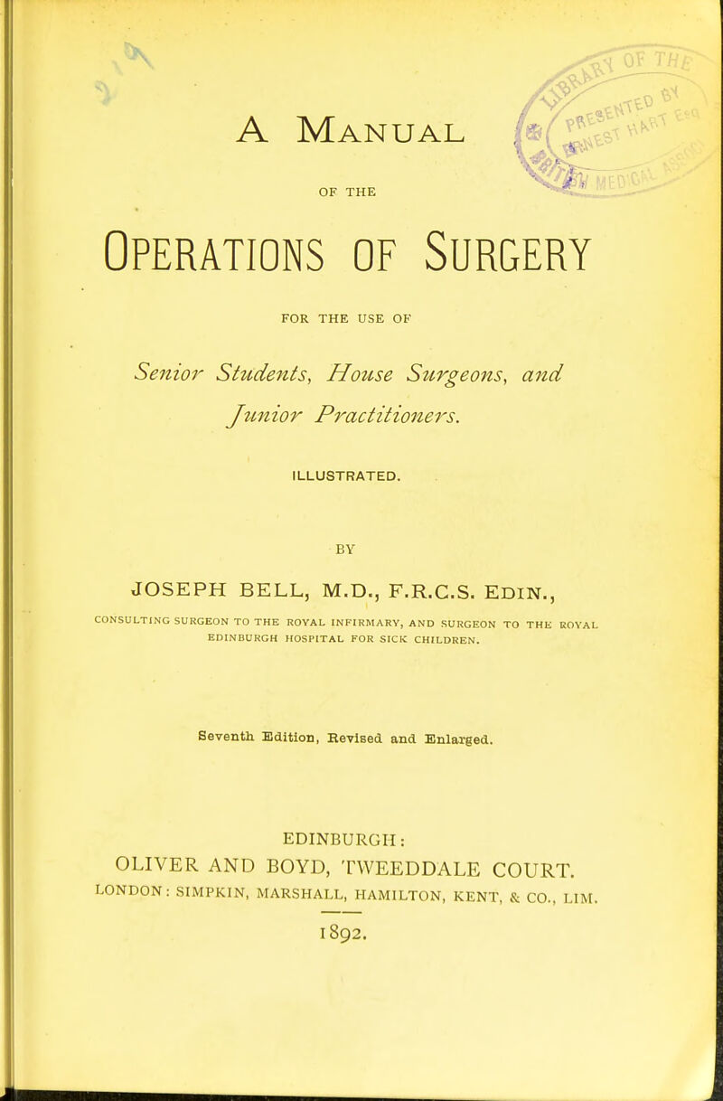 Operations of Surgery FOR THE USE OF Senior Students, House Stirgeons, and Jtmior Practitioners. ILLUSTRATED. BY JOSEPH BELL, M.D., F.R.C.S. EDIN., CONSULTING SURGEON TO THE ROYAL INFIRMARY, AND SURGEON TO THE KOVAL EDINBURGH HOSPITAL FOR SICK CHILDREN. Seventh Edition, Revised and Enlarged. EDINBURGH: OLIVER AND BOYD, TWEEDDALE COURT. LONDON: SIMPKIN, MARSHALL, HAMILTON, KENT, & CO., LIM. 1892.