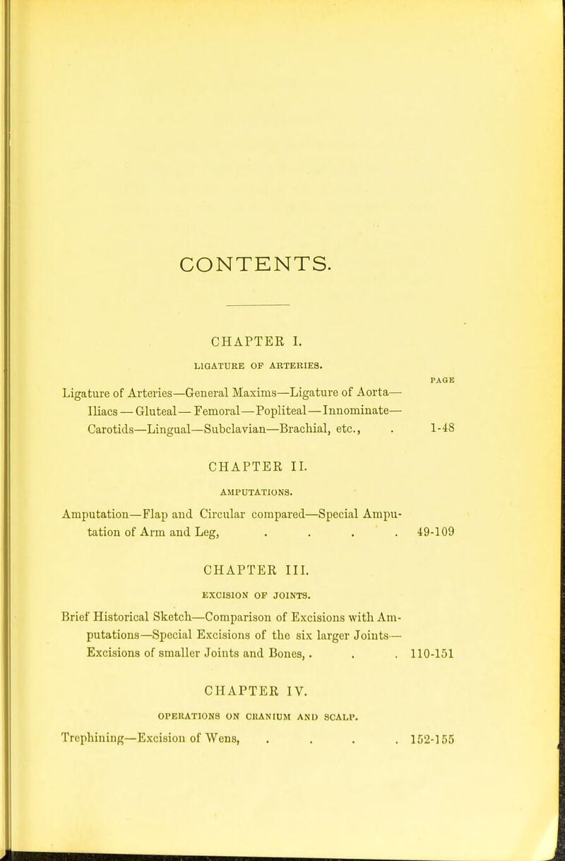 CONTENTS. CHAPTER I. LIOATURK OF ARTERIES. Ligature of Arteries—General Maxims—Ligature of Aorta— Iliacs — Gluteal— Femoral—Popliteal—Innominate— Carotids—Lingual—Subclavian—Brachial, etc., . 1-48 CHAPTER n. AMPUTATIONS. Amputation—Flap and Circular compared—Special Ampu- tation of Arm and Leg, . . . . 49-109 CHAPTER in. EXCISION OF JOINTS. Brief Historical Sketch—Comparison of Excisions with Am- putations—Special Excisions of the six larger Joints— Excisions of smaller Joints and Bones,. . . 110-151 CHAPTER IV. OPERATIONS ON CRANIUM AND SCALP. Trephining—Excision of Wens, .... 152-155