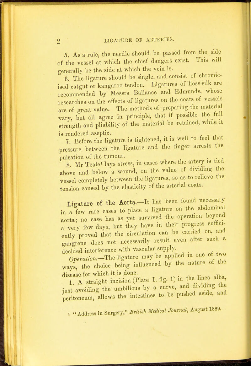 5, As a rule, the needle should, be passed from the side of the vessel at which the chief dangers exist. This will generally be the side at which the vein is. 6. The ligature should be single, and consist of chromic- ised catgut or kangaroo tendon. Ligatures of floss-silk are recommended by Messrs Ballance and Edmunds, whose researches on the effects of ligatures on the coats of vessels are of great value. The methods of preparing the material vary, but all agree in principle, that if possible the full strength and pliability of the material be retamed, while it is rendered aseptic. c ^ .^ 4- 7 Before the ligature is tightened, it is well to feel that pressure between the ligature and the finger arrests the pulsation of the tumour. . . 8 Mr Tealei lays stress, in cases where the artery is tied above and below a wound, on the value of dividing the vessel completely between the ligatures, so as to relieve the tension caused by the elasticity of the arterial coats. ligature of the Aorta.-It has been found necessary in a few rare cases to place a ligature on the_ abdominal aorta; no case has as yet survived the operation bej^ond a very few days, but they have in their progress suffici- ently proved that the circulation can be earned on, and gangrene does not necessarily result even after such a decided interference with vascular supply. 0«em<fon.-The ligature maybe applied m one of two ways, the choice being influenced by the nature of the disease for which it , is done. 1 A straight incision (Plate I. fig. 1) na the linea alba, iust avoiding the umbilicus by a curve, and dividing the pLneum,'llows the intestines to be pushed aside, and