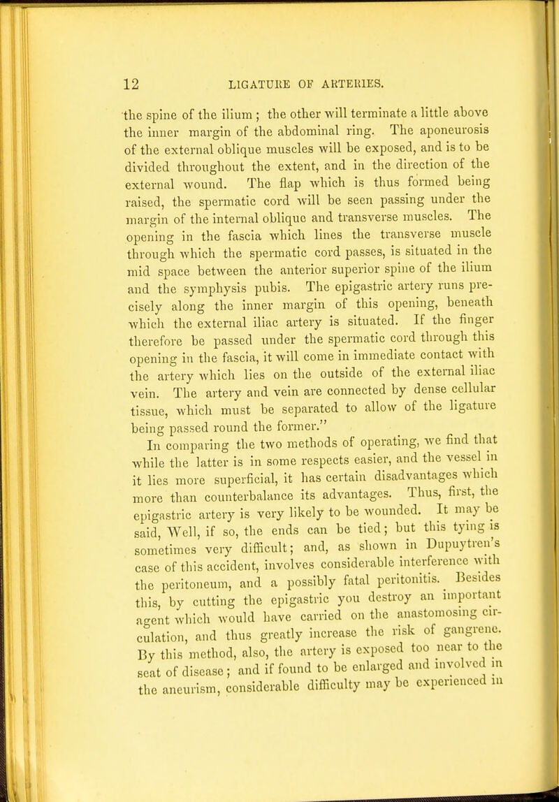 the spine of the ilium ; the other will terminate a little above the inner margin of the abdominal ring. The aponeurosis of the external oblique muscles will be exposed, and is to be divided throughout the extent, and in the direction of the external wound. The flap which is thus formed being raised, the spermatic cord will be seen passing under the margin of the internal oblique and transverse muscles. The opening in the fascia which lines the transverse muscle through which the spermatic cord passes, is situated in the mid space between the anterior superior spine of the ilium and the symphysis pubis. The epigastric artery runs pre- cisely along the inner margin of this opening, beneath which the external iliac artery is situated. If the finger therefore be passed under the spermatic cord through this opening in the fascia, it will come in immediate contact with the artery which lies on the outside of the external iliac vein. The artery and vein are connected by dense cellular tissue, which must be separated to allow of the ligature being passed round the former. In comparing the two methods of operating, we find that while the latter is in some respects easier, and the vessel^ in it lies more superficial, it has certain disadvantages which more than counterbalance its advantages. Thus, first, the epigastric artery is very likely to be wounded. It may be said. Well, if so, the ends can be tied; but this tying is sometimes very difficult; and, as shown in Dupuytren's case of this accident, involves considerable interference with the peritoneum, and a possibly fatal peritonitis. IBesides this, by cutting the epigastric you destroy an important agent which would have carried on the anastomosing cir- culation, and thus greatly increase the risk of gangrene. By this method, also, the artery is exposed too near to the seat of disease; and if found to be enlarged and involved m the aneurism, considerable difficulty may be experienced ui