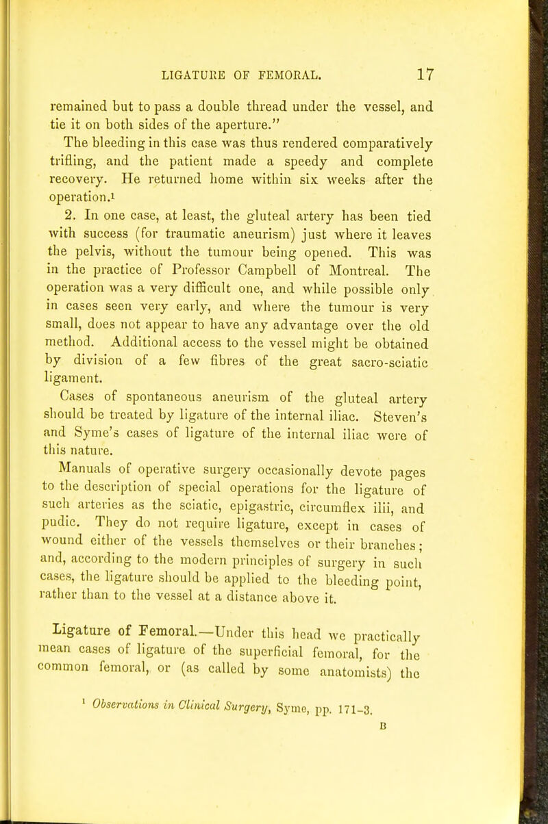 remained but to pass a double thread under the vessel, and tie it on both sides of the aperture. The bleeding in this case was thus rendered comparatively trifling, and the patient made a speedy and complete recovery. He returned home within six weeks after the operation.1 2. In one case, at least, the gluteal artery has been tied with success (for traumatic aneurism) just where it leaves the pelvis, without the tumour being opened. This was in the practice of Professor Campbell of Montreal. The operation was a very diflficult one, and while possible only in cases seen very early, and where the tumour is very small, does not appear to have any advantage over the old method. Additional access to the vessel might be obtained by division of a few fibres of the great sacro-sciatic ligament. Cases of spontaneous aneurism of the gluteal artery should be treated by ligature of the internal iliac. Steven's and Syme's cases of ligature of the internal iliac were of this nature. Manuals of operative surgery occasionally devote pages to the description of special operations for the ligature of such arteries as the sciatic, epigastric, circumflex ilii, and pudic. They do not require ligature, except in cases of wound either of the vessels themselves or their branches ; and, according to the modern principles of surgery in such cases, the ligature should be applied to the bleeding point, rather than to the vessel at a distance above it. Ligature of Femoral.—Under this head we practically mean cases of ligature of the superficial femoral, for the common femoral, or (as called by some anatomists) the ' Observations in Cluiical Surgery, Syme, pp. 171-3 B