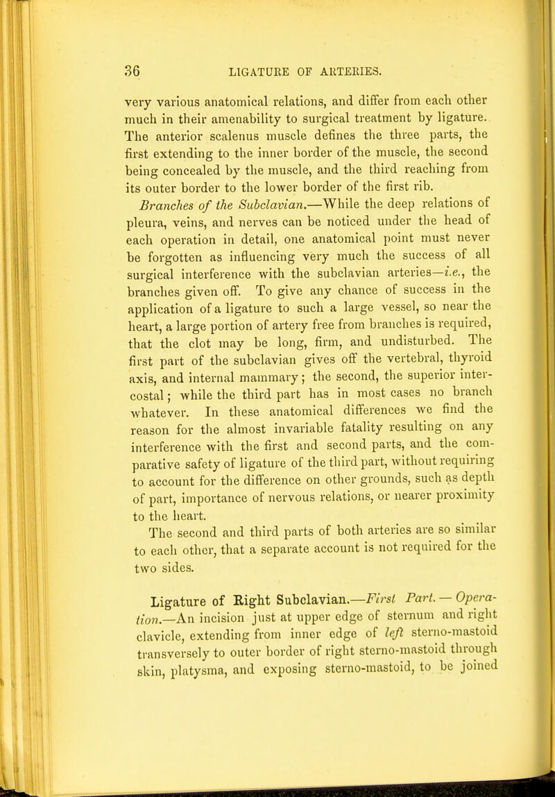 very various anatomical relations, and differ from each other much in their amenability to surgical treatment by ligature. The anterior scalenus muscle defines the three parts, the first extending to the inner border of the muscle, the second being concealed by the muscle, and the third reacliing from its outer border to the lower border of the first rib. Branches of the Subclavian.—While the deep relations of pleura, veins, and nerves can be noticed under the head of each operation in detail, one anatomical point must never be forgotten as influencing very much the success of all surgical interference with the subclavian arteries—i.e., the branches given off. To give any chance of success in the application of a ligature to such a large vessel, so near the heart, a large portion of artery free from branches is required, that the clot may be long, firm, and undisturbed. The first part of the subclavian gives off the vertebral, thyroid axis, and internal mammary; the second, the superior inter- costal ; while the third part has in most cases no branch Avhatever. In these anatomical differences we find the reason for the almost invariable fatality resulting on any interference with the first and second parts, and the com- parative safety of ligature of the third part, without requiring to account for the difference on other grounds, such as depth of part, importance of nervous relations, or nearer proximity to the heart. The second and third parts of both arteries are so similar to each other, that a separate account is not required for the two sides. Ligature of Right Subclavian.—F/rs< Part. — Opem- {{on.—An incision just at upper edge of sternum and right clavicle, extending from inner edge of left sterno-mastoid transversely to outer border of right sterno-mastoid through skin, platysma, and exposing sterno-mastoid, to be joined