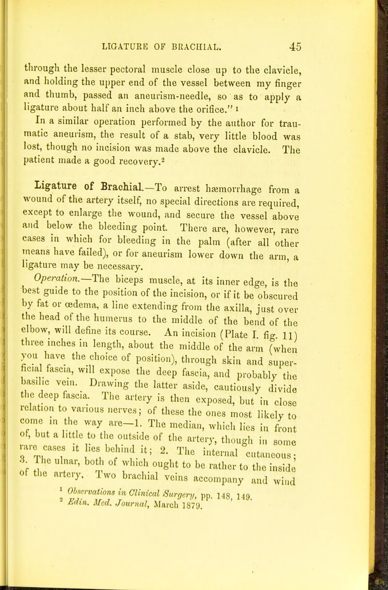 through the lesser pectoral muscle close up to the clavicle, and holding the upper end of the vessel between my finger and thumb, passed an aneurism-needle, so as to apply a ligature about half an inch above the orifice. i In a similar operation performed by the author for trau- matic aneurism, the result of a stab, very little blood was lost, though no incision was made above the clavicle. The patient made a good recovery.^ ligature of Brachial.—To arrest hemorrhage from a wound of the artery itself, no special directions are required, except to enlarge the wound, and secure the vessel above and below the bleeding point. There are, however, rare cases in which for bleeding in the palm (after all other tneans have failed), or for aneurism lower down the arm, a ligature may be necessary. ' Operation.~The biceps muscle, at its inner edge, is the •best guide to the position of the incision, or if it be obscured by fat or oedema, a line extending from the axilla, just over the head of the humerus to the middle of the bend of the elbow, will define its course. An incision (Plate I fig 11) three inches in length, about the middle of the arm (when you have the choice of position), through skin and super- ficial fascia, will expose the deep fascia, and probably the basilic vein. _ Drawing the latter aside, cautiously divide the deep fasc.a. The artery is then exposed, but in close relation to various nerves; of these the ones most likely to come in the way are-1. The median, which lies in fLt of, but a little to the outside of the arteiy, though in some rare cases it lies behind it; 2. The internal cutaneous; 3 The ulnar, both of which ought to be rather to the inside of the artery. Two brachial veins accompany and wind 1 Observations in Clinical Surgery, pp. 148, 149. - Edin. Med. Journal, March 1879.