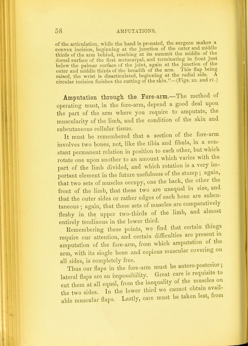 of the articulation, while the hand is pronatecl, the surgeon makes a convex incision, beginning at the junction of the outer and middle thirds of the arm behind, reaching at its summit the middle of the dorsal surface of the first metacarpal, and terminating in front just below the palmar surface of the joint, again at the junction of the outer and middle thirds of the breadth of the arm. This flap being raised, the wrist is disarticulated, beginning at the radial side. A circular incision finishes the cutting of the skin.—(Figs. iii. and iv.) Amputation through the Fore-arm.—The method of operating must, in the fore-arm, depend a good deal upon the part of the arm where you require to amputate, the muscularity of the limb, and the condition of the skin and subcutaneous cellular tissue. It must be remembered that a section of the ^ fore-arm involves two bones, not, like the tibia and fibula, in a con- stant permanent relation in position to each other, but which rotate one upon another to an amount which varies with the part of the limb divided, and which rotation is a very mi- portant element in the future usefulness of the stump ; again, that two sets of muscles occupy, one the back, the other the front of the limb, that these two are unequal in size, and that the outer sides or rather edges of each bone are subcu- taneous ; again, that these sets of muscles are comparatively fleshy in the upper two-thirds of the limb, and almost entirely tendinous in the lower third. Remembering these points, we find that certain things require our attention, and certain difficulties are present in amputation of the fore-arm, from which amputation of the arm, with its single bone and copious muscular covering on all sides, is completely free. Thus our flaps in the fore-arm must be antero-posterior; lateral flaps are an impossibility. Great care is requisite to cut them at all equal, from the inequality of the -u^^^^^ the two sides. In the lower third we canno obtain avail- able muscular flaps. Lastly, care must be taken lest, fiom
