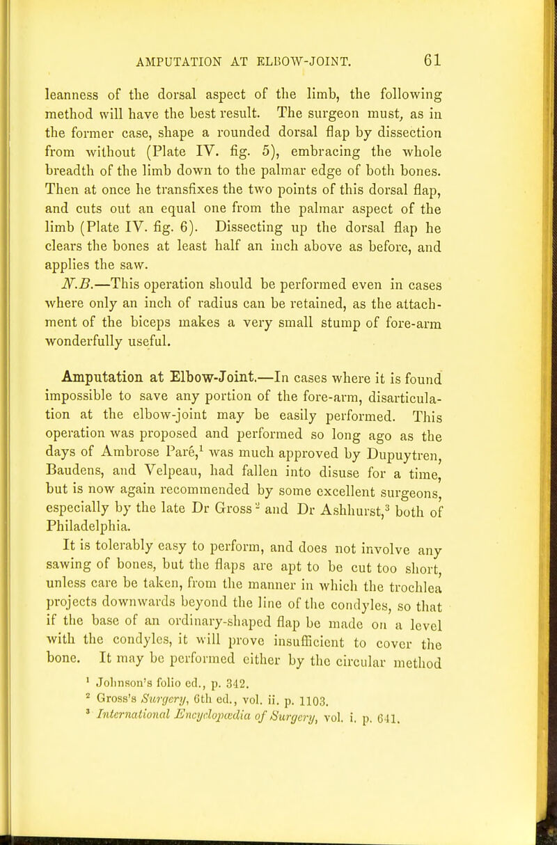 leanness of tlie dorsal aspect of the limb, the following method will have the best result. The surgeon must, as in the former case, shape a rounded dorsal flap by dissection from without (Plate IV. fig. 5), embracing the whole breadth of the limb down to the palmar edge of both bones. Then at once he transfixes the two points of this dorsal flap, and cuts out an equal one from the palmar aspect of the limb (Plate IV. fig. 6). Dissecting up the dorsal flap he clears the bones at least half an inch above as before, and applies the saw. N.B.—This operation should be performed even in cases where only an inch of radius can be retained, as the attach- ment of the biceps makes a very small stump of fore-arm wondei'fully useful. Amputation at Elbow-Joint.—In cases where it is found impossible to save any portion of the fore-arm, disarticula- tion at the elbow-joint may be easily performed. This operation was proposed and performed so long ago as the days of Ambrose Pare,^ was much approved by Dupuytren, Baudens, and Velpeau, had fallen into disuse for a time, but is now again recommended by some excellent surgeons especially by the late Dr Gross - and Dr Ashhurstj^* both of Philadelphia. It is tolerably easy to perform, and does not involve any sawing of bones, but the flaps are apt to be cut too short, unless care be taken, from the manner in which the trochlea projects downwards beyond the line of the condyles, so that if the base of an ordinary-sliaped flap bo made on a level with the condyles, it will prove insufficient to cover the bone. It may be performed either by the circular method ' Jolinson's folio cel., p. 342. ^ Gross's Surgery, Ctli ed., vol. ii. p. 1103. ^ International Encydox)cedia of 8urgery, vol. i. p. 641.