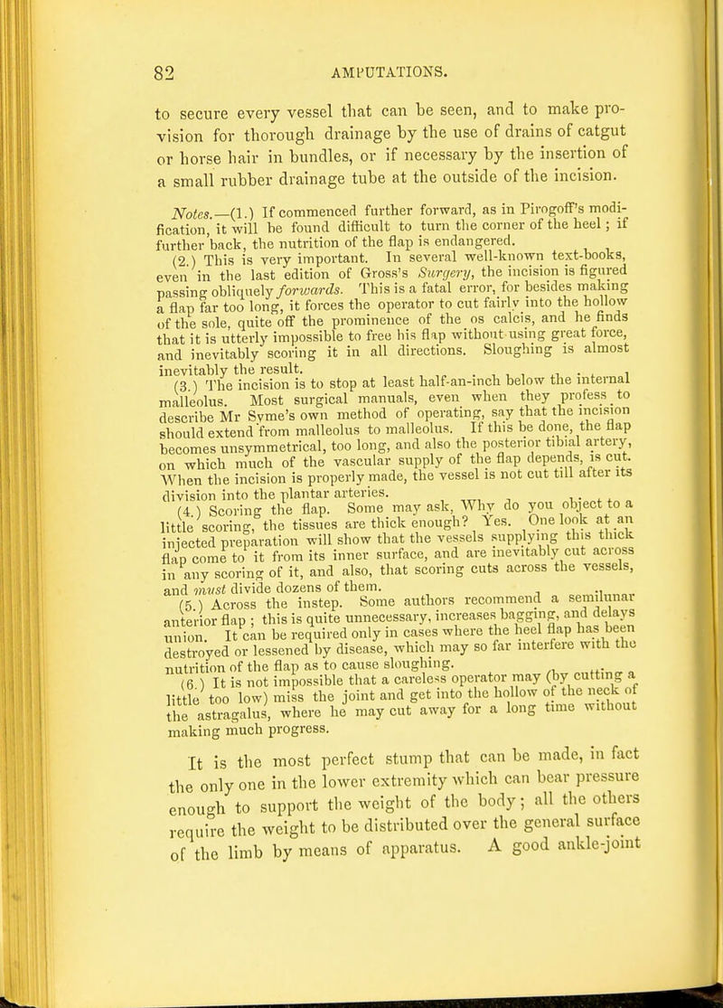 to secure every vessel that can be seen, and to make pro- vision for thorough drainage by the use of drains of catgut or horse hair in bundles, or if necessary by the insertion of a small rubber drainage tube at the outside of the incision. Notes.—(I.) If commenced further forward, as in Pirogoff's modi- fication,' it will he found difficult to turn the corner of the heel; if further'back, the nutrition of the flap is endangered. (2 ) This is very important. In several well-known text-books, even in the last edition of Gross's Surgery, the incision is figured passing obliquely/orwarJs. This is a fatal error, for besides making a flap far too long, it forces the operator to cut fairly into the hollow of the sole, quite off the prominence of the os calcis, and he finds that it is utterly impossible to free his flap without using great force, and inevitably scoring it in all directions. Sloughing is almost inevitably the result. . ■, , , .i, • . i (3 ) The incision is to stop at least half-an-inch below the internal malleolus. Most surgical manuals, even when they profess _ to describe Mr Syme's own method of operating, say that the incision should extend from malleolus to malleolus. If this be done, the flap becomes unsymmetrical, too long, and also the posterior tibial artery, on which much of the vascular supply of the flap depends, is cut. AVhen the incision is properly made, the vessel is not cut till alter its division into the plantar arteries. , j i « (4 \ Scoring the flap. Some may ask. Why do you object to a little scoring, the tissues are thick enough? Yes. One look at an iniected preparation will show that the vessels supplying this thick flan come to it from its inner surface, and are inevitably cut across in any scoring of it, and also, that scoring cuts across the vessels, and mvst divide dozens of them. (5 ) Across the instep. Some authors recommend a semihinai anterior flap ; this is quite unnecessary, increases bagging, and delays union It can be required only in cases where the heel flap has been destroyed or lessened by disease, which may so far interfere with the nutrition of the flap as to cause sloughing. (6 ) It is not impossible that a careless operator may (by cutting a little too low) miss the joint and get into the hollow of the neck of the asti-agalus, where he may cut away for a long time without making much progress. It is the most perfect stump that can be made, in fact the only one in the lower extremity which can bear pressure enough to support the weight of the body; all the others require the weight to be distributed over the general surface of the limb by means of apparatus. A good ankle-joint