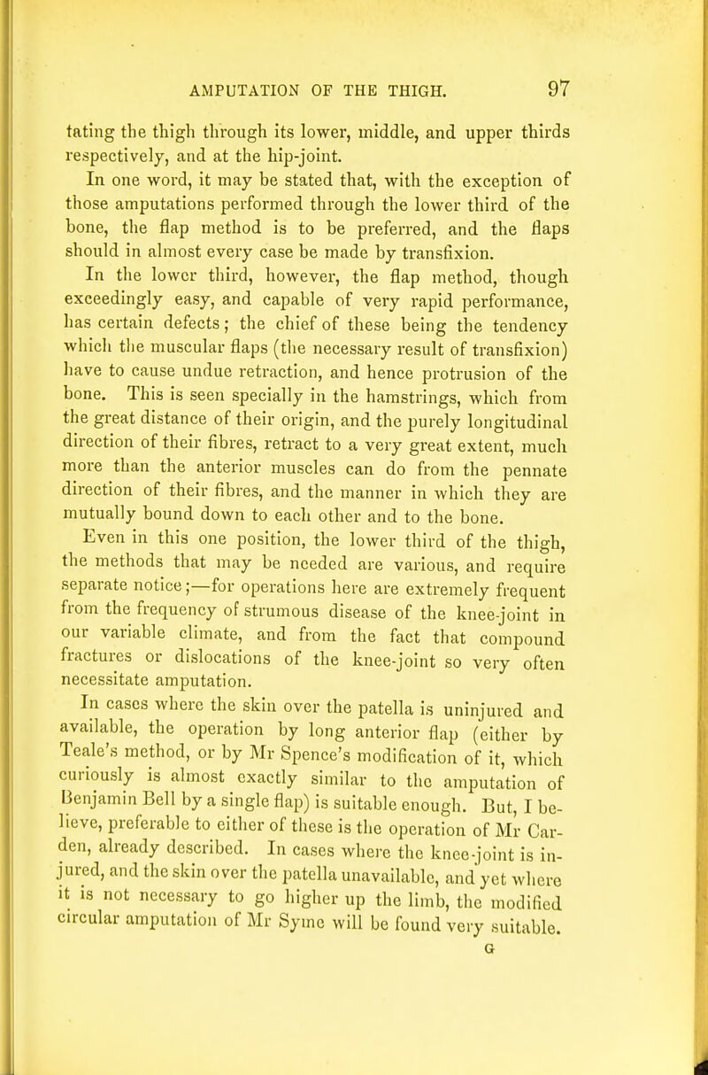 fating the thigh through its lower, middle, and upper thirds respectively, and at the hip-joint. In one word, it may be stated that, with the exception of those amputations performed through the lower third of the bone, the flap method is to be preferred, and the flaps should in almost every case be made by transfixion. In the lower third, however, the flap method, though exceedingly easy, and capable of very rapid performance, has certain defects; the chief of these being the tendency which the muscular flaps (tlie necessary result of transfixion) have to cause undue retraction, and hence protrusion of the bone. This is seen specially in the hamstrings, which from the great distance of their origin, and the purely longitudinal direction of their fibres, retract to a very great extent, much more than the anterior muscles can do from the pennate direction of their fibres, and the manner in which they are mutually bound down to each other and to the bone. Even in this one position, the lower third of the thigh, the methods that may be needed are various, and require separate notice;—for operations here are extremely frequent from the frequency of strumous disease of the knee-joint in our variable climate, and from the fact that compound fractures or dislocations of the knee-joint so very often necessitate amputation. In cases where the skin over the patella is uninjured and available, the operation by long anterior flap (either by Teale's method, or by Mr Spence's modification of it, which curiously is almost exactly similar to the amputation of Benjamin Bell by a single flap) is suitable enough. But, I be- lieve, preferable to either of these is the operation of Mr Car- den, already described. In cases where the knee-joint is in- jured, and the skin over the patella unavailable, and yet where it is not necessary to go higher up the limb, the modified circular amputation of Mr Syme will be found very suitable. G