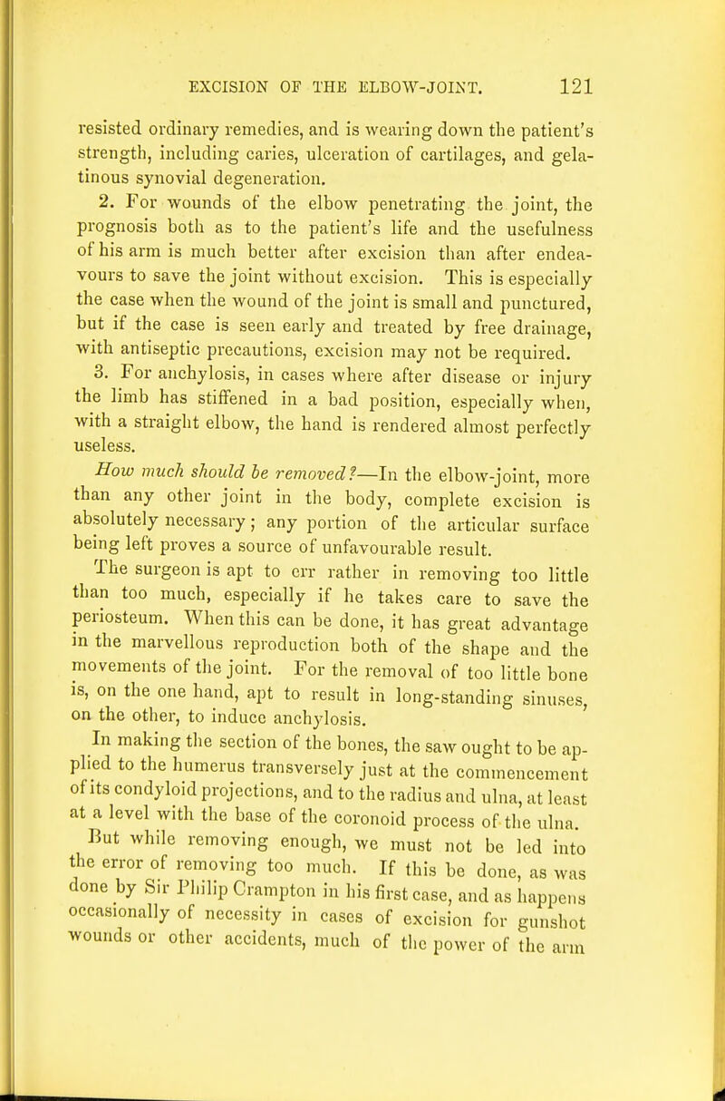 resisted ordinary remedies, and is wearing down the patient's strength, including caries, ulceration of cartilages, and gela- tinous synovial degeneration, 2. For wounds of the elbow penetrating the joint, the prognosis both as to the patient's life and the usefulness of his arm is much better after excision than after endea- vours to save the joint without excision. This is especially the case when the wound of the joint is small and punctured, but if the case is seen early and treated by free drainage, with antiseptic precautions, excision may not be required. 3. For anchylosis, in cases where after disease or injury the limb has stiffened in a bad position, especially when, with a straight elbow, the hand is rendered almost perfectly useless. How much should he removed f—In the elbow-joint, more than any other joint in the body, complete excision is absolutely necessary; any portion of the articular surface being left proves a source of unfavourable result. The surgeon is apt to err rather in removing too little than too much, especially if he takes care to save the periosteum. When this can be done, it has great advantage in the marvellous reproduction both of the shape and the movements of the joint. For the removal of too little bone is, on the one hand, apt to result in long-standing sinuses, on the other, to induce anchylosis. ' In making the section of the bones, the saw ought to be ap- plied to the humerus transversely just at the commencement of Its condyloid projections, and to the radius and ulna, at least at a level with the base of the coronoid process of the ulna. But while removing enough, we must not be led into the error of removing too much. If this be done, as was done by Sir Philip Crampton in his first case, and as happens occasionally of necessity in cases of excision for gunshot wounds or other accidents, much of the power of the arm