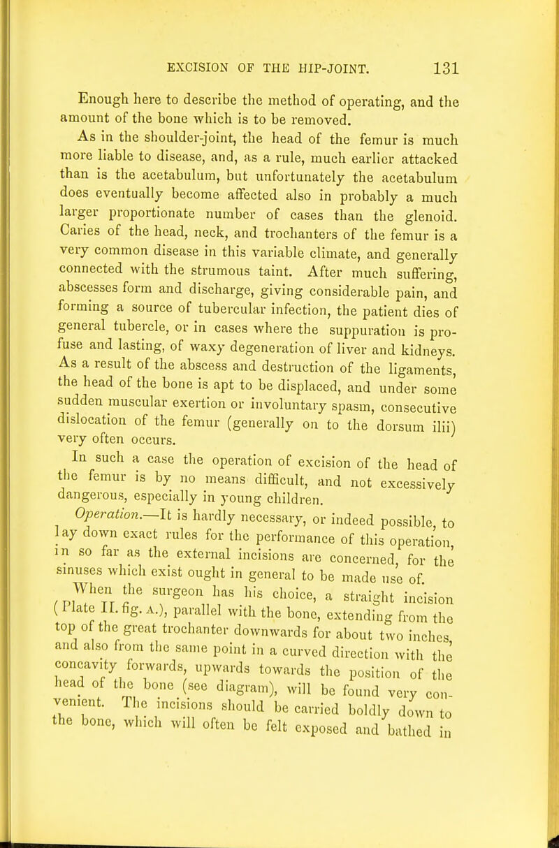 Enough here to describe the method of operating, and the amount of the bone which is to be removed. As in the shoulder-joint, the head of the femur is much more liable to disease, and, as a rule, much earlier attacked than is the acetabulum, but unfortunately the acetabulum does eventually become affected also in probably a much larger proportionate number of cases than the glenoid. Caries of the head, neck, and trochanters of the femur is a very common disease in this variable climate, and generally connected with the strumous taint. After much suffering, abscesses form and discharge, giving considerable pain, and forming a source of tubercular infection, the patient dies of general tubercle, or in cases where the suppuration is pro- fuse and lasting, of waxy degeneration of liver and kidneys. As a result of the abscess and destruction of the ligaments, the head of the bone is apt to be displaced, and under some sudden muscular exertion or involuntary spasm, consecutive dislocation of the femur (generally on to the dorsum ilii) very often occurs. In such a case the operation of excision of the head of the femur is by no means difficult, and not excessively dangerous, especially in young children. Operation.—It is hardly necessary, or indeed possible to lay down exact rules for the performance of this operation in so far as the external incisions are concerned, for the smuses which exist ought in general to be made use of When the surgeon has his choice, a straight incision (I late ir. fig. A.), parallel with the bone, extending from the top of the great trochanter downwards for about two inches and also from the same point in a curved direction with the concavity fomards, upwards towards the position of the head of the bone (see diagram), will be found very con- venient. The incisions should be carried boldly down to the bone, which will often be felt exposed and bathed i„