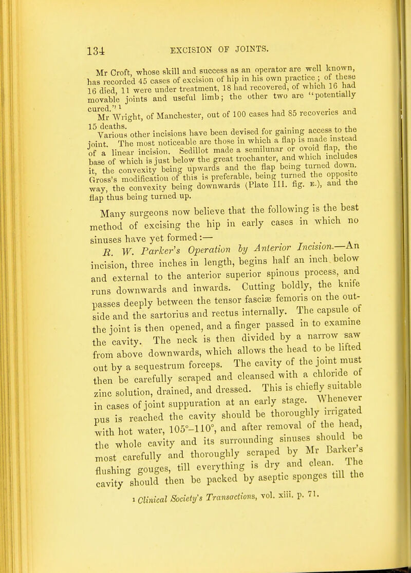 Mr Croft whose skill and success as an operator are well known, has recorded 45 cases of excision of hip in his own practice- of these 16 died 11 were under treatment. 18 had recovered, of w iicli 16 had movable joints and useful limb; the other two are potent.ally '^''Sr Wright, of Manchester, out of 100 cases had 85 recoveries and ^^Variou^ other incisions have been devised for gaining ~ to the ioint. The most noticeable are those in which a flap is made instead if a linear incision. Sedillot made a semilunar or ovmd flap the base of which is just below the great trochanter, and which includes it the convexity being upwards and the flap being turned down. G'ross^ rdificaLn of^tbi^s preferable being turned the opposite way, the convexity being downwards (Plate III. fig. e.), and the flap thus being turned up. Many surgeons now believe that the following is the best method of excising the hip in early cases in which no sinuses have yet formed:— _ . . . R W Parker's Operation ly Anterior Incision.—An incision, three inches in length, begins half an inch below and external to the anterior superior spinous process and runs downwards and inwards. Cutting boldly, the knife passes deeply between the tensor fascia femons on the out- side and the sartorius and rectus internally. The capsule of the joint is then opened, and a finger passed in to examme the cavity. The neck is then divided by a narrow saw from above downwards, which allows the head to be hfted out by a sequestrum forceps. The cavity of the jomt must then be carefully scraped and cleansed with a chloride of zinc solution, drained, and dressed. This is chiefly suitable in cases of joint suppuration at an early stage Whenever pus is reached the cavity should be thoroughly jmgated with hot water, 105°-110=, and after removal of the head, the whole cavity and its surrounding sinuses should be most carefully Tnd thoroughly scraped by Mr Barker s flushing gouges, till everything is dry and clean The cavity should then be packed by aseptic sponges tdl the 1 Clinical Society's Transaclions, vol. xiii. p. 71.