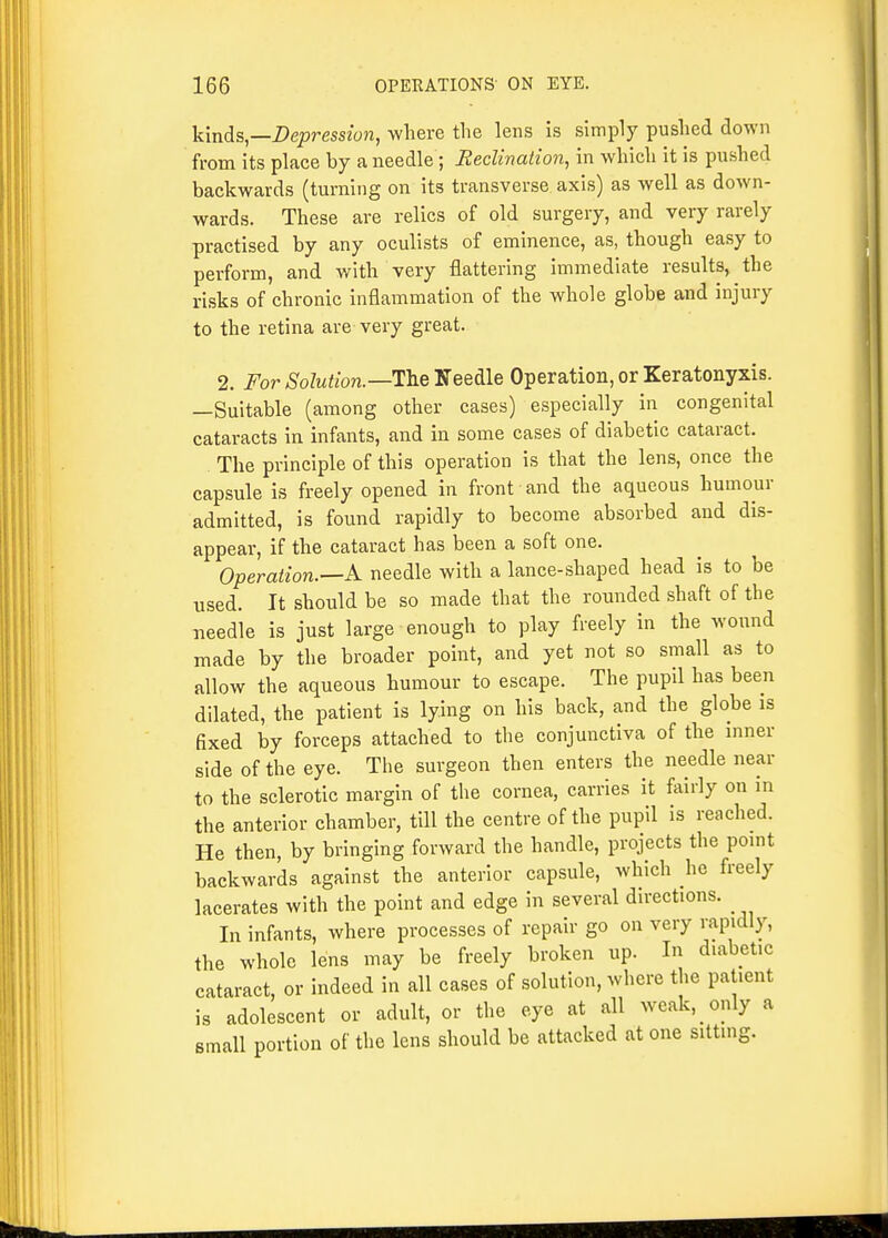 kinds—Depression, where the lens is simply pushed down from its place by a needle; Reclination, in which it is pushed backwards (turning on its transverse axis) as well as down- wards. These are relics of old surgery, and very rarely practised by any oculists of eminence, as, though easy to perform, and with very flattering immediate results, the risks of chronic inflammation of the whole globe and injury to the retina are very great. 2. For Solution.—Th.Q'S&Q&\& Operation, or Keratonyxis. —Suitable (among other cases) especially in congenital cataracts in infants, and in some cases of diabetic cataract. The principle of this operation is that the lens, once the capsule is freely opened in front and the aqueous humour admitted, is found rapidly to become absorbed and dis- appear, if the cataract has been a soft one. Operation.—k needle with a lance-shaped head is to be used. It should be so made that the rounded shaft of the needle is just large enough to play freely in the wound made by the broader point, and yet not so small as to allow the aqueous humour to escape. The pupil has been dilated, the patient is lying on his back, and the globe is fixed by forceps attached to the conjunctiva of the mner side of the eye. The surgeon then enters the needle near to the sclerotic margin of the cornea, carries it fairly on in the anterior chamber, till the centre of the pupil is reached. He then, by bringing forward the handle, projects the pomt backwards against the anterior capsule, which he freely lacerates with the point and edge in several directions. In infants, where processes of repair go on very rapidly, the whole lens may be freely broken up. In diabetic cataract, or indeed in all cases of solution, where the patient is adolescent or adult, or the eye at all weak, only a small portion of the lens should be attacked at one sitting.