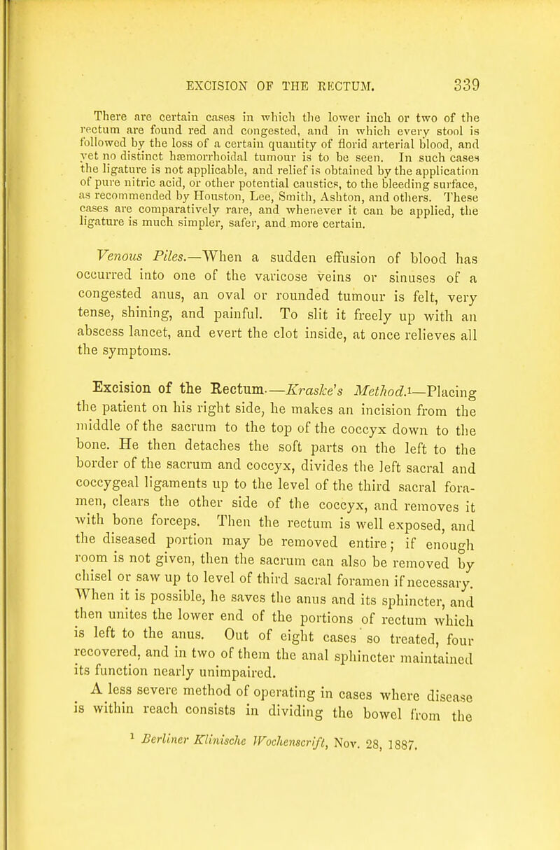 There are certain cases in which the lower inch or two of the rectum are found red and congested, and in which every stool is followed by the loss of a certain quantity of florid arterial blood, and yet no distinct hfemorrlioidal tumour is to be seen. In such cases the ligature is not applicable, and relief is obtained by the application of pure nitric acid, or other potential caustics, to the bleeding surface, as recommended by Houston, Lee, Smitli, Ashton, and otliers. These cases are comparatively rare, and whenever it can be applied, the ligature is much simpler, safer, and more certain. Venous Piles.—^Yhen a sudden effusion of blood has occurred into one of tlie varicose veins or sinuses of a congested anus, an oval or rounded tumour is felt, very tense, shining, and painful. To slit it freely up with an abscess lancet, and evert the clot inside, at once relieves all the symptoms. Excision of the Rectum—Kraske's Method.T—Wdcmg the patient on his right side, he makes an incision from the middle of the sacrum to the top of the coccyx down to the bone. He then detaches the soft parts on the left to the border of the sacrum and coccyx, divides the left sacral and coccygeal ligaments up to the level of the third sacral fora- men, clears the other side of the coccyx, and removes it with bone forceps. Then the rectum is well exposed, and the diseased portion may be removed entire; if enough room is not given, then the sacrum can also be removed by chisel or saw up to level of third sacral foramen if necessary. When it is possible, he saves the anus and its sphincter, and then unites the lower end of the portions of rectum which is left to the anus. Out of eight cases so treated, four recovered, and in two of them the anal sphincter maintained its function nearly unimpaired. A less severe method of operating in cases where disease is within reach consists in dividing the bowel from the 1 Berliner Klinische JFochenscrift, Nov. 28, 1887,