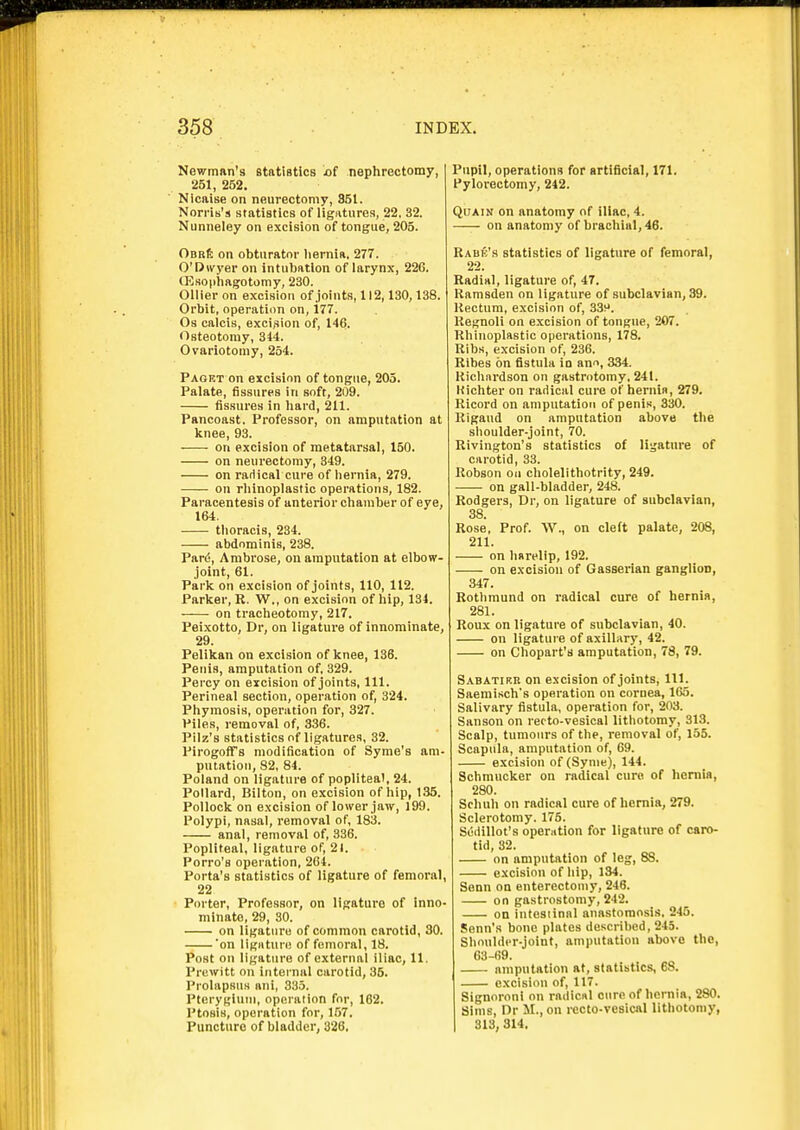 Kewman's statistics of nephrectomy, 251, 262. Nicaise on neurectomy, 851. Norns's statistics of ligatures, 22. 32. Nunneley on excision of tongue, 205. OBRft on obturator liernla. 277. O'Dwyer on intubation of larynx, 226. (Eaophagotomy, 230. Oilier on excision of joints, 112,130,138. Orbit, operation on, i77. Os calcis, excision of, 146. Osteotomy, 344. Ovariotomy, 254. Paget on excision of tongue, 205. Palate, fissures in soft, 209. fissures in hard, 211. Pancoast. Professor, on amputation at knee, 93. on excision of metatarsal, 150. on neurectomy, 349. on radical cure of hernia, 279. on rhinoplastic operations, 182. Paracentesis of anterior chamber of eye, 164. thoracis, 234. abdominis, 238. Pard, Ambrose, on amputation at elbow- joint, 61. Paric on excision of joints, 110, 112. Parlcer, R. W., on excision of hip, 134. ——• on tracheotomy, 217. Peixotto, Dr, on ligature of innominate, 29. Pelikan on excision of knee, 136. Penis, amputation of, 329. Percy on excision of joints, 111. Perineal section, operation of, 324. Phymosis, operation for, 327. Piles, removal of, 336. Pilz's statistics of ligatures, 32. Pirogoffs modification of Syme's am- putation, 82, 84. Poland on ligature of popliteal, 24. Pollard, Bilton, on excision of hip, 135. Pollock on excision of lower jaw, 199. Polypi, nasal, removal of, 183. anal, removal of, 336. Popliteal, ligature of, 21. Porro's operation, 264. Porta's statistics of ligature of femoral, 22 Porter, Professor, on ligature of inno- minate, 29, 30. on ligature of common carotid, 30. on ligntun! of femoral, 18. Post on ligature of external iliac, 11. Prewitt on internal carotid, 36. Prolapsus ani, 335. Pterygiutu, operation for, 162. Ptosis, operation for, 157. Puncture of bladder, 326, Pupil, operations for artificial, 171. Pylorectomy, 242. QuAiN on anatomy of iliac, 4. on anatomy of brachial, 46. Rabb's statistics of ligature of femoral, 22. Radial, ligature of, 47. Ramsden on ligature of subclavian, 39. Rectum, excision of, 33^. Reguoli on excision of tongue, 207. Rhinoplastic operations, 178. Ribs, excision of, 236. Ribes on fistula in ann, 334. Richardson on gastrotomy, 241. Kichter on radical cure of hernia, 279. Ricord on amputation of penis, 330. Rigaud on amputation above the shoulder-joint, 70. Rivington's statistics of ligature of carotid, 33. Robson on cholelithotrity, 249. on gall-bladder, 248. Rodgers, Dr, on ligature of subclavian, 38 Rose, Prof. W., on cleft palate, 208, 211. on harelip, 192. on excision of Gasserian ganglion, 347. Rothmund on radical cure of hernia, 281. Roux on ligature of subclavian, 40. on ligature of axillary, 42. on Chopart's amputation, 78, 79. Sabatikh on excision of joints. 111. Saemisch's operation on cornea, 165. Salivary fistula, operation for, 203. Sanson on recto-vesical lithotomy, 313. Scalp, tumours of the, removal of, 155. Scapula, amputation of, 69. excision of (Synie), 144. Schmucker on radical cure of heniia, 280. Scluih on radical cure of hernia, 279. Sclerotomy. 175. Siiiiillot's operation for ligature of caro- tid, 32. on amputation of leg, 88. excision of hip, 134. Senn on enterectomy, 246. on gastrostomy, 242. on intesiinal anastomosis. 245. Senn's bone plates described, 245. Shoulder-joint, amputation above the, 63-69. amputation at, statistics, 68. excision of, 117. Signoroni on radical cure of hernia, 280. Sims, Dr M.,on i-ecto-vesical lithotomy, I 313,314.