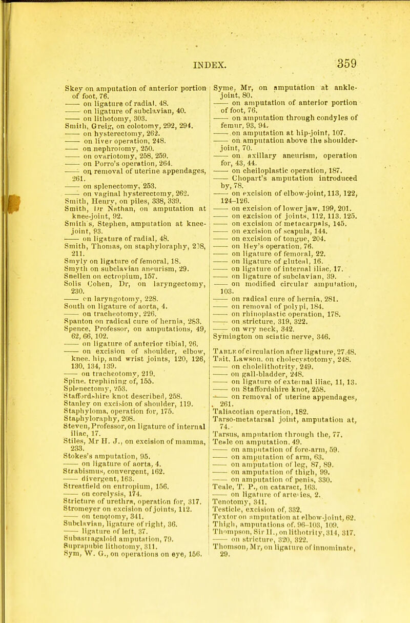 Skey on amputation of anterior portion of foot, 76. —- on ligature of radial. 48. on ligature of subcla-vian, 40. on lithotomy, 303. Smith, Oreij,', on colotomy, 292, 294. on hysterectomy, 262. on liver operation, 248. on nephroiomy, 250. on ovariotomy, 258, 259. on Porro's operation, 264. • oti removal of uterine appendages, 261. on splenectomy, 253. on vaginal hysterectomy, 262. Smith, Henry, on piles, 338, 339. Smith, l)r Niithan, on amputation at knee-joint, 92. Smith s, Stephen, amputation at knee- joint, 93. on ligature of radial, 4S. Smith, Thomas, on staphyloraphy, 208, 211. Smyly on ligature of femoral, 18. Sraytli on subclavian anmirism, 29. Snellen on ectropium, 167. Solis (Johen, Dr, on laryngectomy, 230. en laryngotomy, 22S. South on ligature of aorta, 4. on tracheotomy, 226. Spanton on radical cure of hernia, 263. Spence. Professor, on amputations, 49, 62, 66, 102. on ligature of anterior tibial, 26. on e.xcision of shoulder, elboiv, knee, hip, and wrist joints, 120, 126, 130, 134, 139. ou tracheotomy, 219. Spine, trephining of, 155. Splenectonij-, V53. Staflfordnhire knot described, 258. Stanley on e.xcision of shoulder, 119. Staphyloma, operation for, 175. Staphyloraphy, 208. Steven, Professor, on ligature of internal iliac, 17. Stiles, Mr H. J., on excision of mamma, 233. Stokes's amputation, 95. on ligature of aorta, 4. Strabismus, convergent, 162. divergent, 163. Streatfield ou entropium, 156. on corclysis, 174. Stricture of urethra, operation for, 317. Stromeycr on excision of joints, 112. • on teUQtomy, 341. Subcliivinii, ligature of right, .36. ligature of lelt, 37. Subasiiagaloid amputatiou, 79. Supnipnbic lithotomy, 311. Sym, W. O., on operations on eye, 156. Syme. Mr, on amputation al ankle- joint, 80. on amputation of anterior portion of foot, 76. on amputation through condyles of femur, 93, 94, on amputation at hip-joint, 107. on amputation above the bhoulder- joint, 70. on axillary aneurism, operation for, 43, 44. on clieiloplastie operation, 187. Chopart's amputation introduced by, 78. on excision of elbow-joint, 113,122, 124-126. ■ on excision of lower jaw, 199, 201. on excision of joints, 112, 113. 125. on excision ot metacarpals, 145. • on excision of scapula, 144. on excision of tongue, 204. on Hey's operation, 76. • on ligature of femoral, 22. on ligature of gluteiil, 16. on ligature of internal iliac, 17. on ligature of subclavian, 39. on moditied circular amputation, 103. on radical cure of hernia, 281. on removal of polypi, 184. on rliiuoplastic operation, 178. on stricture, 319, 322. on wry neck, 342. Symington on sciatic nerve, 346. Table of circulation after ligature, 27.48. Tait. LawBon. on cholecystotomy, 248. on cholelithotrity, 249. on gall-bladder, 248. on ligature of external iliac, 11, 13. ou Staffordshire knot, 258. on removal of uterine appendages, . 261. Taliacotian operation, 182. Tarso-metatarsal joint, amputatiou at, 74. Tarsus, amputation through the, 77. TeBle on amputation. 49. on amputatiou of fore-arm, 59. on amputation of arm, li3. ou amputiition of leg, 87, 89. on amputation of thigh, 99. on amputatiou of penis, 330. j Teale, T. P., on cataract, 163. j on ligature of arleiies, 2. Tenotomy, 341. Testicle, excision of, 332. Textorou iiinputatiou at elbow-joint, 62. I Thigh, amputations of. 96-103, 1(19. j Tlinmpsou, SirlI.,oulithotr!ly,314, 317. ! ou stricture, 320, 822. Thomson, Mr, on ligature of innominate,