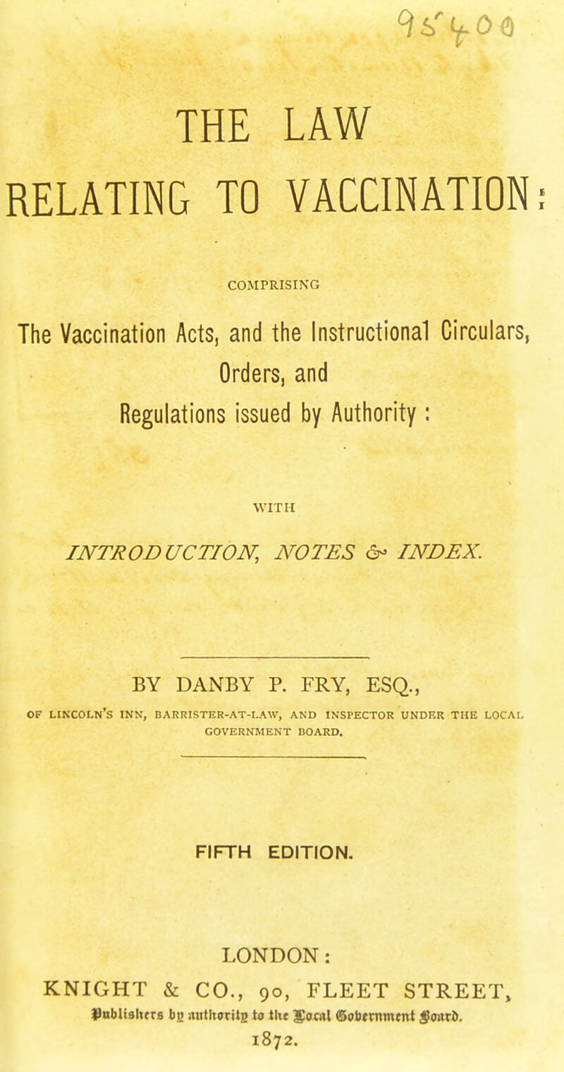 THE LAW RELATING TO VACCINATION: COMPRISING The Vaccination Acts, and the instructional Circulars, Orders, and Regulations issued by Authority : WITH INTRODUCTION, NOTES INDEX. BY DANBY P. FRY, ESQ., OF lin'coln's inn, barrister-at-law, and inspector under the LOCAI, GOVERNMENT BOARD, FIFTH EDITION. LONDON: KNIGHT & CO., 90, FLEET STREET, Sttbliahtrs nutltoritB to i\\t 5o«il ©olJtnimtnt foart. 1872.