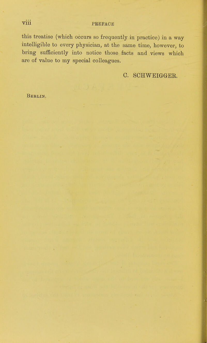 this treatise (which occurs so frequently in practice) in a way intelligible to every physician, at the same time, however, to bring sufficiently into notice those facts and views which are of value to my special colleagues. C. SCHWEIGrG-ER. Berlin.