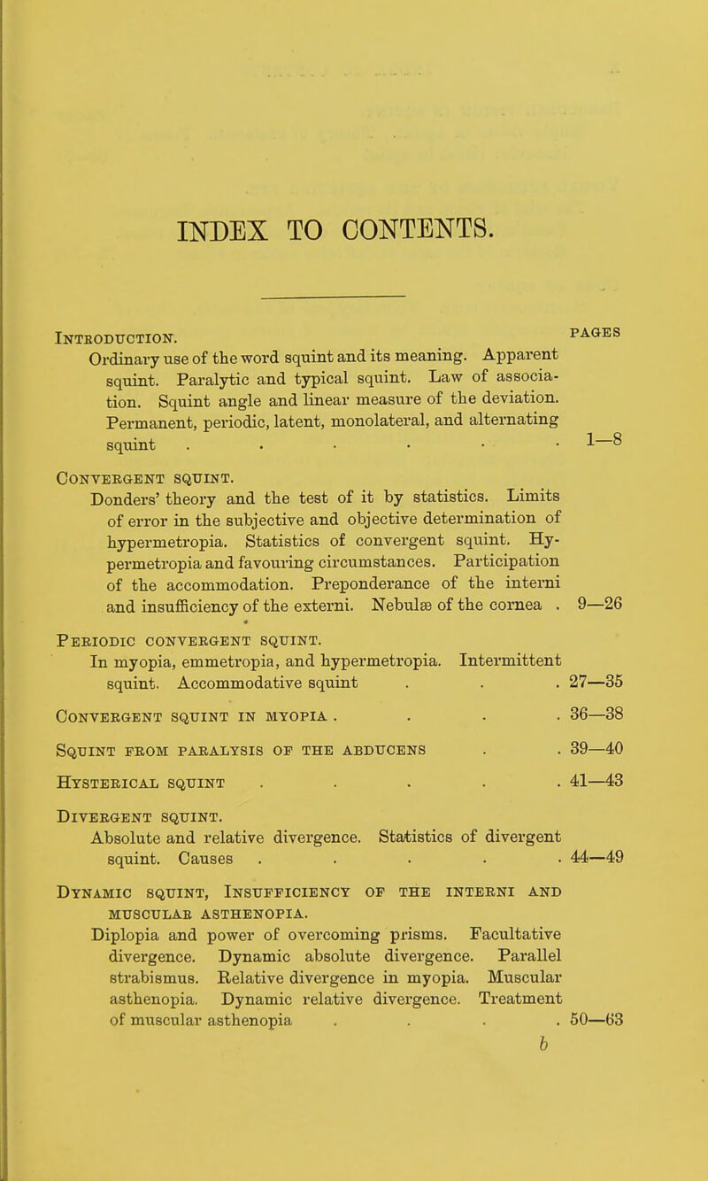 INDEX TO CONTENTS. Intboduction. FA(iIS Ordinary use of the word squint and its meaning. Apparent squint. Paralytic and typical squint. Law of associa- tion. Squint angle and linear measure of the deviation. Permanent, periodic, latent, monolateral, and alternating sqitint 1 § Convergent squint. Donders' theory and the test of it by statistics. Limits of error in the subjective and objective determination of hypermetropia. Statistics of convergent squint. Hy- permetropia and favouring circumstances. Participation of the accommodation. Preponderance of the interni and insufficiency of the esterni. Nebulae of the cornea . 9—26 Periodic convergent squint. In myopia, emmetropia, and hypermetropia. Intermittent squint. Accommodative squint . . . 27—35 Convergent squint in myopia .... 36—38 Squint from paralysis op the abducens . . 39—40 Hysterical squint ..... 41—43 Divergent squint. Absolute and relative divergence. Statistics of divergent squint. Causes ..... 44—49 Dynamic squint, Insufficiency of the interni and musculae asthenopia. Diplopia and power of overcoming prisms. Facultative divergence. Dynamic absolute divergence. Parallel strabismus. Relative divergence in myopia. Muscular asthenopia, Dynamic relative divergence. Treatment of muscular asthenopia .... 50—63 6